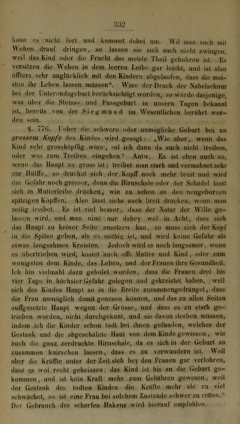 Kami os nicht fort und kommet dabei um. Wil man auch mit Wellen drauf dringen, so lassen sie sich auch nicht zwingen, weil das Kind oder die Frucht das meiste Theil gebühren ist. Es versitzen die Wehen in dem leeren Leibe gar leicht, und ist also üffters sehr unglücklich mit den Kindern abgelaufen, dass die mei- sten ihr Leben lassen müssen“. Wäre der Druck der Nabelschnur bei der Unterendsgeburl berücksichtigt worden, so würde dasjenige was über die Steiss- und Fussgeburt in unsern Tagen bekannt ist, bereits von der Siegmund im Wesentlichen berührt wor- den sein. §. 776. Feber die schwere oder unmögliche Geburt bei zu (/rossein Kopfe des Kindes wird gesagt: „Wie aber, wenn das Kind sehr grossköpflig wäre , sol ich dann da auch nicht treiben, oder was zum Treiben eingeben? Antw. Es ist eben auch so, wenn das Haupt zu gross ist; treibet man stark und vermahnet sehr zur Hüllte, so drucket sich der Koplf noch mehr breit und wird die Gefahr noch grösser, denn die Hirnschale oder der Schädel lässt sich in Mutterleibe drücken, wie zu sehen an den neugeboruen spitzigen Köpften. Also lässt sichs auch breit drucken, wenn man zeitig treibet. Es ist viel besser, dass der Natur der Wille ge- lassen wird, und man niml nur dabey wol in Acht, dass sich das Haupt zu keiner Seite ansetzen kan, so muss sich der Köpf in die Spitze geben, als es nöthig ist, und wird keine Gefahr als etwas langsahmes Kreisten. Jedoch wird es noch langsamer, wenn es übertrieben wird, kostet auch olft Mutter und Kind, oder zum wenigsten dem Kinde, das Leben, und der Frauen ihre Gesundheit. Ich bin vielmahl dazu geholel worden, dass die Frauen drei bis vier Tage in höchster Gefahr gelegen und gekreistet haben, weil sich des Kindes Haupt so in die Breite zusammengedrängel, dass die Frau unmöglich damit genesen können, und das zu allen Seiten auffgeselzte Haupt wegen der Grösse, und dass es zu stark ge- trieben worden, nicht durchgekunt, und sie davon sterben müssen, indem ich die Kinder schon todt bei ihnen gefunden, welches der Gestank und die abgeschälele Haut von dem Kinde gewiesen , wie auch die ganz zerdrückte Hirnschale, da es sich in der Geburt so zusammen knirschen lassen, dass es zu verwundern ist. VVeil aber die Kniffte unter der Zeit sich bey den Frauen gar verlohren, dass' ej> wol recht geheissen: das Kind ist bis an die Geburt ge- kommen , und ist kein Kraft mehr zum Gebühren gewesen, weil der Gestank des todten Kindes die Kräfte mehr als zu viel schwächet, so ist eine Frau bei solchem Zustande schwer zu retten.” Der Gebrauch des scharfen Hakens wird hierauf empfohlen.