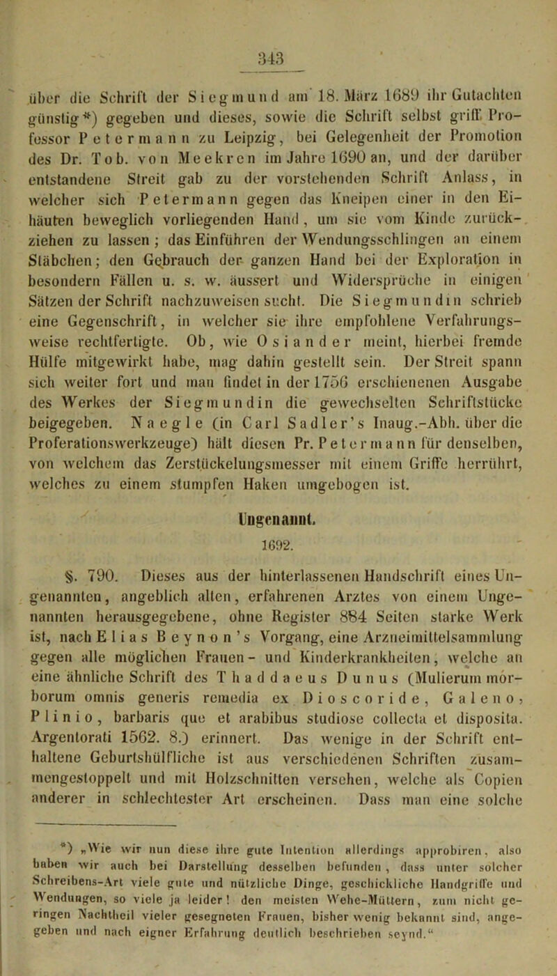 über die Schrift der Siegln und am 18. März 1689 ihr Gutachten günstig*) gegeben und dieses, sowie die Schrift selbst griff Pro- fessor Peter mann zu Leipzig, bei Gelegenheit der Promotion des Dr. Tob. von Me ehren im Jahre 1690 an, und der darüber entstandene Streit gab zu der vorstehenden Schrift Anlass, in welcher sich Petermann gegen das Kneipen einer in den Ei- häuten beweglich vorliegenden Hand , um sie vom Kinde zurück- ziehen zu lassen ; das Einfuhren der Wendungsschlingen an einem Stäbchen; den Gebrauch der ganzen Hand bei der Exploration in besondere Fällen u. s. w. äuss*ert und Widersprüche in einigen Sätzen der Schrift nachzuweisen sucht. Die Siegmundin schrieb eine Gegenschrift, in welcher sie ihre empfohlene Verfahrungs- weise rechtfertigte. Ob, wie Osiander meint, hierbei fremde Hülfe mitgewirkt habe, mag dabin gestellt sein. Der Streit spann sich weiter fort und man findet in der 1756 erschienenen Ausgabe des Werkes der Siegmundin die gewechselten Schriftstücke beigegeben. Naegle (in Carl Sadler’s Inaug.-Abh. über die Proferationswerkzeuge) hält diesen Pr. P e t e r m a n n für denselben, von welchem das Zerstiickelungsmesser mit einem Griffe herrührt, welches zu einem stumpfen Haken umgebogen ist. Ungenannt. 1692. §. 790. Dieses aus der hinterlassenen Handschrift eines Un- genannten, angeblich allen, erfahrenen Arztes von einem Unge- nannten herausgegebene, ohne Register 884 Seiten starke Werk ist, nach Elias Beynon’s Vorgang, eine Arzneimittelsammlung gegen alle möglichen Frauen- und Kinderkrankheiten, welche an eine ähnliche Schrift des T h a d d a e u s D u n u s (Mulierum inor- borum omnis generis remedia ex Dioscoride, G a 1 e n o > P 1 i n i o , barbaris que et arabibus studiose collecta et disposita. Argentorati 1562. 8.) erinnert. Das wenige in der Schrift ent- haltene Geburtshülfliche ist aus verschiedenen Schriften zusam- mengesloppelt und mit Holzschnitten versehen, welche als Copien anderer in schlechtester Art erscheinen. Dass man eine solche *) «Wie wir nun diese ihre gute Intention allerdings approbiren, also buben wir auch bei Darstellung desselben befunden , dass unter solcher Schreibens-Art viele gute und nützliche Dinge, geschicklicho Handgriffe und Wendungen, so viele ja leider! den meisten Wehe-iVIiittern, znm nicht ge- ringen Nachlheil vieler gesegneten Krauen, bisher wenig bekannt sind, ange- geben und nach eigner Erfahrung deutlich beschrieben seynd.“