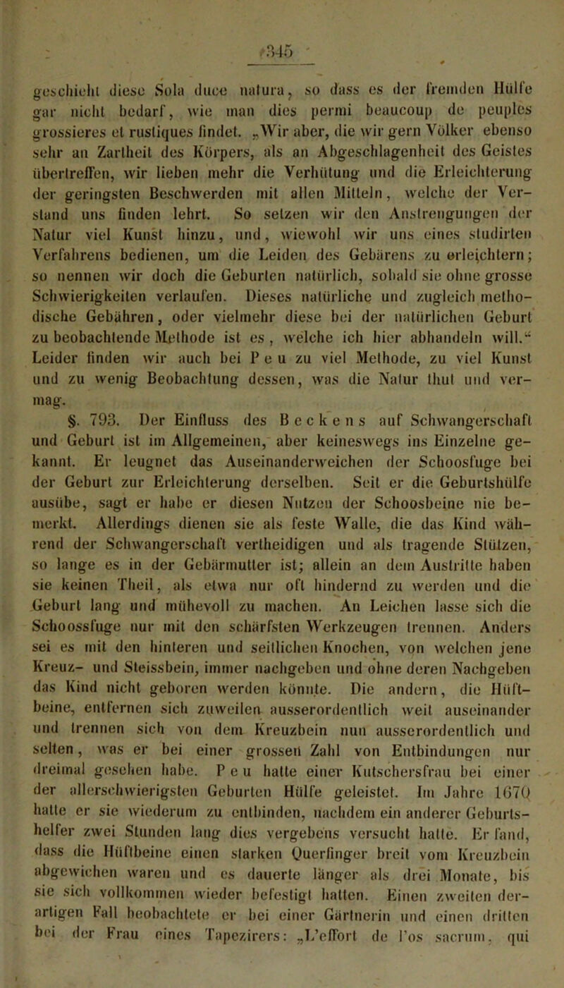 geschieht diese Sola duce natura, so dass es der fremden Hülle gar nicht bedarf, wie man dies permi beaucoup de peuples grossieres et rustiques findet. „Wir aber, die wir gern Völker ebenso sehr an Zartheit des Körpers, als an Abgeschlagenheil des Geistes übertreffen, wir lieben mehr die Verhütung und die Erleichterung der geringsten Beschwerden mit allen Mitteln, welche der Ver- stand uns finden lehrt. So setzen wir den Anstrengungen der Natur viel Kunst hinzu, und, wiewohl wir uns eines studirteo Verfahrens bedienen, um die Leiden des Gebarens zu erleichtern; so nennen wir doch die Geburten natürlich, sobald sie ohne grosse Schwierigkeiten verlaufen. Dieses natürliche und zugleich metho- dische Gebühren, oder vielmehr diese bei der natürlichen Geburt zu beobachtende Methode ist es , welche ich hier abhandeln will.14 Leider finden wir auch bei P e u zu viel Methode, zu viel Kunst und zu wenig Beobachtung dessen, was die Natur thut und ver- mag. §. 793. Der Einfluss des Beckens auf Schwangerschaft und Geburt ist im Allgemeinen, aber keineswegs ins Einzelne ge- kannt. Er leugnet das Auseinanderweichen der Schooslüge bei der Geburt zur Erleichterung derselben. Seit er die Geburtshülfe ausiibe, sagt er habe er diesen Nutzen der Schoosbeine nie be- merkt. Allerdings dienen sie als feste Walle, die das Kind wäh- rend der Schwangerschaft vertheidigen und als tragende Stützen, so lange es in der Gebärmutter ist; allein an dem Austritte haben sie keinen Theil, als etwa nur oft hindernd zu werden und die Geburt lang und mühevoll zu machen. An Leichen lasse sich die Schoossfuge nur mit den schärfsten Werkzeugen trennen. Anders sei es mit den hinteren und seitlichen Knochen, von welchen jene Kreuz- und Steissbein, immer nachgeben und ohne deren Naehgeben das Kind nicht geboren werden könnte. Die andern, die Hüft- beine, entfernen sich zuweilen ausserordentlich weil auseinander und trennen sich von dem Kreuzbein nun ausserordentlich und selten, was er bei einer grossen Zahl von Entbindungen nur dreimal gesehen habe. P e u hatte einer Kutschersfrau bei einer der allerschwierigsten Geburten Hülfe geleistet. Im Jahre 1670 hatte er sie wiederum zu entbinden, nachdem ein anderer Geburts- heller zwei Stunden lang dies vergebens versucht hatte. Er fand, dass die Hüftbeine einen starken Querfinger breit vom Kreuzbein abgewichen waren und cs dauerte länger als drei Monate, bis sie sich vollkommen wieder befestigt halten. Einen zweiten der- artigen Fall beobachtete er bei einer Gärtnerin und einen dritten bei der Frau eines Tapezirers: „L’effort de Pos saernm, qui