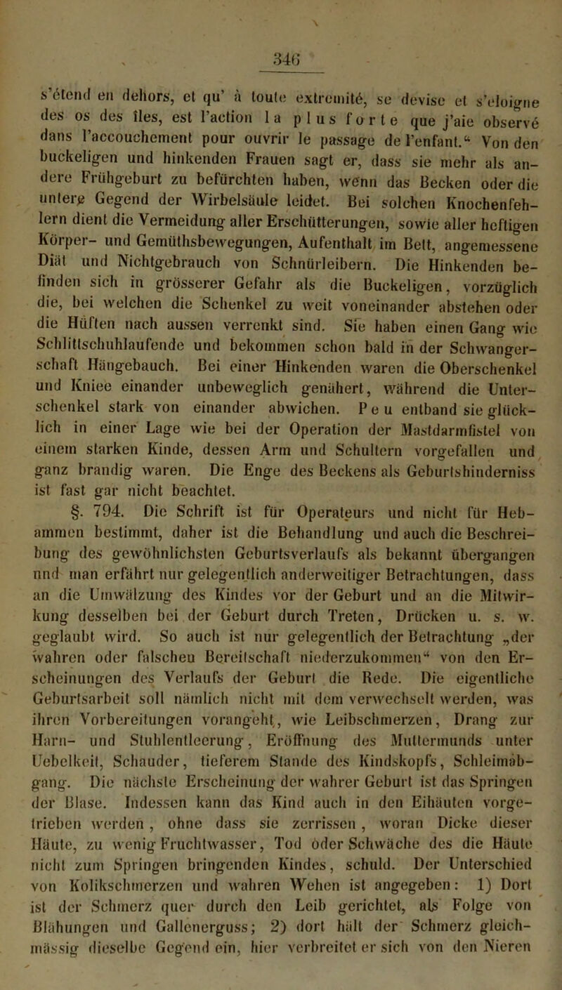 s’öleml en dehors, ct qu’ ä toute extremis, se devise et s’cloigne des os des lies, est l’action la plus 1‘orte que j’aie observe dans l’accouchement pour ouvrir Ie passage del’enfant.“ Von den buckeligen und hinkenden Frauen sagt er, dass sie mehr als an- dere Frühgeburt zu befürchten haben, wenn das Becken oder die untere Gegend der Wirbelsäule leidet. Bei solchen Knochenfeh- lern dient die Vermeidung aller Erschütterungen, sowie aller heftigen Körper- und Gemüthsbewegungen, Aufenthalt im Bett, angemessene Diät und Nichtgebrauch von Schnürleibern. Die Hinkenden be- finden sich in grösserer Gefahr als die Buckeligen, vorzüglich die, bei welchen die Schenkel zu weit voneinander abstehen oder die Hüften nach aussen verrenkt sind. Sie haben einen Gang wie Schlittschuhlaufende und bekommen schon bald in der Schwanger- schaft Hängebauch. Bei einer Hinkenden waren die Oberschenkel und Kniee einander unbeweglich genähert , während die Unter- schenkel stark von einander abwichen. P e u entband sie glück- lich in einer Lage wie bei der Operation der Mastdarmfistel von einem starken Kinde, dessen Arm und Schultern vorgefallen und ganz brandig waren. Die Enge des Beckens als Geburtshinderniss ist fast gar nicht beachtet. §. 794. Die Schrift ist für Operateurs und nicht für Heb- ammen bestimmt, daher ist die Behandlung und auch die Beschrei- bung des gewöhnlichsten Geburtsverlaiifs als bekannt übergangen nnd man erfährt nur gelegentlich anderweitiger Betrachtungen, dass an die Umwälzung des Kindes vor der Geburt und an die Mitwir- kung desselben bei der Geburt durch Treten, Drücken u. s. w. geglaubt wird. So auch ist nur gelegentlich der Betrachtung „der wahren oder falscheu Bereitschaft niederzukommen“ von den Er- scheinungen des Verlaufs der Geburt die Rede. Die eigentliche Geburtsarbeit soll nämlich nicht mit dem verwechselt werden, was ihren Vorbereitungen vorangeht, wie Leibschmerzen, Drang zur Harn- und Stuhlentleerung, Eröffnung des Muttermunds unter Uebelkeit, Schauder, tieferem Stande des Kindskopfs, Schleimäb- gang. Die nächste Erscheinung der wahrer Geburt ist das Springen der Blase. Indessen kann das Kind auch in den Eihäuten vorge- Irieben werden, ohne dass sie zerrissen, woran Dicke dieser Häute, zu wenig Fruchtwasser, Tod öder Schwäche des die Häute nicht zum Springen bringenden Kindes, schuld. Der Unterschied von Kolikschmerzen und wahren Wehen ist angegeben: 1) Dort ist der Schmerz quer durch den Leib gerichtet, als Folge von Blähungen und Gallenerguss; 2) dort hält der Schmerz gloich- inässig dieselbe Gegend ein, hier verbreitet er sich von den Nieren