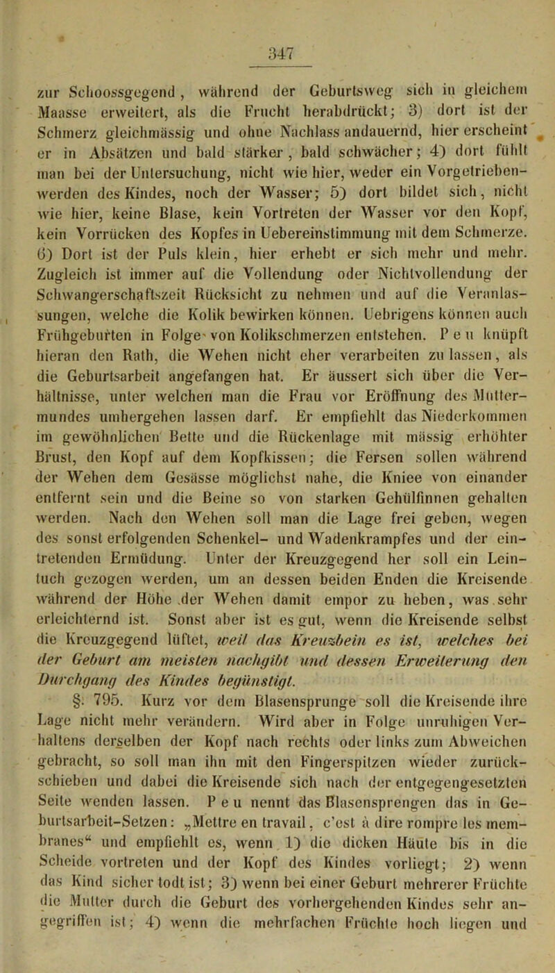 zur Schoossgegend, während der Geburtsweg sich in gleichem Maasse erweitert, als die Frucht herabdruckt; 3) dort ist der Schmerz gleichmässig und ohne Nachlass andauernd, hier erscheint er in Absätzen und bald stärker , bald schwächer; 4) dort fühlt man bei der Untersuchung, nicht wie hier, weder ein Vorgetrieben- werden des Kindes, noch der Wasser; 5) dort bildet sich, nicht wie hier, keine Blase, kein Vortreten der Wasser vor den Kopf, kein Vorrücken des Kopfes in Uebereinstinunung mit dem Schmerze, (j) Dort ist der Puls klein, hier erhebt er sich mehr und mehr. Zugleich ist immer auf die Vollendung oder Niehlvollendung der Schwangerschaftszeit Rücksicht zu nehmen und auf die Veranlas- sungen, welche die Kolik bewirken können. Uebrigens können auch Frühgeburten in Folge* von Kolikschmerzen entstehen. Peu knüpft hieran den Rath, die Wehen nicht eher verarbeiten zu lassen, als die Geburtsarbeit angefangen hat. Er äussert sich über die Ver- hältnisse, unter welchen man die Frau vor Eröffnung des Mutter- mundes umhergehen lassen darf. Er empfiehlt das Niederkommen im gewöhnlichen Bette und die Rückenlage mit mässig erhöhter Brust, den Kopf auf dem Kopfkissen; die Fersen sollen während der Wehen dem Gesässe möglichst nahe, die Kniee von einander entfernt sein und die Beine so von starken Gehülfinnen gehalten werden. Nach den Wehen soll man die Lage frei geben, wegen des sonst erfolgenden Schenkel- und Wadenkrampfes und der ein- tretenden Ermüdung. Unter der Kreuzgegend her soll ein Lein- tuch gezogen werden, um an dessen beiden Enden die Kreisende während der Höhe der Wehen damit empor zu heben, was sehr erleichternd ist. Sonst aber ist es gut, wenn die Kreisende selbst die Kreuzgegend lüftet, weil das Kreuzbein es ist, welches bei der Geburt am meisten nachgibt und dessen Erweiterung den Durchgang des Kindes begünstigt. §. 795. Kurz vor dem Blasensprunge soll die Kreisende ihre Lage nicht mehr verändern. Wird aber in Folge unruhigen Ver- haltens derselben der Kopf nach rechts oder links zum Abweichen gebracht, so soll man ihn mit den Fingerspitzen wieder zurück- schieben und dabei die Kreisende sich nach der entgegengesetzten Seite wenden lassen. Peu nennt das Blasensprengen das in Ge- burtsarbeit-Setzen : „Mettre en travail, c’est ä dire rompre les mem- branes“ und empfiehlt es, wenn 1) die dicken Häute bis in die Scheide vortreten und der Kopf des Kindes vorliegt; 2) wenn das Kind sicher todt ist; 3) wenn bei einer Geburt mehrerer Früchte die Mutter durch die Geburt des vorhergehenden Kindes sehr an- gegriffen ist; 4) wenn die mehrfachen Früchte hoch liegen und