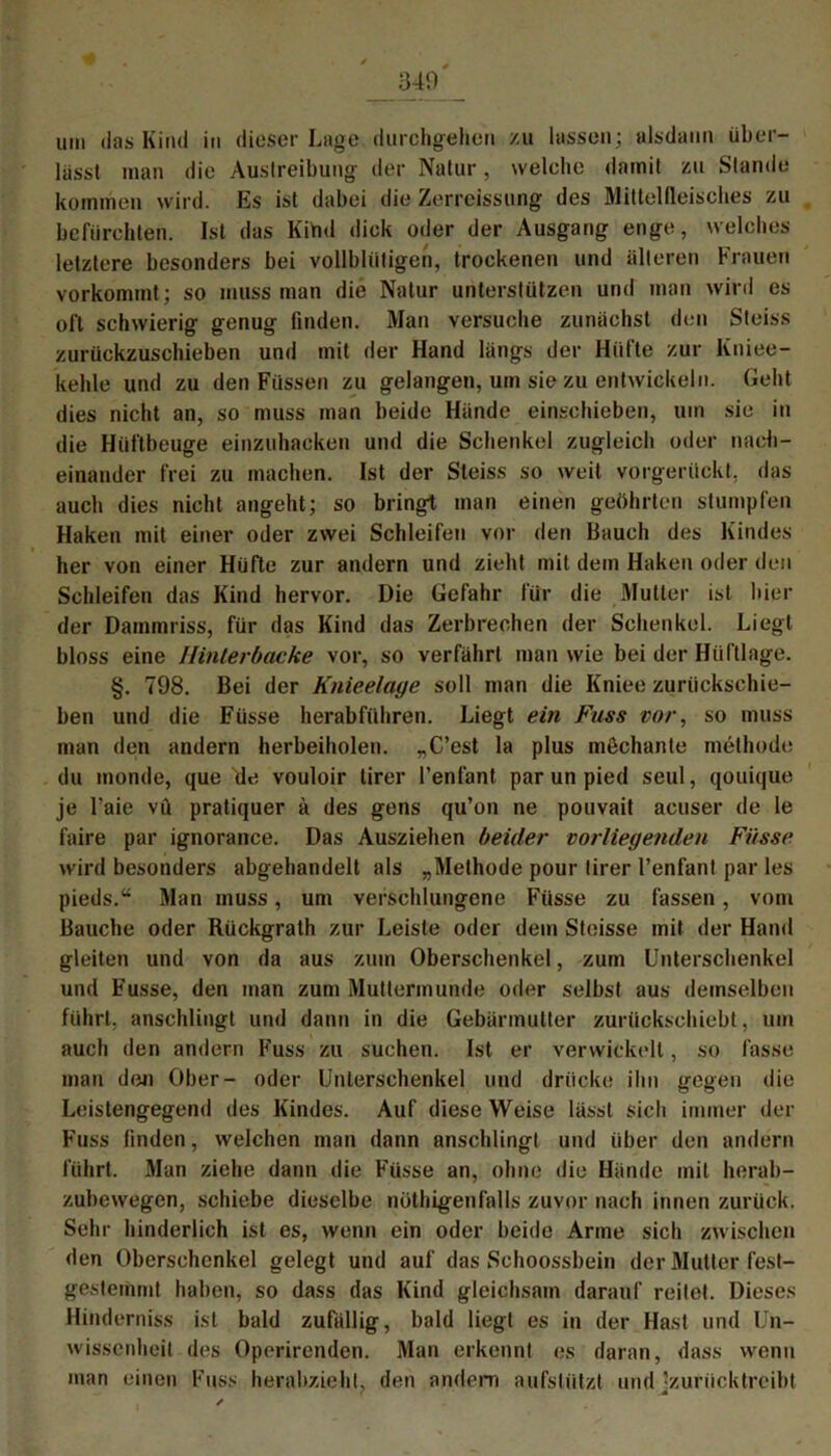 340 um das Kind in dieser Lage durchgehen zu lassen; alsdann über- lässt man die Austreibung der Natur, welche damit zu Stande kommen wird. Es ist dabei die Zerreissung des Miltellleisches zu befürchten. Ist das Kind dick oder der Ausgang enge, welches letztere besonders bei vollblütigen, trockenen und älteren Frauen vorkommt; so muss man die Natur unterstützen und man wird es oft schwierig genug finden. Man versuche zunächst den Steiss zurückzuschieben und mit der Hand längs der Hüfte zur Kniee- kehle und zu den Füssen zu gelangen, um sie zu entwickeln. Geht dies nicht an, so muss man beide Hände einschieben, um sie in die Hüftbeuge einzuhacken und die Schenkel zugleich oder nach- einander frei zu machen. Ist der Steiss so weil vorgerückt, das auch dies nicht angeht; so bringt man einen geöhrten stumpfen Haken mit einer oder zwei Schleifen vor den Bauch des Kindes her von einer Hüfte zur andern und zieht mit dem Haken oder den Schleifen das Kind hervor. Die Gefahr für die Mutter ist hier der Dammriss, für das Kind das Zerbrechen der Schenkel. Li egt bloss eine Hinterbacke vor, so verfährt man wie bei der Hüftlage. §. 798. Bei der Knieelage soll man die Kniee zurückschie- ben und die Füsse herabführen. Liegt ein Fass vor, so muss man den andern herbeiholen. „C’est la plus mechante methode du monde, que de vouloir lirer l’enfant par un pied seid, qouique je l'aie vü pratiquer ä des gens qu’on ne pouvait acuser de le faire par ignorance. Das Ausziehen beider vorliegenden Füsse wird besonders abgehandelt als „Methode pour lirer l’enfanl par les pieds.“ Man muss, um verschlungene Füsse zu fassen, vom Bauche oder Rückgrath zur Leiste oder dem Steisse mit der Hand gleiten und von da aus zum Oberschenkel, zum Unterschenkel und Fusse, den man zum Muttermunde oder selbst aus demselben führt, anschlingt und dann in die Gebärmutter zurückschiebt, um auch den andern Fuss zu suchen. Ist er verwickelt, so fasse mau den Ober- oder Unterschenkel und drücke ihn gegen die Leistengegend des Kindes. Auf diese Weise lässt sich immer der Fuss finden, welchen man dann anschlingt und über den andern führt. Man ziehe dann die Füsse an, ohne die Hände mit herab- zubewegen, schiebe dieselbe nöthigenfalls zuvor nach innen zurück. Sehr hinderlich ist es, wenn ein oder beide Arme sich zwischen den Oberschenkel gelegt und auf das Schoossbein der Mutter fest— gestemmt haben, so dass das Kind gleichsam darauf reitet. Dieses Hinderniss ist bald zufällig, bald liegt es in der Hast und Un- wissenheit des Oporirenden. Man erkennt es daran, dass wenn man einen Fuss herahzieht, den andern aufstützt und jzuriicktreibt