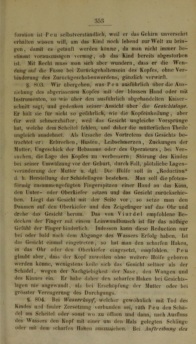 (öralion ist P e u selbstverständlich, weil er das Gehirn unversehrt erhalten wissen will, um das Kind noch lebend zur Welt zu brin- o-en, damit es yelauft werden könne , da man nicht immer Ke- stimmt vorauszusagen vermag, ob das Kind bereits abgestorben ist. Mit Recht muss man sich aber wundern, dass er die Wen- dung auf die Fiissc bei Zuriickgehaltensein des Kopfes, ohne Ver- hinderung des Zuriickgeschobenwerdens, gänzlich verwirft. §. 803. Wir übergehen, was Peu ausführlich über die Aus- ziehung des abgerissenen Kopfes mit der blossen Hand oder mit Instrumenten, so wie über den ausführlich abgehandelten Kaiser- schnitt sagt, und gedenken seiner Ansicht über die Gesic/ds/ape. Er hält sie für nicht so gefährlich, wie die Kopfeinkeilung, aber für weit schmerzhafter, weil das Gesicht ungleiche Vorsprünge hat, welche dem Scheitel fehlen, und daher die mütterlichen Theilc ungleich ausdehne!. Als Ursache des Vortretcns des Gesichts be- trachtet er: Erbrechen, Husten, Leibschmerzen, Zuckungen der Mutier, Ungeschick der Hebamme oder des Operateurs , bei Ver- suchen, die Lage des Kopfes zu verbessern ; Störung des Kindes bei seiner Umwälzung vor der Geburt, durch Fall, plötzliche Lagen- veränderung der Mutter u. dgl. Die Hülfe soll in „Reduction“ d. h. Herstellung der Schädellagen bestehen. Man soll die pfoten- förmig zusammengefügten Fingerspitzen einer Hand an das Kinn, den Unter- oder Oberkiefer setzen und das Gesicht zurückschie- ben. Liegt das Gesicht mit der Seite vor, so setze man den Daumen auf den Oberkiefer und den Zeigefinger auf das Ohr und drehe das Gesicht herum. Das von Viardel empfohlene Be- decken der Finger mit einem Leinwandbausch ist für das nöthige Gefühl der Finger hinderlich. Indessen kann diese Reduction nur bei oder bald nach dem Abgänge des Wassers Erfolg haben. Ist das Gesicht einmal eingetreten, so hat man den scharfen Haken, in das Ohr oder den Oberkiefer eingesetzt, empfohlen. Peu glaubt aber, dass der Kopf zuweilen ohne weitere Hülfe geboren werden könne, wenigstens keile sich das Gesicht seltner als der Schädel, wegen der Nachgiebigkeit der Nase, den Wangen und des Kinnes ein. Er habe daher den scharfen Haken bei Gesichls- lagen nie angewandt, als bei Erschöpfung der Mutter oder bei grösster Verengerung des Durchgangs. §. 804. Bei Wasserkopf, welcher gewöhnlich mit Tod des Kindes und fauler Zersetzung verbunden sei, räth Peu den Schä- del am Scheitel oder sonst wo zu öfinen und dann, nach Ausfluss des Wassers den Kopf mit einer um den Hals gelegten Schlinge oder mit dem scharfen Haken auszuziehen. Bei Auftreibung des