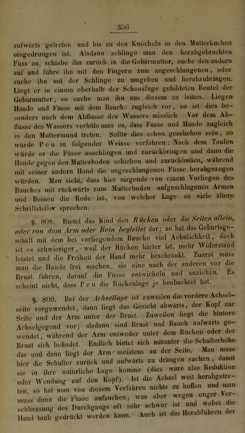 aufwärts getreten und bis zu den Knöcheln in den Mutterkuchen eingedrungen ist. Alsdann schlinge man den herabgebrachlen Kuss an, schiebe ihn zurück in die Gebärmutter; suche den andern auf und führe ihn mit den Fingern zum angeschlungenen, oder suche ihn mit der Schlinge zu umgeben und herabzubringen. Liegt er in einem oberhalb der Schoosfuge gebildeten Beutel der Gebärmutter, so suche man ihn aus diesem zu leiten. Liegen Hände und Füsse mit dem Bauche zugleich vor, so ist dies be- sonders nach dem Abflüsse des Wassers misslich. Vor dem Ab- llusse des Wassers verhüte man es, dass Füsse und Hände zugleich in den Muttermund, treten. Sollte dies schon geschehen sein , so würde P e u in folgender Weisse verfahren: Nach dem Taufen würde er die Füsse anschlingen und zurückbringen und dann die Hände gegen den Mutierboden schieben und zurückhalten, während mit seiner andern Hand die angeschlungenen Füsse hei abgezogen würden. Man sieht, dass hier nirgends von einem Vorliegen des Bauches mit rückwärts zum Mutterboden aufgeschlagenen Armen und Beinen die Rede ist, von welcher Lage so viele ältere Schriftsteller sprechen. §. 808. Bietet das Kind den Kücken oder die Seiten allein, mler von dem Arm oder Bein begleitet dar; so hat das Geburlsge- schäft mit dem bei vorliegendem Bauche viel Aehnlichkeit, doch ist es schwieriger,weil der Rücken härter ist, mehr Widerstand leistet und die Freiheit der Hand mehr beschränkt. Zuerst muss man die Hände frei machen, sie eine nach der anderen vor che Brust führen, darauf die Füsse entwickeln und anziehen. Ls scheint nicht, dass P e u die Rückenlage je beobachtet hat. §. 809. Bei der Achsellage ist zuweilen die vordere Achsel- seile vorgewendet, dann liegt das Gesicht abwärts, der Kopf zur Seite und der Arm unter der Brust. Zuweilen liegt die hintere Achselgegend vor; alsdann sind Brust und Bauch aufwärts ge- wendet, während der Arm entweder unter dem Rucken otJer del Brust sich befindet. Endlich bietet sich mitunter die Schulterhohe dar und dann liegt der Arm • meistens an der Seite. Man muss hier die Schulter zurück und aufwärts zu drängen suchen damit sie in ihre natürliche Lage komme (dies wäre also Reduktion oder Wendung auf den Kopf). Ist die Achsel weit herabgetre- ten so hat man von diesem Verfahren nichts zu hoffen und man Ü» die Wisse aufsuchen, was aber wegen enger Ve,- schliessung des Durchgangs oft sehr schwer ist und wob« llund taub gedrückt werden kann. Auch ist <ins Huuhlub.cn