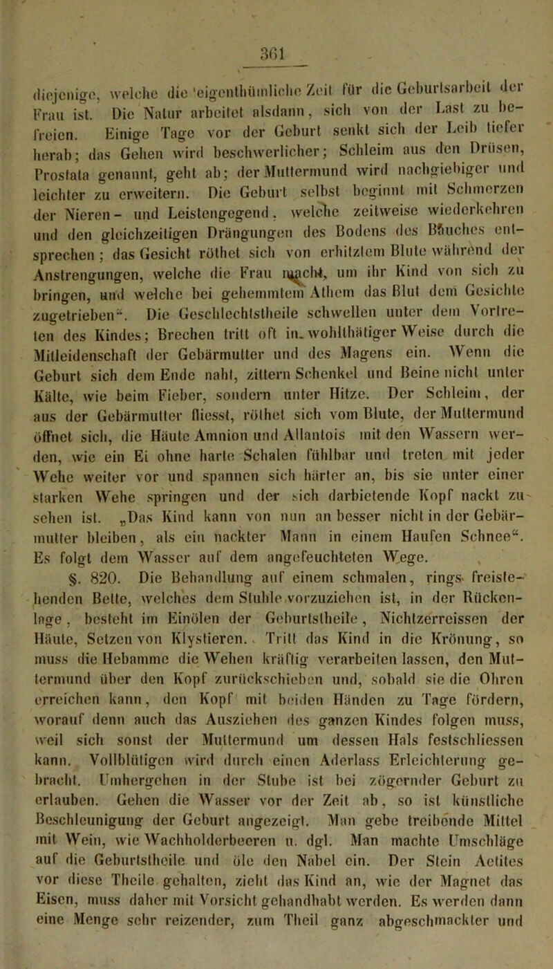 diejenige, welche die 'eigenthüinliclic Zeit für die Geburlsarbcit der Frau ist. Die Natur arbeitet alsdann, sich von der Last zu be- freien. Einige Tage vor der Geburt senkt sich der Leib tiefer herab; das Gehen wird beschwerlicher; Schleim aus den Drüsen, Prostata genannt, geht ab; der Muttermund wird nachgiebiger und leichter zu erweitern. Die Geburt selbst beginnt mit Schmerzen der Nieren- und Leistengegend, welche zeitweise wiederkehren und den gleichzeitigen Drängungen des Bodens des B&uches ent- sprechen ; das Gesicht rölhet sich von erhitztem Blute während der Anstrengungen, welche die Frau njachi, um ihr Kind von sich zu bringen, und welche bei gehemmtem Athern das Blut dem Gesichte zugetrieben“. Die Geschlechtsteile schwellen unter dem Vertre- ten des Kindes; Brechen tritt oft in. wohltätiger Weise durch die Mitleidenschaft der Gebärmutter und des Magens ein. Wenn die Geburt sich dem Ende naht, zittern Schenkel und Beine nicht unter Kälte, wie beim Fieber, sondern unter Hitze. Der Schleim, der aus der Gebärmutter fiiesst, rülhet sich vom Blute, der Muttermund öffnet sich, die Häute Amnion und Allantois mit den Wassern wer- den, wie ein Ei ohne harte Schalen fühlbar und treten mit jeder Wehe weiter vor und spannen sich härter an, bis sic unter einer starken Wehe springen und der sich darbietende Kopf nackt zu sehen ist. „Das Kind kann von nun an besser nicht in der Gebär- mutter bleiben, als ein nackter Mann in einem Haufen Schnee“. Es folgt dem Wasser auf dem angefeuchteten Wege. §. 820. Die Behandlung auf einem schmalen, rings- freiste- henden Belte, welches dem Stuhle .vorzuziehen ist, in der Rücken- lage , besteht im Einölen der Geburtslheile, Nichtzerrcissen der Häute, Setzen von Klystieren. Tritt das Kind in die Krönung, so muss die Hebamme die Wehen kräftig verarbeiten lassen, den Mut- termund über den Kopf zurückschieben und, sobald sie die Ohren erreichen kann, den Kopf mit beiden Händen zu Tage fördern, worauf denn auch das Ausziehen des ganzen Kindes folgen muss, weil sich sonst der Muttermund um dessen Hals festschliessen kann. Vollblütigen wird durch einen Aderlass Erleichterung ge- bracht. Umhergehen in der Stube ist bei zögernder Geburt zu erlauben. Gehen die Wasser vor der Zeit ab, so ist künstliche Beschleunigung der Geburt angezeigt. Man gebe treibende Mittel mit Wein, wie Wachholderbeeren u. dgl. Man machte Umschläge auf die Geburtslheile und öle den Nabel ein. Der Stein Achtes vor diese Theile gehalten, zieht das Kind an, wie der Magnet das Eisen, muss daher mit Vorsicht gehandhabt werden. Es werden dann eine Menge sehr reizender, zum Theil ganz abgeschmackter und