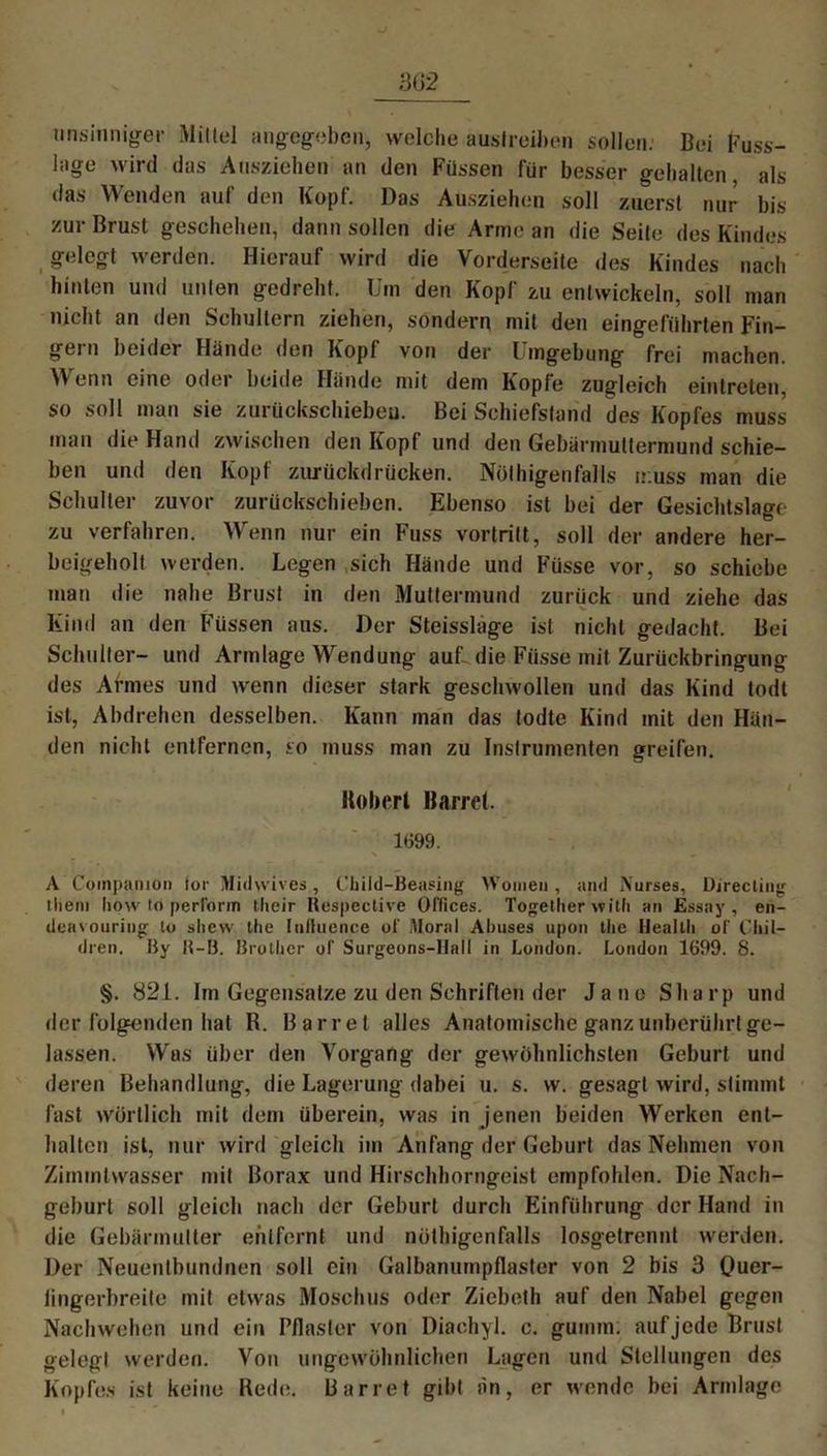 unsinniger Mittel angegeben, welche auslreiben sollen. Bei Fuss- lage wird das Ausziehen an den Füssen für besser gehalten als das Wenden auf den Kopf. Das Ausziehen soll zuerst nur bis zur Brust geschehen, dann sollen die Arme an die Seite des Kindes gelegt werden. Hierauf wird die Vorderseite des Kindes nach hinten und unten gedreht. Um den Kopf zu entwickeln, soll man nicht an den Schultern ziehen, sondern mit den eingeführten Fin- gern beider Hände den Kopf von der Umgebung frei machen. Wenn eine oder beide Hände mit dem Kopfe zugleich eintrclen, so soll man sie zurückschiebeu. Bei Schiefstand des Kopfes muss mau die Hand zwischen den Kopf und den Gebärmuttermund schie- ben und den Kopf zurückdrücken. Nölhigenfalls muss man die Schulter zuvor zurückschieben. Ebenso ist bei der Gesichtslage zu verfahren. Wenn nur ein Fuss vortrilt, soll der andere her- beigeholt werden. Legen sich Hände und Füsse vor, so schiebe man die nahe Brust in den Muttermund zurück und ziehe das Kind an den Füssen aus. Der Steisslage ist nicht gedacht. Bei Schulter- und Armlage Wendung auf- die Füsse mit Zurückbringung des Armes und wenn dieser stark geschwollen und das Kind todt ist, Abdrehen desselben. Kann man das todte Kind mit den Hän- den nicht entfernen, so muss man zu Instrumenten greifen. Robert Barrel. 1699. A Coinpanio» for Midvvives, Child-Beasing Woinen, and Nurses, Directing theni how to perforin their Respective Offices. Togetlier witli an Essay, en- deavouring lo slicw the Inlluence of Moral Abuses upon tlie Health of l'liil- dren. By R-B. Brothcr of Surgeons-Ilall in London. London 1699. 8. §. 821. Im Gegensätze zu den Schriften der Jane Sharp und der folgenden hat R. Barrel alles Anatomische ganz unberührt ge- lassen. Was über den Vorgang der gewöhnlichsten Geburt und deren Behandlung, die Lagerung dabei u. s. w. gesagt wird, stimmt fast wörtlich mit dem überein, was in jenen beiden Werken ent- halten ist, nur wird gleich im Anfang der Geburt das Nehmen von Zimintwasser mit Borax und Hirschhorngeist empfohlen. Die Nach- geburt soll gleich nach der Geburt durch Einführung der Hand in die Gebärmutter entfernt und nöthigenfalls losgetrennt werden. Der Neuentbundnen soll ein Galbanumpflaster von 2 bis 3 Ouer- lingerbreite mit etwas Moschus oder Ziebeth auf den Nabel gegen Nach wehen und ein Pflaster von Diachyl. c. guinm: auf jede Brust gelegt werden. Von ungewöhnlichen Lagen und Stellungen des Kopfes ist keine Rede. Barrel gibt an, er wende bei Armlage