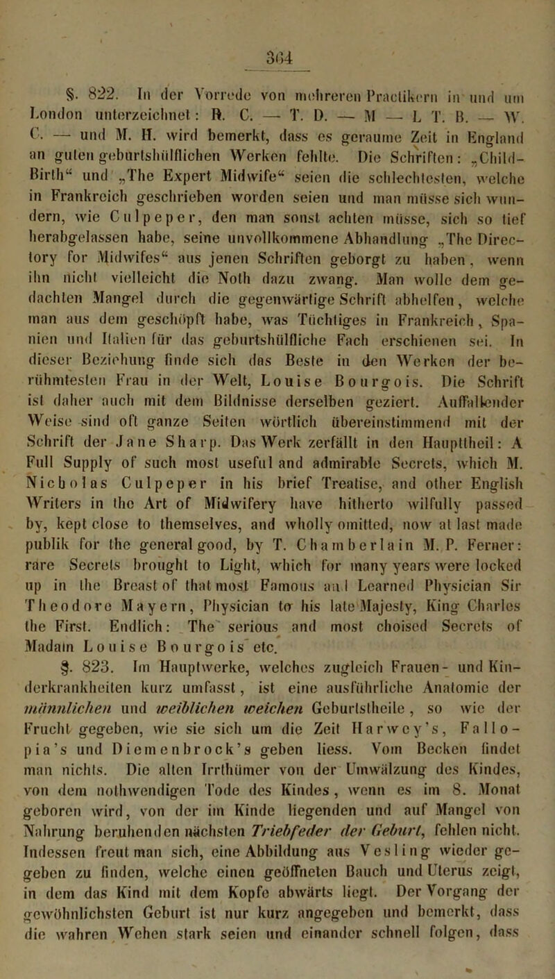 §• 822. In der Vorrede von mehreren Practikcrn in und um London unterzeichnet: R. C. —- T. D. — M — L T. B. — W. C. — und M. H. wird bemerkt, dass es geraume Zeit in England an guten geburtshiilflichen Werken fehlte. Die Schriften: „Child- Birth“ und „The Expert Midwife“ seien die schlechtesten, welche in Frankreich geschrieben worden seien und man müsse sich wun- dern, wie Culpeper, den man sonst achten müsse, sich so tief herabgelassen habe, seine unvollkommene Abhandlung „The Direc- tory for Midwifes“ aus jenen Schriften geborgt zu haben. wenn ihn nicht vielleicht die Notli dazu zwang. Man wolle dem ge- dachten Mangel durch die gegenwärtige Schrift abhelfen, welche man aus dem geschöpft habe, was Tüchtiges in Frankreich, Spa- nien und Italien für das geburtshtilfliche Fach erschienen sei. In dieser Beziehung finde sich das Beste in den Werken der be- rühmtesten Frau in der Welt, Louise Bourgois. Die Schrift ist daher auch mit dem Bildnisse derselben geziert. Auffallender Weise sind oft ganze Seiten wörtlich übereinstimmend mit der Schrift der Jane Sharp. Das Werk zerfällt in den Hauptlheil: A Full Supply of such most useful and admirable Secrcts, which M. Mich o las Culpeper in bis brief Treatise, and other English Writcrs in the Art of Midwifery have hitherto wilfully passed by, kept close to themselves, and wholly omitted, now al last made publik for the general good, by T. Chamberlain M. P. Ferner: rare Secrels brought to Light, which for inany years were locked up in the Breast of that most Famous au I Lcarned Physician Sir Theodore Mayern, Physician tu Ins late Majesty, King Charles the First. Endlich: The serious and most choised Secrets of — * Madatn Louise Bourgois etc. §. 823. Im Hauptwerke, welches zugleich Frauen- und Kin- derkrankheiten kurz umfasst, ist eine ausführliche Anatomie der männlichen und weiblichen weichen Gcburlstheile, so wie der Frucht gegeben, wie sie sich um die Zeit Harwoy’s, Fallo- pia's und Diemenbrock’s geben liess. Vom Becken findet man nichts. Die alten Irrthümer von der Umwälzung des Kindes, von dem nolhwendigen Tode des Kindes , wenn es im 8. Monat geboren wird, von der im Kinde liegenden und auf Mangel von Nahrung beruhenden nächsten Triebfeder dev Gehurt, fehlen nicht. Indessen freut man sich, eine Abbildung aus Vesling wieder ge- geben zu finden, welche einen geöffneten Bauch und Uterus zeigt, in dem das Kind mit dem Kopfe abwärts liegt. Der Vorgang der gewöhnlichsten Geburt ist nur kurz angegeben und bemerkt, dass die wahren Wehen stark seien und einander schnell folgen, dass