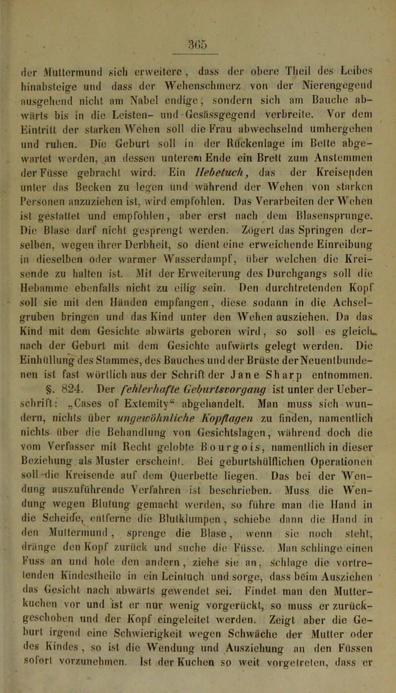 der Muttermund «ich erweitere , dass der obere Tlioil des Leibes hinabsteige und dass der Wehensohmerz von der Nierengegend ausgehend nicht am Nabel endige' sondern sich am Bauche ab- wärts bis in die Leisten- und Gesüssgegend verbreite. Vor dem Eintritt der starken Wehen soll die Frau abwechselnd umhergehen und ruhen. Die Geburt soll in der Rückenlage im Belte abge- wartet werden, an dessen unterem Ende ein Brett zum Anstemmen der Fiisse gebracht wird. Ein Hebeluch, das der Kreisenden unter das Becken zu legen und während der Wehen von starken Personen anzuziehen ist, wird empfohlen. Das Verarbeiten der Wehen ist gestattet und empfohlen, aber erst nach dem Blasensprunge. Die Blase darf nicht gesprengt werden. Zögert das Springen der- selben, wegen ihrer Derbheit, so dient eine erweichende Einreibung in dieselben oder warmer Wasserdampf, über welchen die Krei- sende zu halten ist. Mit der Erweiterung des Durchgangs soll die Hebamme ebenfalls nicht zu eilig sein. Den durchtretenden Kopf soll sie mit den Händen empfangen, diese sodann in die Achsel- gruben bringen und das Kind unter den Wehen ausziehen. Da das Kind mit dem Gesichte abwärts geboren wird, so soll es gleiclu. nach der Geburt mit dem Gesichte aufwärts gelegt werden. Die Einhüllung des Stammes, des Bauches und der Brüste derNeuentbunde- nen ist fast wörtlich aus der Schrift der Jane Sharp entnommen. §. 824. Der fehlerhafte Geburtsvorgang ist unter der Ueber- schrift: „Gases of Extemity“ abgehandelt. Man muss sich wun- dern, nichts über ungewöhnliche Kopflagen zu finden, namentlich nichts über die Behandlung von Gesichtslagen, während doch die vom Verfasser mit Recht gelobte Bourgois, namentlich in dieser Beziehung als Muster erscheint. Bei geburtshülflichen Operationen soll -die Kreisende auf dem Ouerbette liegen. Das bei der Wen- dung auszuführende Verfahren ist beschrieben. Muss die Wen- dung wegen Blutung gemacht werden, so führe man die Hand in die Scheide, entferne die Btulklumpen , schiebe dann die Hand in den Muttermund, sprenge die Blase, wenn sie noch steht, dränge den Kopf zurück und suche die Fasse. Man schlinge einen Fuss an und hole den andern, ziehe sie an, schlage die vortre- tenden Kindcslhcilc in ein Leintuch und sorge, dass beim Ausziehen das Gesicht nach abwärts gewendet sei. Findet man den Mutter- kuchen vor und ist er nur wenig vorgerückt, so muss er zurück- geschoben und der Kopf eingelcitet werden. Zeigt aber die Ge- burt irgend eine Schwierigkeit wegen Schwäche der Mutter oder des Kindes, so ist die Wendung und Ausziehung an den Füssen sofort vorzunehmen. Ist der Kuchen so weit vorgetreten, dass er