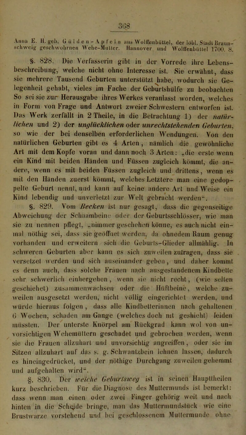 3t 18 Anna E. II. G ü I d e n - A p t'e 1 n aus WolirenbüUel, der lül>J. Stadl Braun- schweig geschwollenen Wehe-Mutter. Hannover und Wolü'enbüttel 1700. 8. 828. Die Verfasserin gibt in der Vorrede ihre Lebens- beschreibung, welche nicht ohne Interesse ist. Sie erwähnt, dass sie mehrere Tausend Geburten unlerstützl habe, wodurch sie Ge- legenheit gehabt, vieles im Fache der Geburtshülfe zu beobachten So sei sie zur Herausgabe ihres Werkes veranlasst worden, welches in Form von Frage und Antwort zweier Schwestern entworfen ist. Das Werk zerfällt in 2 Theile, in die Betrachtung 1) der natür- lichen und 2) der unglücklichen oder urirechtstehenden Geburten, so wie der bei denselben erforderlichen Wendungen. Von den natürlichen Geburten gibt es 4 Arten , nämlich die gewöhnliche Art mit dem Kopfe voran und dann noch 3 Arten: „die erste wenn ein Kind mit beiden Händen und Füssen zugleich kömmt, die an- dere, wenn es mit beiden Füssen zugleich und drittens, wenn es mit den Händen zuerst kömmt, welches Letztere man eine gedop- pelte Geburt nennt, und kann auf keine andere Art und Weise ein Kind lebendig und unverletzt zur Welt gebracht werden“. §. 829. Vom Becken ist nur gesagt, dass die gegenseitige Abweichung der Schbambeine oder der Geburtsschlösser, wie man sie zu nennen pflegt, „nimmer geschehen könne, es auch nicht ein- mal nöthig sei, dass sie geöffnet werden, da ohnedem Kaum genug vorhanden und erweitern sich die Geburts-Glieder allmählig. In schweren Geburten aber kann es sich zuweilen zutragen, dass sie versetzet werden und sich auseinander geben , und daher kommt es denn auch, dass solche Frauen nach ausgestandenem Kindbette sehr schwerlich einhergehen, wenn sie nicht recht, (wie selten gescliiehet) zusammenwachsen oder die Hüftbeine, welche zu- weilen ausgesetzt werden, nicht völlig eingerichtet werden, und würde hieraus folgen , dass alle Kindbetterinnen nach gehaltenen 6 Wochen, schaden am Gange (welches doch ml geshiehl) leiden müssten. Der unterste Knorpel am Rückgrad kann wol von un- vorsichtigen Wehemüllern geschadet und gebrochen werden, wenn sie die Frauen allzuharl und unvorsichtig angreifFen, oder sie im Sitzen allzuhart auf das s. g. Schwanlzbein lohnen lassen, dadurch es hineingedrücket, und der nöthige Durchgang zuweilen gehemmt und aufgehalten wird“. §. 830. Der weiche Geburtswey ist in seinen Haupttheilcn kurz beschrieben. Für die Diagnose des Muttermunds ist bemerkt: dass wenn man einen oder zwei Finger gehörig weit und nach hinten in die Schade bringe, man das Muttermundstück wie eine Brustwarze vorstehend und bei geschlossenem Muttermunde ohne