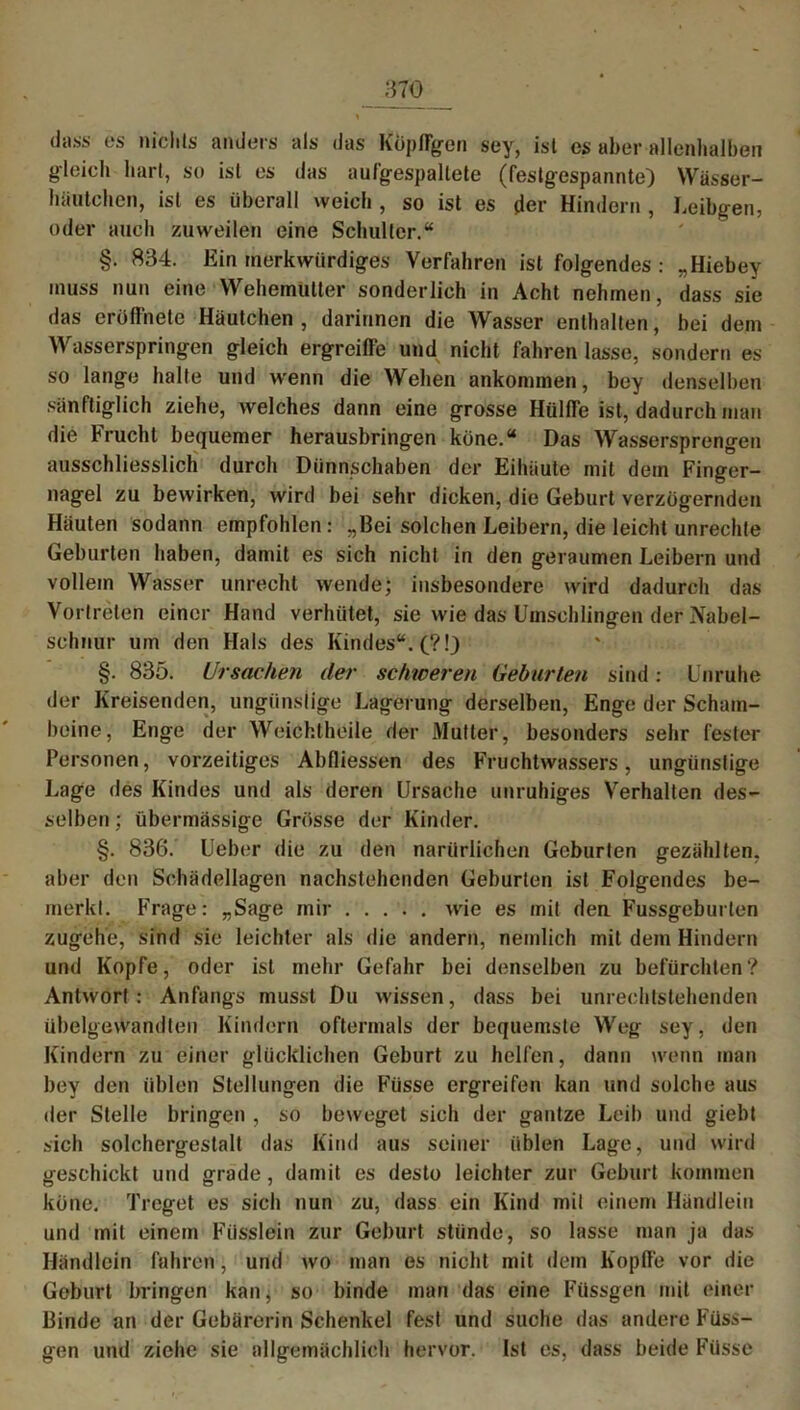 dass es nichts anders als das Köpffgen sey, ist es aber alienhalben gleich hart, so ist es das aufgespallete (festgespannte) Wässer- häutchen, ist es überall weich , so ist es der Hindern , Leibgen, oder auch zuweilen eine Schulter.“ §. 834. Ein merkwürdiges Verfahren ist folgendes : „Hiebey muss nun eine WehemUtter sonderlich in Acht nehmen, dass sie das eröflnetc Häutchen , darinnen die Wasser enthalten, bei dem Wasserspringen gleich ergreiffe und nicht fahren lasse, sondern es so lange halte und wenn die Wehen ankommen, bey denselben sänftiglich ziehe, welches dann eine grosse Hülffe ist, dadurch man die Frucht bequemer herausbringen keine.“ Das Wassersprengen ausschliesslich durch Dünnschaben der Eihäute mit dem Finger- nagel zu bewirken, wird bei sehr dicken, die Geburt verzögernden Häuten sodann empfohlen: „Bei solchen Leibern, die leicht Unrechte Geburten haben, damit es sich nicht in den geraumen Leibern und vollem Wasser unrecht wende; insbesondere wird dadurch das Vortreten einer Hand verhütet, sie wie das Umschlingen der Nabel- schnur um den Hals des Kindes“. (?!) §. 835. Ursachen der schweren Geburten sind: Unruhe der Kreisenden, ungünstige Lagerung derselben, Enge der Scham- beine, Enge der Weichtheile der Mutter, besonders sehr fester Personen, vorzeitiges Abfliessen des Fruchtwassers, ungünstige Lage des Kindes und als deren Ursache unruhiges Verhalten des- selben ; übermässige Grösse der Kinder. §. 836. Ueber die zu den narürlichen Geburten gezählten, aber den Schädellagen nachstehenden Geburten ist Folgendes be- merkt. Frage: „Sage mir wie es mit den Fussgeburlen zugehe, sind sie leichter als die andern, nemlich mit dem Hindern und Kopfe, oder ist mehr Gefahr bei denselben zu befürchten? Antwort : Anfangs musst Du wissen, dass bei unrechtstehenden übelgewandten Kindern oftermals der bequemste Weg sey, den Kindern zu einer glücklichen Geburt zu helfen, dann wenn man bey den üblen Stellungen die Füsse ergreifen kan und solche aus der Stelle bringen , so beweget sich der gantze Leib und giebt sich solchergestalt das Kind aus seiner üblen Lage, und wird geschickt und grade, damit es desto leichter zur Geburt kommen köne. Treget es sich nun zu, dass ein Kind mit einem Händlein und mit einem Füsslein zur Geburt stünde, so lasse man ja das Händlein fahren, und wo man es nicht mit dem Kopffe vor die Geburt bringen kan, so binde man das eine Füssgen mit einer Binde an der Gebärerin Schenkel fest und suche das andere Füss- gen und ziehe sie allgemächlich hervor. Ist es, dass beide Füsse