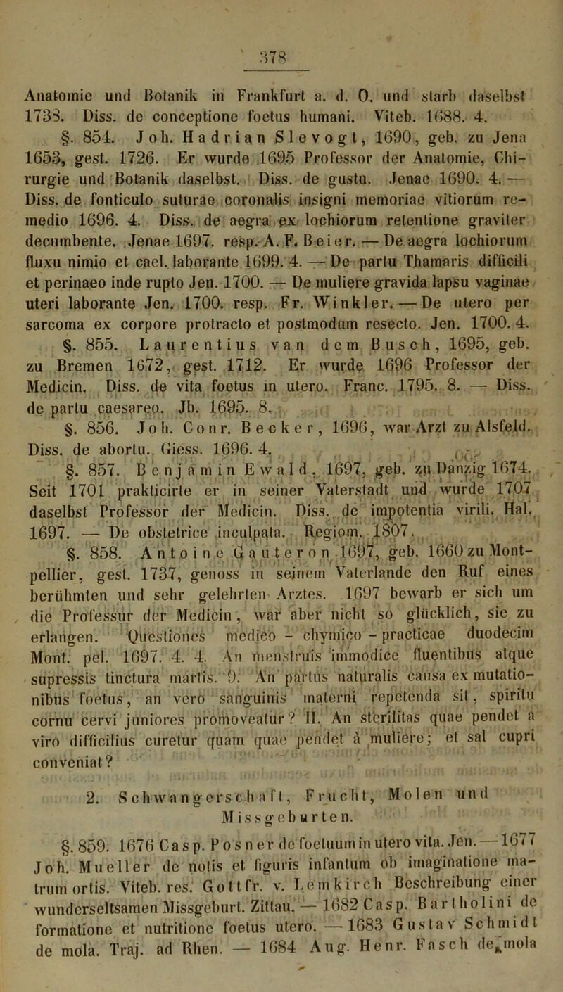 Anatomie und Botanik in Frankfurt a. d. 0, und starb daselbst 1733. Diss. de conceptionc foetus humani. Viteb. 1688. 4. §. 854. Job. Hadrian Slevogt, 1690, geb. zu Jena 1653, gest. 1726. Er wurde 1695 Professor der Anatomie, Chi- rurgie und Botanik daselbst. Diss. de gustu. Jenae 1690. 4. — Diss. de fonticulo suturae coronalis insigni mernoriae vitiorum re- medio 1696. 4. Diss. de aegra px lochiorum retenlione graviter decumbente. Jenae 1697. resp. A. F. B ei er. — De aegra lochiorum fluxu nimio et cacl. laborante 1699. 4. — De parlu Thamaris difficili et perinaeo inde rupto Jen. 1700. — De muliere gravida lapsu vaginae Uteri laborante Jen. 1700. resp. Fr. Winkler. — De utero per sarcoma ex corpore protracto et postmodum resecto. Jen. 1700. 4. §. 855. Laurentius van dem Busch, 1695, geb. zu Bremen 1672, gest. 1712. Er wurde 1696 Professor der Medicin. Diss. de vita foetus in utero. Franc. 1795. 8. — Diss. de parlu caesareo. Jb. 1695. 8. §. 856. Jo h. Conr. Becker, 1696, war Arzt zu Alsfeld. Diss. de abortu. Giess. 1696. 4. §. 857. B e nj a m in Ewald, 1697, geb. zu Danzig 1674. Seit 1701 prakticirle er in seiner Vaterstadt und wurde 1707 daselbst Professor der Medicin. Diss. de impotentia virili. Hai. 1697. — De obsletrice inculpata. Regiom. .1807. §. 858. Antoine Gautcron 1Ö9.Y, geb. 1660 zu Mont- pellier, gest. 1737, genoss in seinem Valerlande den Ruf eines berühmten und sehr gelehrten Arztes. 1697 bewarb er sich um die Professur der Medicin, war aber nicht so glücklich, sie zu erlangen. Quöstiones incdico - chymico - practicae duodecim Mont. pel. 1097. 4. 4. An menslrüis immodice fluentibus atque supressis tinctura marlis. 9. An partüs naturalis causa ex mutalio- nibus foetus , an vero sanguinis materni repetenda sit, spiritu cornu cervi juniores promoveatur? II. An sterllitas quae pendet a viro difficilius curetur quam quae pendet a muliere; et sal cupri conveniat? 2. Sch w iingcrs c hall, Frucht, Molen und Missgeburten. §. 859. 1676 Cas p. P o s n er de foeluum in utero vita. Jen. —1677 Job. Mn eil er de notis et liguris infantum ob imaginatione ma- trumortis. Viteb. res. Gott fr. v. Lemkirch Beschreibung einer wunderseltsamen Missgeburt. Zittau. — 1682 Casp. Bar t ho 1 ini de formatione et nutritione foetus utero. —1683 Gustav Schmidt de mola. Traj. ad Rhen. — 1684 Aug. Hcnr. Fasch de^mola