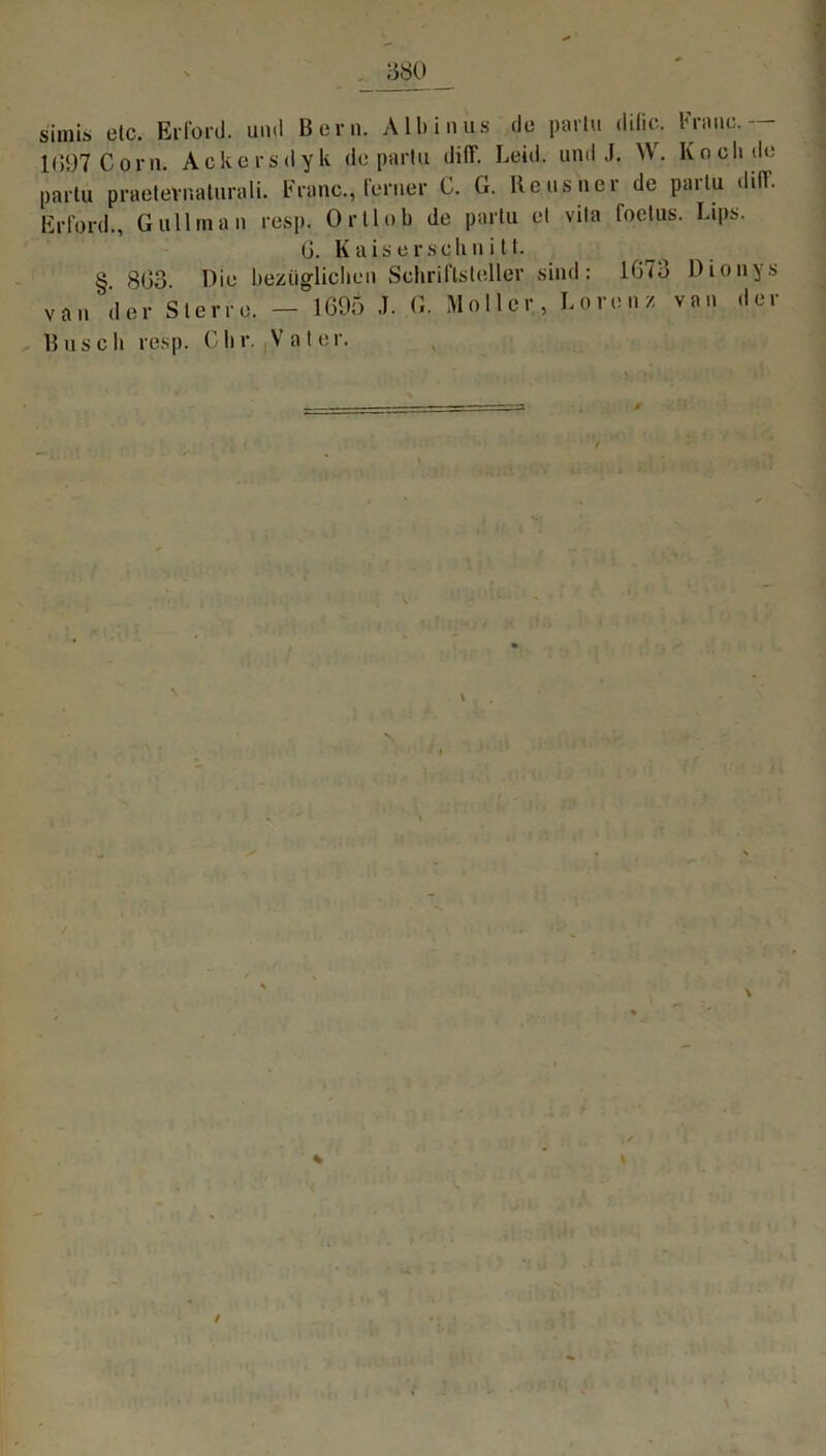 simla etc. Erford. und Bern. Albinus de parlu dilic. Franc.— l(>97Corn. Ackersdyk de pariu diflf. Leid, und J. W. Koch de parlu praetevnaturali. Franc., ferner 0. G. Heusner de parlu diflf. Erford., Gullraan resp. Ortlob de parlu et vila foclus. Lips. G. Kaiserschnitt. ^ § 8G3 Oie bezüglichen Scliriflsleller sind: 1073 Dionys van der Sterre. - 1G95 J. G. Möller, Lorenz van der Busch resp. dir. Vater. ' Ül f ‘ 1 \ / \ /