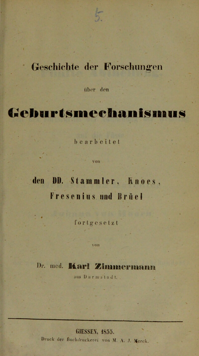 I J* Geschichte der Forschungen über den • i (•cbiirtsmecliaiiisiiBiis I ) e a r 1) ’e i t g t / von den DI). S1 a in ni t c r. R n o e s, Fresenius und Br fiel i o r t. »■ c s o I, /. t Dr. mod. fllarl Ziiuiificrsmiim aus Dar in s t a <1 t. GIESSEN, 1855. Druck der ßuehdrtlckerei von M. A. .1 Merck.