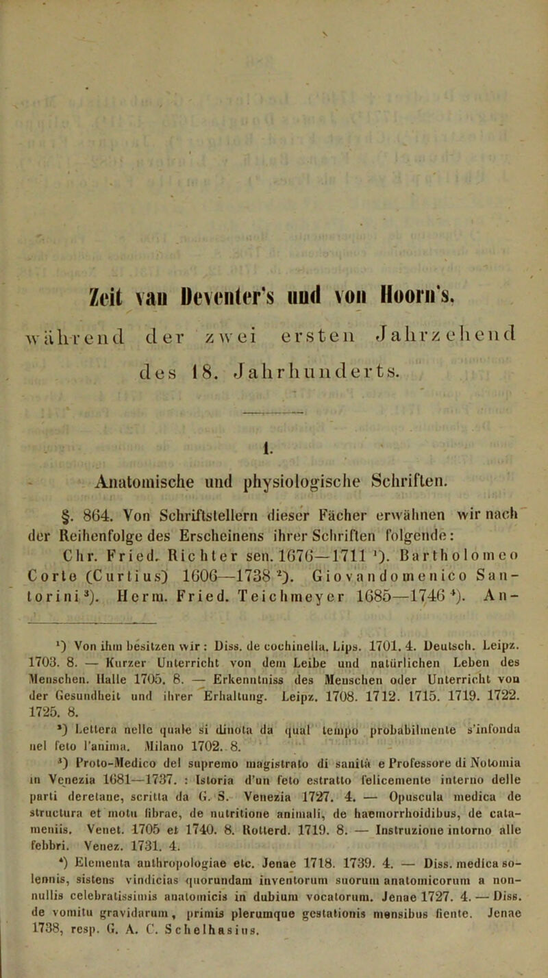 Zeit van Deventer’s uud von Hoorn s. wahrend der zwei ersten Jalirzejiend des 18. Jahrhunderts. 1. Anatomische und physiologische Schriften. §. 864. Von Schriftstellern dieser Fächer erwähnen wir nach der Reihenfolge des Erscheinens ihrer Schriften folgende: dir. Fried. Richter sen. 1676—1711 '). Bartholom co Corlo (Curt ius) 1606—1738 *). Gio va n do m en ico San- torini3). Herrn. Fried. Teichmeyer 1685—1746 4). An- *) Von ihm besitzen wir: Diss. de eochinella. Lips. 1701.4. Ueutsch. Leipz. 1703. 8. — Kurzer Unterricht von dem Leibe und natürlichen Leben des Menschen. Halle 1705. 8. — Erkenntniss des Menschen oder Unterricht vou der Gesundheit und ihrer Erhaltung. Leipz. 1708. 1712. 1715. 1719. 1722. 1725. 8. *) Letter« nellc quäle si (Linola da quat lempo probabilmenle s’infonda nel feto l’anima. Milano 1702. 8. 4) Proto-Medico de! supreino magistrato di sauila e Professore di Nolomia in Venezia 1081—1737. : Istoria d’un feto estratto lelicemente interno delle pnrti deretaue, scritla da G. S. Venezia 1727. 4. — Opuscula medica de structura et inotu librae, de nutritione animali, de haemorrhoidibus, de cata- nieniis. Venet. 1705 et 1740. 8. Kolterd. 1719. 8. — Instruzione intorno alle febbri. Venez. 1731. 4. *) Elementa authropologiae etc. Jenae 1718. 1739. 4. — Diss. inedica so- lennis, sistens vindicias (piorundam iuventorum suoruni anatoinicorum a non- nullis celebratissimis analoinicis in dubiuin vocalorum. Jenae 1727. 4. — Diss. de votnilu gravidarum, prirnis plerumque gestationis mensibus fiente. Jenae 1738, resp. G. A. C'. Schelhasius.