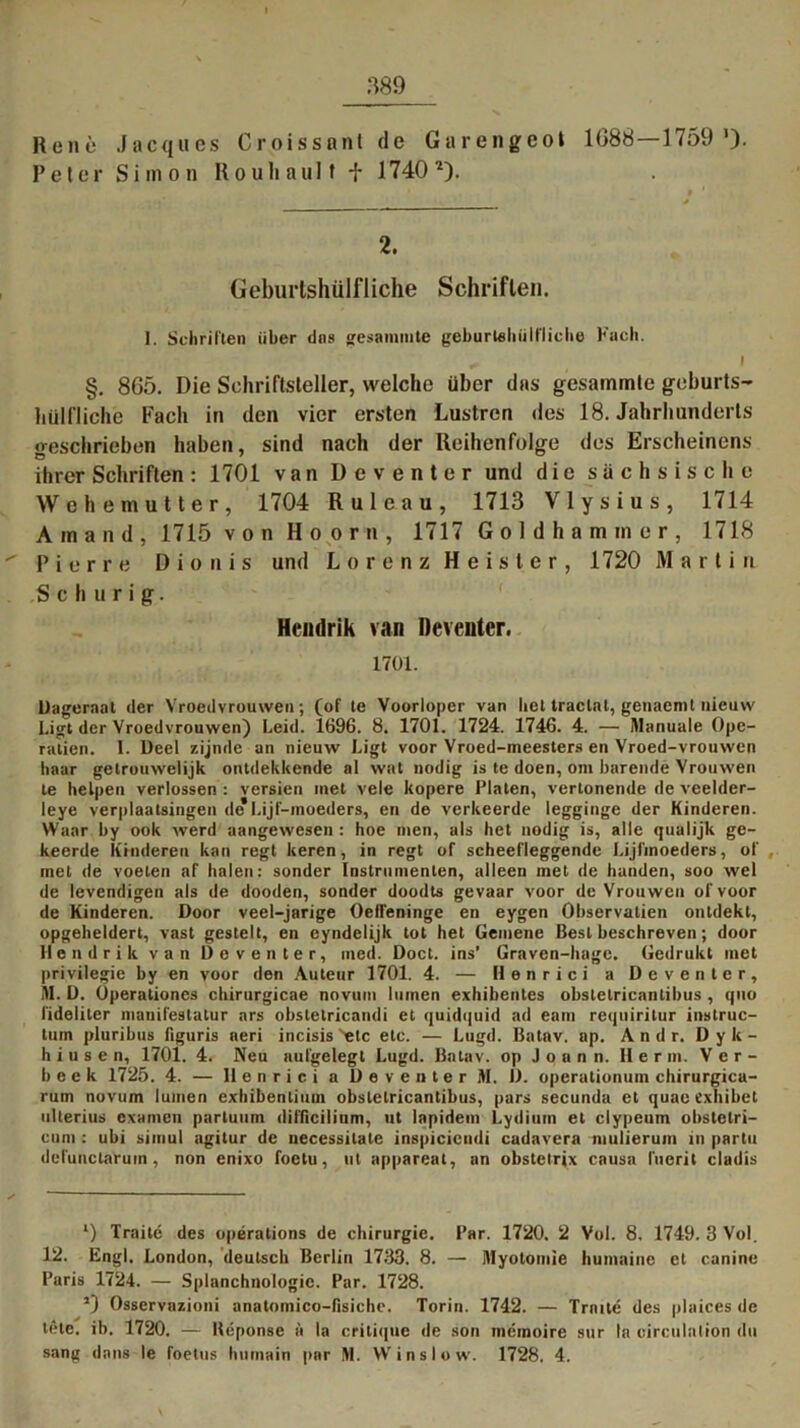 Rene Jacques Croissant de Garengeo» 1088—1759'). Peter Simon Rouhaulf f 1740l). 2. Geburtshülfliehe Schriften. 1. Schriften über dns gesammte geburtehülfliche Fach. ^ I §. 865. Die Schriftsteller, welche über das gesammte geburts- hülfliche Fach in den vier ersten Lustren des 18. Jahrhunderts geschrieben haben, sind nach der Reihenfolge des Erscheinens ihrer Schriften : 1701 van Deventer und die sächsische Wehemutter, 1704 Ruleau, 1713 Vlysius, 1714 Ainand, 1715 von Hoorn, 1717 Goldhamtner, 1718 Pierre Dionis und Lorenz Heister, 1720 Marti n S c h u r i g. Hendrik van Deventer. 1701. Dageraal der Vroedvrouwen; (of te Voorloper van bet traclat, genaemt nieuvv I.igt der Vroedvrouwen) Leid. 1696. 8. 1701. 1724. 1746. 4. — Manuale Ope- ration. 1. Deel zijnde an nieuw Ligt voor Vroed-meesters en Vroed-vrouwen haar gelrouwelijk ontdekkende al wat nodig is te doen, om barende Vrouwen te lielpen verlossen : versien met vele kopere Pinten, vertonende de veelder- leye verplaatsingen de Lijf-raoeders, en de verkeerde legginge der Hinderen. Waar by ook werd aangewesen : hoe men, als het nodig is, alle qualijk ge- keerde Hinderen kan regt keren, in regt of scheefleggende Lijfmoeders, of met de voeten af halen: sonder Instrumenten, alleen met de banden, soo wel de levendigen als de dooden, sonder doodts gevaar voor de Vrouwen of voor de Hinderen. Door veel-jarige Oefl'eninge en eygen Observatien ontdekt, opgeheldert, vast gestelt, en eyndelijk tot het Gemene Best beschreven; door Hendrik van Deventer, med. Doct. ins’ Graven-hage. Gedrukt met privilegie by en voor den Auteur 1701. 4. — Henrici a Deventer, M. D. Operationes chirurgicae novunt lumen exhibentes obsletricanlibus, quo lideliter manifestatur ars obstelricandi et quidquid ad earn requiritur instruc- tum pluribus figuris aeri incisis 'etc etc. — Lugd. Batav. ap. A n d r. Dyk- h i u s e n, 1701. 4. Neu aufgelegt Lugd. Batav. op J o a n n. Herrn. Ver- beek 1725. 4. — Henrici a Deventer M. D. operationum chirurgica- rum novum lumen exhibenlium obsletricanlibus, pars secunda et quae exhibet ulterius examen partuum difflcilium, ut lapidem Lydium et elypeum obsletri- cum : ubi simul agitur de necessilale inspicicndi cadavera mulierum in partu dcfunctaruin, non enixo foetu, ut appareat, an obstetrix causa l'uerit cladis *) Traitc des operations de Chirurgie. Par. 1720. 2 Vol. 8. 1749. 3 Vol. 12. Engl. London, deutsch Berlin 1733. 8. — Myotomie humaine et canine Paris 1724. — Splanchnologie. Par. 1728. *) Osservazioni anatomico-fisiche. Torin. 1742. — Tratte des plaices de tele. ib. 1720. — Heponse ä la critique de son memoire sur la eirculntion du sang dans le foetus luimain par M. VV ins low. 1728, 4.