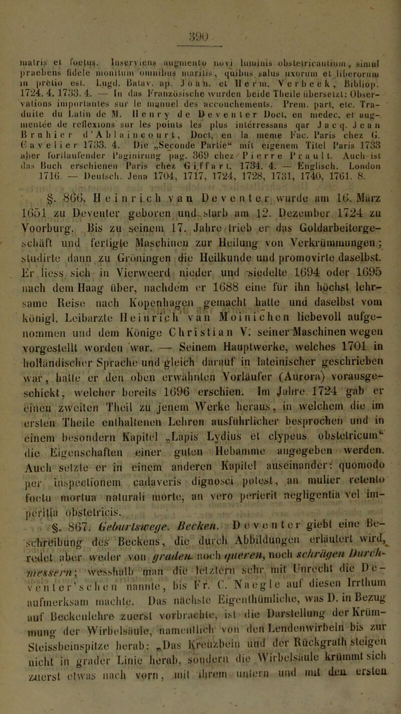 malris ei fot-lus. Iii=ervieiis qugineiito liovi lumjiiis obslelricautiuin, siimil pruebens liilele inonilmu omnibus marilis , quibus. salus uxoruin et liberormu in prötio est. Lugil. Baluv. ap. Jüan. et llerin. Verbeek, ßibliop. 1724.4.1733.4. — In das Französische wurden beide Tbeile übersetzt: Obser- valions importantes snr Ic niamiel des accuncbeinents. Prem. pari. etc. Tra- duile du Latin de M. Henry de Deventer Docl. en niedec. et aug- nientee de rcflexions sur les points les plus interressans qar J a c q. Jeu n B r n h i e r d ’ A b I a i n c o u r t, Docl, en la meine Fac. Paris cliez (L ßavelier 1733. 4. Die „Seconde Partie“ mit eigenem Titel Paris 1733 aller fortlaufender Paginirung pag. 3G1) cliez Pierre P r a u 1 l. Auch ist das Buch erschienen Paris cliez Gif fort. 1734. 4. — Englisch. Lundon 37IG. — Deutsch. Jena 1704, 1717, 1724, 1728, 1731, 1740, 17G1. 8. §. 8()G. Heinrich van D e v e n t e r wurde am IG. März 1651 zu Deventer geboren und starb am 12. Dezember 1724 zu Yoorburg. Bis zu seinem 17. Jahre trieb er (Jas Goldarbeiterge- schäft und fertigte Maschinen zur Heilung von Verkrümmungen; sludirle dann zu Groningen die Heilkunde und promovirte daselbst. Er iiess sich in Vierweerd nieder und siedelte 1G94 oder 1G95 nach dem Haag über, nachdem er 1688 eine für ihn höchst lehr- saine Heise nach Kopenhagen gemacht hatte und daselbst vom künigl. Leibarzte Heinr ich van Moi nicken liebevoll aufge- nommen und dem Könige Christian V; seiner Maschinen wegen vorgestellt worden war. — Seinem Hauptwerke, welches 1701 in holländischer Sprache und gleich darauf in lateinischer geschrieben war, hatte er den oben erwähnten Vorläufer (Aurora) vorausge- schickt, welcher bereits 1696 erschien. Im Jahre 1724 gab er einen zweiten Theil zu jenem Werke heraus, in welchem die im ersten Theile enthaltenen Lehren ausführlicher besprochen und in einem besondern Kapitel „Lapis Lydius et clypeus obslelricum“ die Eigenschaften einer guten Hebamme angegeben werden. Auch setzte er in einem anderen Kapitel auseinander: quomodo per in.speclionem cadaveris dignosci polest, an mulier retento foetu mortua naturali morte, an vero perierit negligentia vel im- perilia obstelricis. §. 867. Geburlswege. Hecken. Deventer giebt eine Be- schreibung des Beckens, die durch Abbildungen erläutert wird,^ redet aber weder von yradeti- noch </ue.t'en, noch schrägen Dnich- ■messern; wesshalh man die letztem sehr mit Unrecht die De- von le r’s che n nannte, bis Fr. C. Naegle aul diesen Irrthuin aufmerksam machte. Das nächste Eigenthündiche, was D. in Bezug auf Beckenlehre zuerst verbrachte, ist die Darstellung der Krüm- mung der Wirbelsäule, namentlich von den Lendenwirbeln bis zur Sleissbeinspitze herab: „Das Kreuzbein und der Rückgrath steigen nicht in grader Linie herab, sondern die Wirbelsäule krümmt sich zuerst etwas nach vorn, mit ihrem untern und mit den ersteu