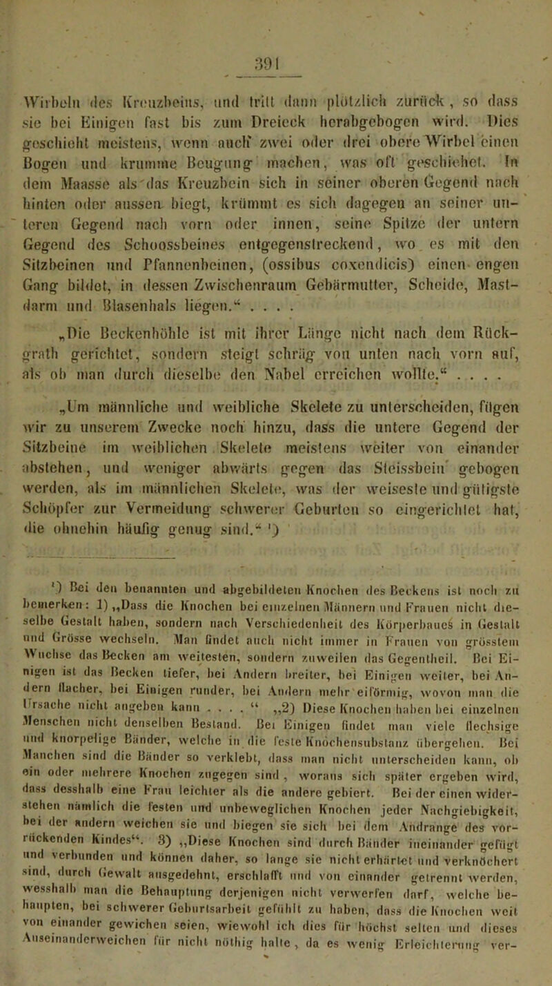 Wirbeln des Kreuzbeins, und tritt dann plötzlich zurück , so dass sic bei Einigen fast bis zum Dreieck herabgebogen wird. Dies geschieht meistens, wenn auch' zwei oder drei obere Wirbel einen Bogen und krumme Beugung machen, was oft geschiehet. ln dem Maasse als'das Kreuzbein sich in seiner oberen Gegend nach hinten oder aussen biegt, krümmt es sich dagegen an seiner un- teren Gegend nach vorn oder innen, seine Spitze der untern Gegend des Schoossbeines entgegenslreckend, wo es mit den Sitzbeinen und Pfannenbeinen, (ossibus coxendicis) einen engen Gang bildet, in dessen Zwischenraum Gebärmutter, Scheide, Mast- darm und Blasenhals liegen.“ .... „Die Beckenhöhle ist mit ihrer Länge nicht nach dem Rück- grat!) gerichtet, sondern steigt schräg von unten nach vorn auf, als ob man durch dieselbe den Nabel erreichen wollte.“ .... „Um männliche und weibliche Skelete zu unterscheiden, fügen wir zu unserem Zwecke noch hinzu, dass die untere Gegend der Sitzbeine im weiblichen Skelete meistens weiter von einander abstehen, und weniger abwärts gegen das Steissbeiu gebogen werden, als im männlichen Skelete, was der weiseste und gütigste Schöpfer zur Vermeidung schwerer Geburten so eingerichtet hat, die ohnehin häufig genug sind.“ ’) ') bei den benannten und abgebildeten Knochen des Beckens ist noch 7.11 bemerken : 1) „Dass die Knochen bei einzelnen Männern und Frauen nicht die- selbe Gestalt lialien, sondern nach Verschiedenheit des Körperbaues in Gestalt und Grösse wechseln. Man findet auch nicht immer in Frauen von grösstem W uclisc das Becken am weitesten, sondern zuweilen das Gegentheil. Bei Ei- nigen ist das Becken tiefer, bei Andern breiter, bei Einigen weiter, hei An- dern flacher, hei Einigen runder, hei Andern mehr eiförmig, wovon man die Ursache nicht angeben kann . . . . “ ,,2) Diese Knochen haben bei einzelnen Menschen nicht denselben Bestand. Bei Einigen findet man viele flechsige und knorpelige Bänder, welche in die fdste Knöchensubstanz übergehen. Bei Manchen sind die Bänder so verklebt, dass man nicht unterscheiden kann, oh ein oder mehrere Knochen zugegen sind , woraus sich spater ergeben wird, dass desshalh eine Frau leichter als die andere gebiert. Bei der einen wider- stehen nämlich die festen und unbeweglichen Knochen jeder Nachgiebigkeit, hei der andern weichen sie und biegen sie sich hei dem Andränge des vor- liickcnden Kindes“. 8) „Diese Knochen sind durch Bänder ineinander gefügt und verbunden und können daher, so lange sie nicht erhärtet und verknöchert sind, durch Gewalt ausgedehnt, erschlafft und von einander getrennt werden, wesshalh man die Behauptung derjenigen nicht verwerfen darf, welche be- haupten, hei schwerer Gehiirtsarheil gefühlt zu haben, dass die Knochen weit von einander gewichen seien, wiewohl ich dies für höchst selten und dieses Aiiseinanderweichen für nicht nöthig halle, da es wenig Erleichterung ver-