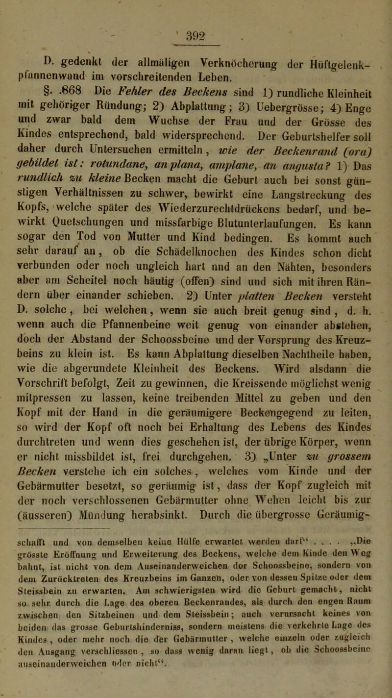 D. gedenkt der allmäligen Verknöcherung der Hüftgelenk- plünnenwaml im vorschreitenden Leben. §. .868 Die Fehler des Beckens sind 1) rundliche Kleinheit mit gehöriger Rundung; 2) Abplattung; 3) Uebergrösse; 4) Enge und zwar bald dem Wüchse der Frau und der Grösse des Kindes entsprechend, bald widersprechend. Der Geburtshelfer soll daher durch Untersuchen ermitteln, wie der Beckenrand (ora) gebildet ist: rolundane, an plana, amplane, an angusla? 1) Das rundlich zu kleine Becken macht die Geburt auch bei sonst gün- stigen Verhältnissen zu schwer, bewirkt eine Langstreckung des Kopfs, welche später des Wiederzurechtdrückcns bedarf, und be- wirkt Quetschungen und missfarbige Blutunterlaufungen. Es kann sogar den Tod von Mutter und Kind bedingen. Es kommt auch sehr darauf an, ob die Schädelknochen des Kindes schon dicht verbunden oder noch ungleich hart und an den Nähten, besonders aber am Scheitel noch häutig (olfen) sind und sich mit ihren Rän- dern über einander schieben. 2) Unter platten Becken versteht D. solche , bei welchen, wenn sie auch breit genug sind , d. h. wenn auch die Pfannenbeine weit genug von einander abstehen, doch der Abstand der Schoossbeine und der Vorsprung des Kreuz- beins zu klein ist. Es kann Abplattung dieselben Nachtheile haben, wie die abgerundete Kleinheit des Beckens. Wird alsdann die Vorschrift befolgt, Zeit zu gewinnen, die Kreissende möglichst wenig milpressen zu lassen, keine treibenden Mittel zu geben und den Kopf mit der Hand in die geräumigere Beckengegend zu leiten, so wird der Kopf oft noch bei Erhaltung des Lebens des Kindes durchtreten und wenn dies geschehen ist, der übrige Körper, wenn er nicht missbildet ist, frei durchgehen. 3) „Unter zu grossem Becken verstehe ich ein solches, welches vom Kinde und der Gebärmutter besetzt, so geräumig ist, dass der Kopf zugleich mit der noch verschlossenen Gebärmutter ohne Wehen leicht bis zur (äusseren) Milndung hcrabsinkt. Durch die übergrosse Geräumig- sebafft und von demselben keine Hülfe erwartet werden darf“ .... ,,Die grösste Eröffnung und Erweiterung des Beckens, welche dem Kinde den Weg bahnt, ist nicht von dem Auseinanderweichen dor Schoossbeine, sondern von dem Zurücklreten des Kreuzbeins im Ganzen, oder von dessen Spitze oder dem Sleissbein zu erwarten. Am schwierigsten wird die Geburt gemacht, nicht so sehr durch die I.age des oberen Beckenrandes, als durch den engen Raum zwischen den Sitzbeinen und dem Sleissbein; auch verursacht keines von beiden das grosse Geburtshinderniss, sondern meistens die verkehrto Lage des Kindes , oder mehr noch die der Gebärmutter , welche einzeln oder zugleich den Ausgang verschlicssen , so dass wenig daran liegt, ob die Schoossbeine auseinaudervveichen oder nicht“.