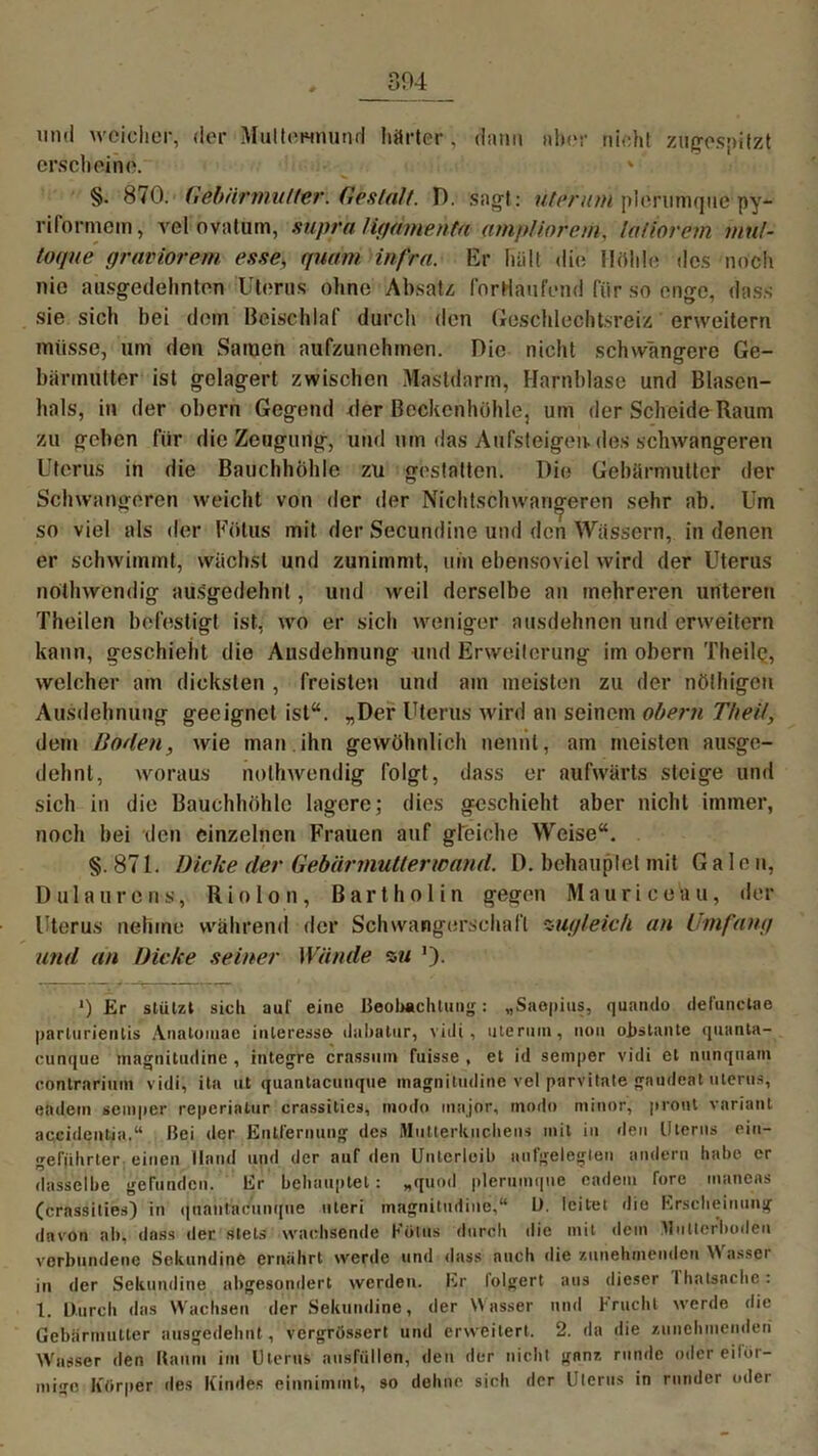 304 und weicher, der Muttermund härter, dann aber nicht zugespitzt erscheine. ' §• 870. Gebärmutter. Gestalt. D. sagt: üteruni plerimiqne py- riformem, vel ovaturn, supra ligdmehta ampliorem, laiiorem mul- toque graviorem esse, quam infra. Kr hält die Hohle des noch nie ausgedehnten Uterus ohne Absatz fortlaufend für so enge, dass sie sich bei dem Beischlaf durch den Geschlechtsreiz erweitern müsse, um den Samen aufzunehmen. Die nicht schwangere Ge- bärmutter ist gelagert zwischen Mastdarm, Harnblase und Blasen- hals, in der obern Gegend der Beckenhohle, um der Scheide Raum zu geben für die Zeugung, und um das Aufsteigen, des schwangeren Uterus in die Bauchhöhle zu gestalten. Die Gebärmutter der Schwangeren weicht von der der Nichtschwanderen sehr ab. Um so viel als der Fötus mit der Secundine und den Wässern, in denen er schwimmt, wächst und zunimmt, um ebensoviel wird der Uterus nothwendig ausgedehnt, und weil derselbe an mehreren unteren Theilen befestigt ist, wo er sich weniger ausdehnen und erweitern kann, geschieht die Ausdehnung und Erweiterung im obern '1'heilQ, welcher am dicksten , freisten und am meisten zu der nöthigen Ausdehnung geeignet ist“. „Der Uterus wird an seinem obern TheÜ, dem Hoden, wie man.ihn gewöhnlich nennt, am meisten ausge- dehnt, woraus nothwendig folgt, dass er aufwärts steige und sich in die Bauchhöhle lagere; dies geschieht aber nicht immer, noch bei den einzelnen Frauen auf gleiche Weise“. §.871. Dicke der Gebärmutterwand. D. behauptet mit Galen, Dul aureus, Rio Ion, Bartholin gegen Maurice hu, der Uterus nehme während der Schwangerschaft zugleich an Umfang und an Dicke seiner Wände zu ’). >) Er stützt sich auf eine Beobachtung: „Saopius, quando defunctae parlurientis Analoiuae inleresse ilaliatur, viili , Hierum, non obstante quanta- cunque magnitudine , integre crassmn fuisse , el id semper vidi cl nunquam conlrarium vidi, ita ut quantacunque magnitudine vel piifvifcate gaudeät uterus, eadem semper reperinlur crassities, modo inajor, modo minor, pront varianl accidcnlia.“ Hei der Entfernung des Miitlerkuchens mit in den Ulerus eiu- gefiihrter einen Hand und der auf den Unterleib aufgelegten andern habe er dasselbe gefunden. Er behauptet: „quod plerutnqne eadem Tore inaneas (crassities) in quantacunque uteri magnitudine,“ U. leitet die Erscheinung davon ab, dass der stets wachsende Kölns durch die mit dem Mutter’boden verbundene Sekundine ernährt werde und dass auch die zunehmenden \\ asser in der Sekundine abgesondert werden. Er folgert aus dieser ihatsnehe: 1. Durch das Wachsen der Sekundine, der Wasser und Kracht werde die Gebärmutter ausgedehnt, vergrössert und erweitert. 2. da die zunehmenden Wasser den Kaum im Uterus ansfiillon, den der nicht ganz runde oder eiför- mige Körper des Kindes einnimmt, so dehne sich der Uterus in runder oder