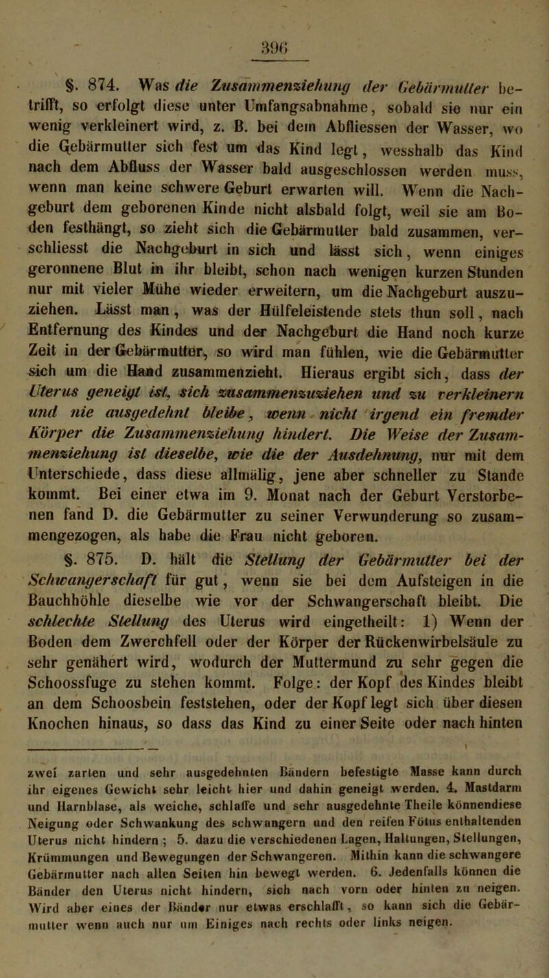 §. 874. Was die Zusdmmenziehung der Gebärmutter be- trifft, so erfolgt diese unter Umfangsabnahme, sobald sio nur ein wenig verkleinert wird, z. B. bei dein Abfliessen der Wasser, wo die Gebärmutter sieh fest um das Kind legt, wesshalb das Kind nach dem AbQuss der Wasser bald ausgeschlossen werden muss, wenn man keine schwere Geburt erwarten will. Wenn die Nach- geburt dem geborenen Kinde nicht alsbald folgt, weil sie am Bo- den testhängt, so zieht sich die Gebärmutter bald zusammen, ver- schliesst die Nachgeburt in sich und lässt sich, wenn einiges geronnene Blut in ihr bleibt, schon nach wenigen kurzen Stunden nur mit vieler Mühe wieder erweitern, um die Nachgeburt auszu- ziehen. Lässt man, was der Hülfeleistende stets thun soll, nach Entfernung des Kindes und der Nachgeburt die Hand noch kurze Zeit in der Gebärmutter, so wird man fühlen, wie die Gebärmutter sich um die Hand zusammenzieht. Hieraus ergibt sich, dass der Uterus geneigt ist, sich zusammenzuziehen und zu verkleinern und nie ausgedehnt bleibe, wenn nicht irgend ein fremder Körper die Zusammenziehung hindert. Die Weise der Zusam- menziehung ist dieselbe, wie die der Ausdehnung, nur mit dem Unterschiede, dass diese allmälig, jene aber schneller zu Stande kommt. Bei einer etwa im 9. Monat nach der Geburt Verstorbe- nen fand D. die Gebärmutter zu seiner Verwunderung so zusam- mengezogen, als habe die Krau nicht geboren. §. 875. D. hält die Stellung der Gebärmutter bei der Schwangerschaft für gut, wenn sie bei dem Aufsteigen in die Bauchhöhle dieselbe wie vor der Schwangerschaft bleibt. Die schlechte Stellung des Uterus wird eingetheilt: 1) Wenn der Boden dem Zwerchfell oder der Körper der Rückenwirbelsäule zu sehr genähert wird, wodurch der Muttermund zu sehr gegen die Schoossfuge zu stehen kommt. Folge: der Kopf des Kindes bleibt an dem Schoosbein feststehen, oder der Kopf legt sich über diesen Knochen hinaus, so dass das Kind zu einer Seite oder nach hinten zwei zarten und sehr ausgedehnten Bändern befestigte Masse kann durch ihr eigenes Gewicht sehr leicht hier und dahin geneigt werden. 4. Mastdarm und Harnblase, als weiche, schlalFe und sehr ausgedehnte Theile könnendiese Neigung oder Schwankung des schwängern und den reiten Fötus enthaltenden Uterus nicht hindern; 5. dazu die verschiedenen Lagen, Haltungen, Stellungen, Krümmungen und Bewegungen der Schwangeren. Mithin kann die schwangere Gebärmutter nach allen Seiten hin bewegt werden. 6. Jedenfalls können die Bänder den Uterus nicht hindern, sich nach vorn oder hinten zu neigen. Wird aber eines der Bänder nur etwas erschlafft, so kann sich die Gebär- mutter wenn auch nur um Einiges nach rechts oder links neigen.