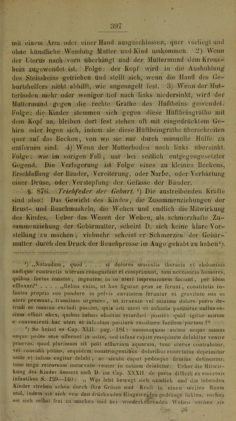 mit einem Arm oder einer Hand ausgeschlossen, quer vorliegt und ohne künstliche Wendung Mutter und Kind umkommen. 2) Wenn der Uterus nach vorn überhängt und der Muttermund dem Kreuz- bein zugewendet ist. Folge: der Kopf wird in die Aushöhlung des Sleissbeins getrieben und stellt sich, wenn die Hand des (Je— burtshelfers nicht abhilft, wie angenagelt fest. Wenn der Mul- terboden mehr oder weniger lief nach links niedersinkt, wird der Muttermund gegen die rechte Grätlie des Hüftbeins gewendet. Folge: die Kinder stemmen sich gegen diese Hüflbeingrülhe mit dem Kopf an, bleiben dort fest stehen oft mit eingedrücktem Ge- hirn oder legen sich, indem sie diese Hüflbeingrülhe überschreiten quer auf das Becken, von wo sie nur durch manuelle Hülfe zu entfernen sind. 4) Wenn der Mutierboden nach links übersinkt. Folge: wie im vorigen Fall, nur bei seitlich entgegengesetzter Gegend. Die Verlagerung ist Folge eines zu kleinen Beckens, Erschlaffung der Bänder, Vereiterung, oder Narbe, oder Verhärtung einer Drüse, oder Verstopfung der Gefässe der Bänder. §. 876. Triebfeder der Geburt. ') Die austreibenden Kräfte sind also: Das Gewicht des Kindes, die Zusammenziehungen der Brust- und Bauchmuskeln, die Wehen und,endlich die Mitwirkung des Kindes. Ueber das Wesen der Wehen, als schmerzhafte Zu- sammenziehung der Gebärmutter, scheint D. sich keine klare Vor- stellung zu machen, vielmehr scheint er Schmerzen der Gebär- mutter durch den Druck der Bauchpresse im Auge gehabt zu haben-'1 * * * 5). l) .,Notandum , quod . . . si dolores müsculis thoraeis et abdominis undique contractis Hierum coangustanl e'l cöinprinrunt, tum necessario hmuores, quibus ibetus inualat, ingeutem in os Uteri iinpressionem faciant, per idem elllnxuri“ .... ,,liebus euim, ut liae ligurae prae se ferunl, coustitutis in— lautes proprio suo pondere in pelvis eavitatem ferunlur et gravitale sua os uteri premuut, transitum urgentes, ut irruente vel minimo dolore porro de- trudi et omuiuo excludi possint, quia isti uteri et inläntis positurae nullus os- siuni ollicil obex, quibus inl'ans obnixus retardari possit: quid igitur minim e conveuienti liae uteri et infantum positura residiere facilem partum ?“ 5) So heisst es Cap. XLll. pag. 1<S4: uoununquani iiutem ueque munns nei|ue pedes sese oiferunt in ostio, sed inl'ans cnpite resnpinato dclabitur ventre praevio, quod plurimum sit po'st etiluviiim aquarum, tune uterus contralütur, vef coneidit potius, sequidem constrmgenlibus doloribus coarctalus deprimitur unde et inJans cogitur delabi , ac sicubi caput pedesque lirmius detinentur, tune tergo retrorsum incurvalo venter in ostium dekrbitur, Ueber die Mitwir- kung des Kindes üiissert sieh I). im Cap. XXXII. do partu di Hi c i li e\ emorluis inlantibus S. T39—14U: ,, \V(is leht bewegt sich niimtich und die lebenden Kinder streben schon durch ihre CrOssc und Kraft in einen weiten Kaum und, indem sie sich von den drückenden Hingeweiden gedrängt fühlen, suchen sie sich selbst frei zu machen und bei wiederköVirenden Wehen suchen sie , ilb