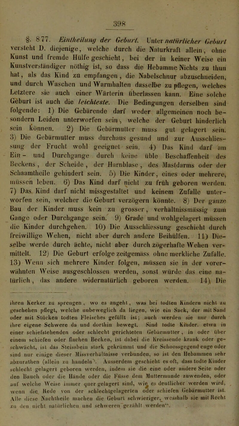 §. 8 77. Eintheilung der Geburt,. linier natürlicher Geburt versteht D. diejenige, welche durch die Naturkraft allein, ohne Kunst und fremde Hülfe geschieht, hei der in keiner Weise ein Kunstverständiger nöthig ist, so dass die Hebamme Nichts zu thuu hat, als das Kind zu empfangen , die Nabelschnur abzuschneiden, und durch Waschen und Warmhalten dasselbe zu pflegen, welches Letztere sie auch einer Wärterin überlassen kann. Eine solche Geburt ist auch die leichteste. Die Bedingungen derselben sind folgende: 1) Die Gebärende darf weder allgemeinen noch be- sondern Leiden unterworfen sein , welche der Geburt hinderlich sein können. 2) Die Gebärmutter muss gut gelagert sein. 3) Die Gebärmutter muss durchaus gesund und zur Ausschlies- sung der Frucht wohl geeignet sein, 4) Das Kind darf am Ein - und Durchgänge durch keine üble Beschaffenheit des Beckens , der Scheide , der Harnblase, des Mastdarms oder der Schaamtheile gehindert sein. 5) Die Kinder, eines oder mehrere, müssen leben. 6) Das Kind darf nicht zu früh geboren werden. 7) Das Kind darf nicht missgestaltet und keinem Zufalle unter- worfen sein, welcher die Geburt verzögern könnte. 8) Der ganze Bau der Kinder muss kein zu grosser, verhältnissmässig zum Gange oder Durchgänge sein. 9) Grade und wohlgelagert müssen die Kinder durchgehen. 10) Die Ausschliessung geschieht durch freiwillige Wehen, nicht aber durch andere Beihülfen. 11) Die- selbe werde durch ächte, nicht aber durch zögerhafte Wehen ver- mittelt. 12} Die Geburt erfolge zeitgemäss ohne merkliche Zufälle. 13) Wenn sich mehrere Kinder folgen, müssen sie in der vorer- wähnten Weise ausgeschlossen werden, sonst würde das eine na- türlich , das andere widernatürlich geboren werden. 14), Die ihren Kerker zu sprengen, wo es angeht, was bei todlen Kindern nicht zu geschehen (»Hegt, welche unbeweglich da liegen, wie ein Sack, der mit Sand oder mit Stücken todten Fleisches gefüllt ist; auch werden sie nur durch ihre eigene Schwere da und dorthin bewegt. Sind todte Kinder, etwa in einer schieistehenden oder schlecht gerichteten Gebärmutter, in oder über einem schielen oder flachen Becken, ist dabei die Kreissende krank oder ge- schwächt, ist das Steissbein stark gekrümmt und die Schoossgegend enge oder sind nur einige dieser Missverhältnisse verbunden, so ist den Hebammen sehr abzurathen (allein zu handeln'1. Ausserdem geschieht cs oft, dass todte Kinder schlecht gelagert geboren werden, indem sie die eine oder andere Seite oder den Bauch oder die Hunde oder die Küsse dem Muttermunde zuwenden, oder auf welche Weise immer quer gelagert sind, wit es deutlicher werden wird, wenn die Itede von der schlechtgelngerlen oder schiefen Gebärmutter ist. Alle diese Nachlheile machen die Geburt schwieriger^ wcsshalb sie mit Hecht zu den nicht natürlichen und schweren gezählt werden“.