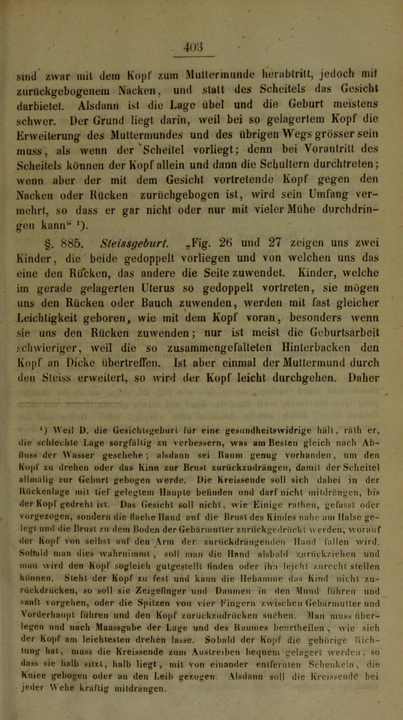 sind zwar mit dem Kopf zum Muttermunde herabtritt, jedoch mit zurückgebogenem Nacken, und statt des Scheitels das Gesicht darbietel. Alsdann ist die Lage übel und die Geburt meistens schwer. Der Grund liegt darin, weil bei so gelagertem Kopf die Erweiterung des Muttermundes und des übrigen Wegs grosser sein muss, als wenn der'Scheitel vorliegt; denn bei Vorantrilt des Scheitels können der Kopf allein und dann die Schultern durchtreten; wenn aber der mit dem Gesicht vortretende Kopf gegen den Nacken oder Rücken zurüchgebogen ist, wird sein Umfang ver- mehrt, so dass er gar nicht oder nur mit vieler Mühe durchdrin- gen kann54 ')• §, 885. Sleissgeburt. „Fig. 26 und 27 zeigen uns zwei Kinder, die beide gedoppelt vorliegen und von welchen uns das eine den Rucken, das andere die Seite zuwendet. Kinder, welche im gerade gelagerten Uterus so gedoppelt vortreten, sie mögen uns den Rücken oder Bauch zuwenden, werden mit fast gleicher Leichtigkeit geboren, wie mit dem Kopf voran, besonders wenn sie uns den Rücken zuwenden; nur ist meist die Geburtsarbeit schwieriger, weil die so zusammengefalteten Hinterbacken den Kopf an Dicke übertreffen. Ist aber einmal der Muttermund durch den Steiss erweitert, so wird der Kopf leicht durchgehen. Daher l) Weil D. die Gesichtsgeburt für eine gesundheitswidrige halt, räth er, die schlechte Lage sorgfältig zu verbessern, was am Besten gleich nach Ab- fluss der Wasser geschehe; alsdann sei Baum genug vorhanden, um den Kojif zu drehen oder das Kinn zur Brust zurtickzudrangen, damit der Scheitel allmiilig zur Geburt gebogen werde. Die Kreissende soll sich dabei in der Bückenlage mit tief gelegtem Haupte befinden und darf nicht inildrüngen, bis der Kopf gedreht ist. Das Gesicht soll nicht, wie Einige rathen, gefasst oder vorgezogen, sondern die Mache Hand auf die Brust des Kindes nahe am Halse ge- legt und die Brust zu dem Boden der Gebärmutter zuriickgedriickt werden, worauf der Kopf von selbst auf den Arm der zurfickdrängenden Hand fallen wird. Sobald man dies wahrnimmt , soll man die Hand alsbald zjmickziehen und man wird den Kopf sogleich gutgestellt linden oder ihn leicht zurecht stellen können. Steht der Kopf zu fest und kann die Hebamme das Kind nicht zu- rückdrücken, so soll sie Zeigefinger und Daumen in den Mund führen und sanft vorgehen, oder die Spitzen von vier Kingern zwischen Gebärmutter und Vorderhaupt führen und den Kopf zurückzudrücken suchen. Ulan muss über- legen und nach Maassgabe der Lage und des Baumes beurlheilen , wie sich der Kopf am leichtesten drehen lasse. Sobald der Kopf die gehörige Kich- tung hat, muss die Kreissende zum Austreiben bequem gelagert werden, so dass sie halb sitzt, halb liegt, mit von einander entfernten Schenkeln, die Kniee gebogen oder an den Leib gezogen. Alsdann soll die Kreissende bei jeder Wehe kräftig mitdrängen.