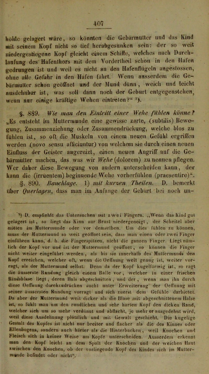 kohle gelagert wäre, so könnten die Gebärmutter und das Kind mit seinem Kopf nicht so tief herabgesunken sein: der so weit niedergestiegene Kopf gleicht einem Schiffe, welches nach Durch- laafung des Hafenthors mit dem Vorderlheil schon in den Halen gedrungen ist und weil es nicht an den Hafenflügeln angestossen, ohne alle Gefahr in den Hafen fährt. Wenn ausserdem die Ge- bärmutter schon geöffnet und der Mund dünn , weich und leicht ausdehnbar ist, was soll dann noch der Geburt entgegenstehen, wenn nur einige kräftige Wehen eintrelen?“ §. 889. Wie man den Eintritt einer Wehe fühlen könne ? „Es entsteht im Muttermunde eine gewisse zarte, <subtilis) Bewe- gung, Zusammenziehung oder Zusammendrückung, welche blos zu fühlen ist, so oft die Muskeln von einem neuen Gefühl ergriffen werden 0*ovo sensu affieiuntur) von welchem sie durch einen neuen Einfluss der Geister angereizt, einen neuen Angriff auf die Ge- bärmutter machen, das was wir Wehe (dolorem) zu nennen pflegen. Wer daher diese Bewegung von andern unterscheiden kann, der kann die (irrüentem) beginnende Wiehe vorherfühlen (praesenlire)“. §. 890. Bauchlage. 1) mit kurzen Theüen. D. bemerkt über Querlagen, dass man im Anfänge der Geburt hei noch un- ') 1). empfiehlt das Untersuchen mit 7,\vei Fingern. „Wenn das Kind gut gelagert ist, so liegt das Kinn zur Brust niedergeneigt, der Scheitel aber mitten im Muttermunde oder vor demselben. Um dies fühlen zu können, muss der Muttermund so weit geöffnet sein, dass man einen oder zwei Finger cinführen kann, d. h. die Fingerspitze«, nicht die ganzen Finger. Liegt näm- lich der Kopf vor und ist der Muttermund geöffnet, so können die Finger nicht weiter eingeführt werden, als bis sie innerhalb des Muttermunds den Kopf erreichen, welcher oft, wenn die Oelfnung weit genug ist, weiter vor- ragt, als der Muttermund selbst. Denn da der Kopf kugelförmig ist, so ragt die iiusserste Bandung gleich einem Balle vor, weicher in einer frischen liindsblase liegt, deren Hals abgeschnitlen , und der, wenn man ihn durch diese Oeffming durchzudriicken sucht unter Erweiterung der Oeffnung mit seiner aussersten Ktindung vorragl und sicli zuerst dem Gefühle darbietet. Da aber der Muttermund weit dicker als die Blase mit nbgeschnittenem Halse ist, so lüklt man um den rundlichen und sehr harten Kopf den dicken Hand, welcher sich um so mehr verdünnt und abllacht, je mehr er ausgedehnt wird, weil diese Ausdehnung plötzlich und mit Gewalt geschieht. Die kugelige Gestalt des Kopfes ist nicht nur breiter und (Iaclier als die des Kinnes oder Ellenbogens, sondern auch harter als die Hinterbacken , weil Knochen und Fleisch sich in keiner Weise am Kopfe unterscheiden. Ausserdem erkennt man den Kopf leicht an dem Spalt der Knochen und der weichen Haut zwischen den Knochen, oh der vorliegende Kopf des Kindes sich iin Mutter- munde befindet oder nicht“.