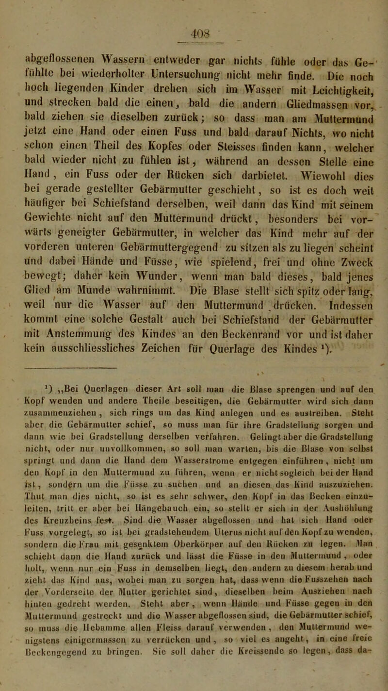 umflossenen Wassern entweder gar nichts fühle oder das Ge- fühlte bei wiederholter Untersuchung nicht mehr finde. Die noch hoch liegenden Kinder drehen sich im Wasser mit Leichtigkeit, und strecken bald die einen, bald die andern Gliedmassen vor, bald ziehen sie dieselben zurück; so dass man am Muttermund jetzt eine Hand oder einen Fuss und bald darauf Nichts, wo nicht schon einen Theil des Kopfes oder Steisses finden kann, welcher bald wieder nicht zu fühlen ist, während an dessen Stelle eine Hand , ein Fuss oder der Rücken sich darbietet. Wiewohl dies bei gerade gestellter Gebärmutter geschieht, so ist es doch weil häufiger bei Schiefstand derselben, weil dann das Kind mit seinem Gewichte nicht auf den Muttermund drückt, besonders bei vor- wärts geneigter Gebärmutter, in welcher das Kind mehr auf der vorderen unteren Gebärmuttergegend zu sitzen als zu liegen scheint und dabei Hände und Füsse, wie spielend, frei und ohne Zweck bewegt; daher kein Wunder, wenn man bald dieses, bald jenes Glied am Munde wahrnimmt. Die Blase stellt sich spitz oder lang, weil nur die Wasser auf den Muttermund .drücken. Indessen kommt eine solche Gestalt auch bei Schiefstand der Gebärmutter mit Anslemtnung des Kindes an den Beckenrand vor und ist daher kein ausschliessliches Zeichen für Querlage des Kindes *) ,,Bei Querlagen dieser Art soll man die Blase sprengen und auf den Kopf wenden und andere Tlieile beseitigen, die Gebärmutter wird sich dann zusaunnenziehen , sich rings um das Kind anlcgen und es austreiben. Steht aber die Gebärmutter schief, so muss uian für ihre Gradstellung sorgen und dann wie bei Gradstellung derselben verfahren. Gelingt aber die Gradstellung nicht, oder nur unvollkommen, so soll man warten, bis die Blase von selbst springt und dann die Hand dem Wasserstrome entgegen einführen, nicht um den Kopf in den Muttermund zu führen, wenn er nichtsogieich bei der Hand ist, sondern um die Füsse zu suchen und an diesen das Kind auszuziehen. Thut man dies nicht, so ist es sehr schwer, den Kopf in das Becken einzu- leilcn, tritt er aber bei Hängebauch ein, so stellt er sich in der Aushöhlung des Kreuzbeins fest. Sind die Wasser abgellossen und hat sich Hand oder Fuss vorgelegt, so ist bei gradstehendem Uterus nicht auf den Kopf zu wenden, sondern die Frau mit gesenktem Oberkörper auf den Kücken zu legen. Man schiebt daun die Hand zurück und lässt die Füsse in den Muttermund , oder holt, wenn nur ein Fuss in demselben liegt, den andern zu diesem herab und zieht das Kind aus, wobei man zu sorgen hat, dass wenn die Fusszehen nach der Vorderseite der Mutter gerichtet sind, dieselben beim Ausziehen nach hinten gedreht werden. Steht aber, wenn Hände und Füsse gegen in den Muttermund gestreckt und dio Wasser abgeflossen sind, die Gebärmutter schief, so muss dio Hebamme allen F'leiss darauf verwenden , den Muttermund we- nigstens einigermassen zu verrücken und, so viel es angeht, in eine Ir eie Beckengegend zu bringen. Sie soll daher die Kreissende so legen, dass da-