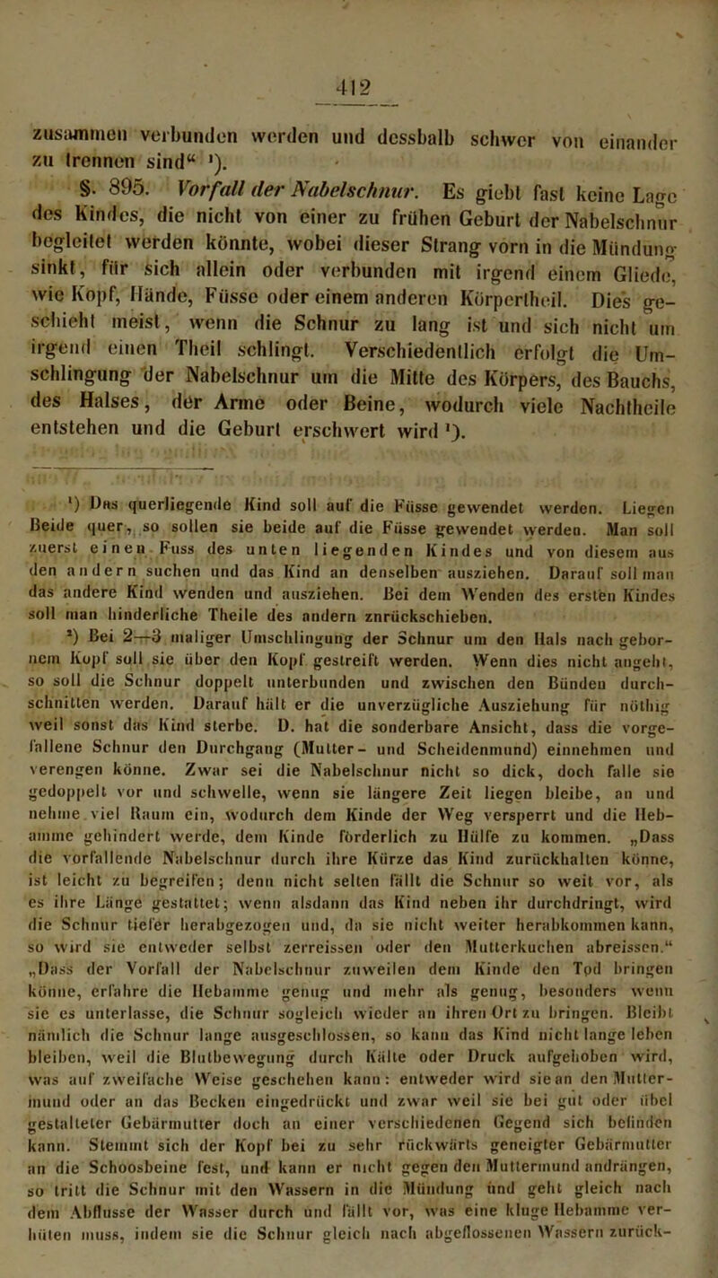 zusammen verbunden werden und dcssbalb schwer von einander zu trennen sind“ '). §. 895. Vorfall der Nabelschnur. Es giebt fast keine Lage des Kindes, die nicht von einer zu frühen Geburt der Nabelschnur begleitet werden könnte, wobei dieser Strang vorn in die Mündung sinkt, für sich allein oder verbunden mit irgend einem Glied«/, wie Kopf, Hände, Fiisse oder einem anderen Körperlheil. Dies ge- schieht meist, wenn die Schnur zu lang ist und sich nicht um irgend einen Theil schlingt. Verschiedentlich erfolgt die Um- schlingung der Nabelschnur um die Mitte des Körpers, des Bauchs, des Halses, der Arme oder Beine, wodurch viele Nachtheile entstehen und die Geburt erschwert wird ') Dhs querliegende Kind soll aut’ die Küsse gewendet werden. Liegen Beide quer, so sotten sie beide auf die Fiisse gewendet werden. Man soll zuerst einen huss des unten liegenden Kindes und von diesem aus den andern suchen und das Kind an denselben ausziehen. Darauf soll inan das andere Kind wenden und ausziehen. Bei dein Wenden des ersten Kindes soll man hinderliche Theile des andern znrückschieben. >) Bei 2—3 maliger Umschlingung der Schnur um den Ilals nach gebor- nem Kopf soll sie über den Kopf gestreift werden. Wenn dies nicht angeht, so soll die Schnur doppelt unterbunden und zwischen den Bünden durch- schnitten werden. Darauf hä 11 er die unverzügliche Ausziehung für milbig weil sonst das Kind sterbe. D. hat die sonderbare Ansicht, dass die vorge- Inllene Schnur den Durchgang (Mutter- und Scheidenmund) einnehmen und verengen könne. Zwar sei die Nabelschnur nicht so dick, doch falle sie gedoppelt vor und schwelle, wenn sie längere Zeit liegen bleibe, an und nehme viel Baum ein, wodurch dem Kinde der Weg versperrt und die Heb- amme gehindert werde, dem Kinde förderlich zu Hülfe zu kommen. „Dass die vorfallende Nabelschnur durch ihre Kürze das Kind zurückhalten könne, ist leicht zu begreifen; denn nicht selten lallt die Schnur so weit vor, als es ihre Länge gestattet; wenn alsdann das Kind neben ihr durchdringt, wird die Schnur tiefer herabgezogen und, da sie nicht weiter herabkommen kann, so wird sie entweder selbst zerreissen oder den Mutterkuchen abreissen.“ „Dass der Vorfall der Nabelschnur zuweilen dem Kinde den Tod bringen könne, erfahre die Hebamme genug und mehr als genug, besonders wenn sie es unterlasse, die Schnur sogleich wieder an ihren Ort zu bringen. Bleibt nämlich die Schnur lange ausgeschlossen, so kann das Kind nicht lange leben bleiben, weil die Blutbewegung durch Kälte oder Druck aufgehoben wird, was auf zweifache Weise geschehen kann: entweder wird sie an den Mutter- mund oder an das Becken eingedrückt und zwar weil sie bei gut oder übe! gestalteter Gebärmutter doch an einer verschiedenen Gegend sich bclinden kann. Stemmt sich der Kopf bei zu sehr rückwärts geneigter Gebärmutter an die Schoosbeine fest, und kann er nicht gegen den Muttermund andrängen, so tritt die Schnur mit den Wassern in die Mündung und geht gleich nach dem Abflüsse der Wasser durch und lallt vor, was eine kluge Hebamme ver- hüten muss, indem sie die Schnur gleich nach abgeflossenen Wassern zurück-