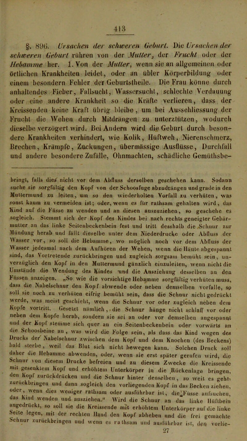 §. 890. Ursachen der schweren Geburt. Die Ursachen der schweren Geburt rühren von der Mutter, der Frucht oder der Hebamme her. 1. Von der Mutter, wenn sie an allgemeinen oder örtlichen Krankheiten leidet, oder an übler Körperbildung oder einem besondern Fehler der Geburtstheile. Die Frau könne durch anhaltendes Fieber, Fallsucht, Wassersucht, schlechte Verdauung oder eine andere Krankheit so die Kräfte verlieren, dass der Kreissenden keine Kraft übrig bleibe , um bei Ausschliessung der Frucht die Wehen durch Mitdrängen zu unterztützen, wodurch dieselbe verzögert wird. Bei Andern wird die Geburt durch beson- dere Krankheiten verhindert, wie Kolik, Hüftweh, Nierenschmerz, Brechen, Krämpfe, Zuckungen, übermässige Ausflüsse, Durchfall und andere besondere Zufälle, Ohnmächten, schädliche Gemiilhsbe- bringt, falls dies nicht vor dem Abfluss derselben geschehen kann. Sodann suche sie sorgfältig den Kopf von der Schoosfuge abzudrängen und grade in den Muttermund zu leiten, uin so den wiederholten Vorfall zu verhüten, was sonst kaum zu vermeiden ist; oder, wenn es für rathsam gehalten wird, das Kind auf die Fiissc zu wenden und an diesen auszuziehen, so geschehe es sogleich. Stemmt sich der Kopf des Kindes bei nach rechts geneigter Gebär- mutter an das linke Seilenbeckenbein fest und tritt desshalb die/Schnur zur Mündung herab und lallt dieselbe unter dem Niederdrücke oder Abfluss der \\asser vor, so soll die Hebamme, wo möglich noch vor dem Abfluss der Wasser jedesmal nach dem Aufhören der Wehen, wenn die Häute abgespannt sind, das Vortretende zurückbringen und zugleich sorgsam bemüht sein, un- verzüglich den Kopf in den Muttermund gänzlich einzuleiten, wenn nicht die Umstände die Wendung des Kindes und die Ansziehuug desselben an den Hissen anzcigen. „So wie die vorsichtige Hebamme sorgfältig verhüten muss, dass die Nabelschnur den Kopf abwende oder neben demselben vorfalle, sp soll sie noch zu verhüten eifrig bemüht sein, dass die Schnur nicht gedrückt werde, was meist geschieht, wenn die Schnur vor oder zugleich neben dem Kopfe vorlritt. Gesetzt nämlich , die Schnur hänge nicht schlaff vor oder neben dem Kopfe herab, sondern sie sei an oder vor demselben angespannt und der Kopf stemme sich quer an ein Seitenbeckenhein oder vorwärts an die Schoosbeiue an, was wird die Folge sein, als dass das Kind wegen des Drucks der Nabelschnur zwischen dem Kopf und dem Knochen (des Beckens) bald sterbe, weil das Blut sich nicht bewegen kann. Solchen Druck soll daher die Hebamme abwenden, oder, wenn sie erst später gerufen wird, die Schnur von diesem Drucke befreien und zu diesem Zwecke die Kreissende >mt gesenktem Kopf und erhöhtem Unterkörper in die .Rückenlage bringen, < en Kopf zurückdrücken und die Schnur hinter denselben, so weit es gehti zuruckbringen und dann sogleich den vorliegenden Kopf in das Becken ziehen, oder wenn dies weniger rathsam oder ausführbar ist, die’Fiisse aufsucheu, das Kind wenden und ausziehen.“ W'ird die Schnur an das linke Hüftbein angedruckt, so soll sie die Kreissende mit erhöhtem Unterkörper auf die linke eite egen, mit der rechten lland den Kopf abheben und die frei gemachte Schnur zurückbringen und wenn es rathsam und ausführbar ist, den vorlie- 27