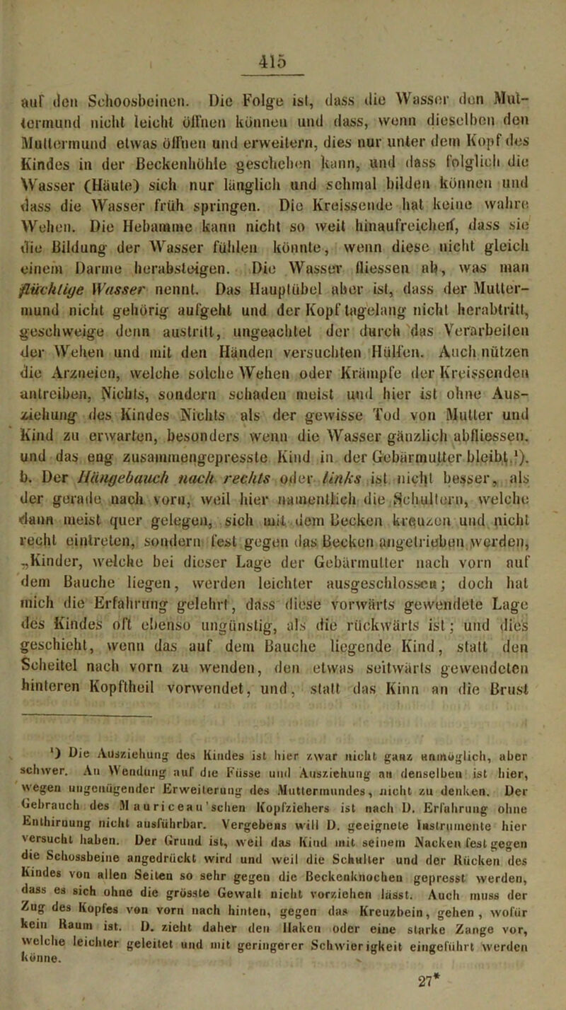 auf ilcit Sehoosbeiucn. Die Folge ist, dass die Wasser den Mul- iormund nicht leicht öffnen können und dass, wenn dieselben den Muttermund etwas öffnen und erweitern, dies nur unter dem Kopf des Kindes in der Beckenhöhle geschehen kann, und dass folglich die Wasser (Häute) sich nur länglich und schmal bilden können und dass die Wasser früh springen. Die Kreissende hat keine wahre Wehen. Die Hebamme kann nicht so weit hinaufreicherf, dass sie die Bildung der Wasser fühlen könnte, wenn diese nicht gleich einem Darme herabsteigen. Die Wasser (Hessen ab, was man flüchtige Wasser nennt. Das Hauptübel aber ist, dass der Mutter- mund nicht gehörig aufgehl und der Kopf tagelang nicht herabtritt, geschweige denn austntt, ungeachtet der durch das Verarbeiten der Wehen und mit den Händen versuchten Hülfen. Auch nützen die Arzneien, welche solche Wehen oder Krämpfe der Kreissenden antreiben, Nichts, sondern schaden meist und hier ist ohne Aus- ziehung des Kindes Nichts als der gewisse Tod von Mutier und Kind zu erwarten, besonders wenn die Wasser gänzlich abfliessen. und das eng zusammengepresste Kind in der Gebärmutter bleibt.*), b. Der HUngebauch nach rechts oder links ist nicht besser, als der gerade nach vorn, weil hier namentlich die Schultern, welche ■dann meist quer gelegen, sich mit dem Becken kreuzen und nicht recht einlrelen, sondern fest gegen das Becken angelrieben werden, „Kinder, welche bei dieser Lage der Gebärmutter nach vorn auf dem Bauche liegen, werden leichter ausgeschlossen; doch hat mich die Erfahrung gelehrt, dass diese vorwärts gewendete Lage des Kindes oft ebenso ungünstig, als die rückwärts ist; und dies geschieht, wenn das auf dem Bauche liegende Kind, statt den Scheitel nach vorn zu wenden, den etwas seitwärts gewendeten hinteren Kopftheil vorwendet, und, statt das Kinn an die Brust *) Die Adsziehung des Kindes ist liier zwar nicht ganz unmöglich, aber schwer. An Wendung auf die Fiisse und Ausziehung an denselben ist liier, wegen ungenügender Erweiterung des Muttermundes, nicht zu denken. Der Gebrauch des M auriceau’schen Köpfziehers ist nach D. Erfahrung ohne Enthirnung nicht ausführbar. Vergehens will ü. geeignete Instrumente liier 'ersucht haben. Der Grund ist, weil das Kind mit seinem Nacken fest gegen die Schossbeine angedrückt wird und weil die Schulter und der Kücken des Kindes von allen Seilen so sehr gegeu die Beckenknoctieu gepresst werden, dass es sich ohne die grösste Gewalt nicht vorziehen lasst. Audi muss der Zug des Koples von vorn nach hinten, gegen das Kreuzbein, gehen , wofür kein Kaum ist. Ü. zieht datier den Haken oder eine starke Zange vor, welche leichter geleitet und mit geringerer Schwierigkeit eingeführt werden könne. x 27*