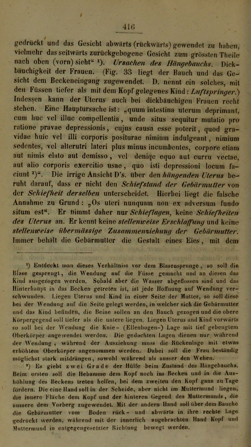 v gedrückt und das Gesicht abwärts (rückwärts) gewendet zu haben, vielmehr das seitwärts zurückgebogene Gesicht zum grössten Theile nach oben (vorn) sieht“ »)• Ursachen des Hängehauchs. Dick- bäuchigkeit der Frauen. (Fig. 33 liegt der Bauch und das Ge- sicht dem Beckeneingang zugewendet. D. nennt ein solches, mit den Füssen tiefer als mit dem Kopf gelegenes Kind: Luftspringer.) Indessen kann der Uterus auch bei dickbäuchigen Frauen recht stehen. Eine Hauptursache ist: „quum intestina uterum deprimant, cum huc vel illuc compellentia, unde situs sequitur mulatio pro ratione pravae depressionis, cujus causa esse poterit, quod gra- vidae huic vel illi corporis positurae nimium indulgeant, nimium sedentes, vel alterutri lateri plus minus incumbentes, corpore etiam aut nimis elato aut demisso, vel deniqe equo aut curru vectae, aut alio corporis exercitio usae, quo isti depressioni locum fa- ciunt2)“. Die irrige Ansicht D’s. über den hängenden Uterus be- ruht darauf, dass er nicht den Schiefstand der Gebärmutter von der Schiefheit derselben unterscheidet. Hierbei liegt die falsche Annahme zu Grund : rOs Uteri nunquam non ex adversum fundo situm est“. Er nimmt daher nur Schieflagen, keine Schiefheiten des Uterus an. Er kennt keine stellenweise Erschlaffung und keine stellenweise übermässige Zusammenziehnng der Gebärmutter. Immer behält die Gebärmutter die Gestalt eines Eies, mit dem *) Entdeckt man dieses Verhültniss vor dem Blasensprunge , so soll die Blase gesprengt, die Wendung auf die Küsse gemacht und an diesen das Kind ausgewogen werden. Sobald aber die Wasser abgellossen sind und das Hinterhaupt in das Becken getreten ist, ist jede Hoffnung auf Wendung ver- schwunden. Liegen Uterus und Kind in einer Seite der Mutter, so soll diese bei der Wendung auf die Seite gelegt werden, in welcher sich die Gebärmutter und das Kind befinden, die Beine sollen an den Bauch gezogen und die obere Körpergegend soll tiefer als die untere liegen. Liegen Uterus und Kind vorwärts so soll bei der Wendung die Knie- (Ellenbogen-) Lage mit tief gebeugtem Oberkörper angewendet werden. Die gedachten Lagen dienen nur während der Wendung , während der Ausziehung muss die Kückenlago mit etwas erhöhtem Oberkörper angenommen werden. Dabei soll die Frau beständig möglichst stark mildrängen, sowohl während als ausser den Wehen. *) Es giebt zwei Grade der Hülfe beim Zustand des Hängebauchs. Beim ersten soll die Hebamme dem Kopf noch ins Becken und in die Aus- höhlung des Beckens treten helfen, bei dem zweiten den Kopf ganz zu Tage fördern. Die eine Hand soll in der Scheide, aber nicht im Muttermund liegen, die innere Fläche dem Kopf und der hinteren Gegend des Muttermunds, die äussere den» Vorberg zugewendet. Mit der andern llnnd soll über dem Bauche die Gebärmutter vom Boden rück- und abwärts in ihre rechte Lage gedrückt werden, während mit der innerlich angebrachten Hand Kopf und Muttermund in entgegengesetzter Richtung bewegt werden.