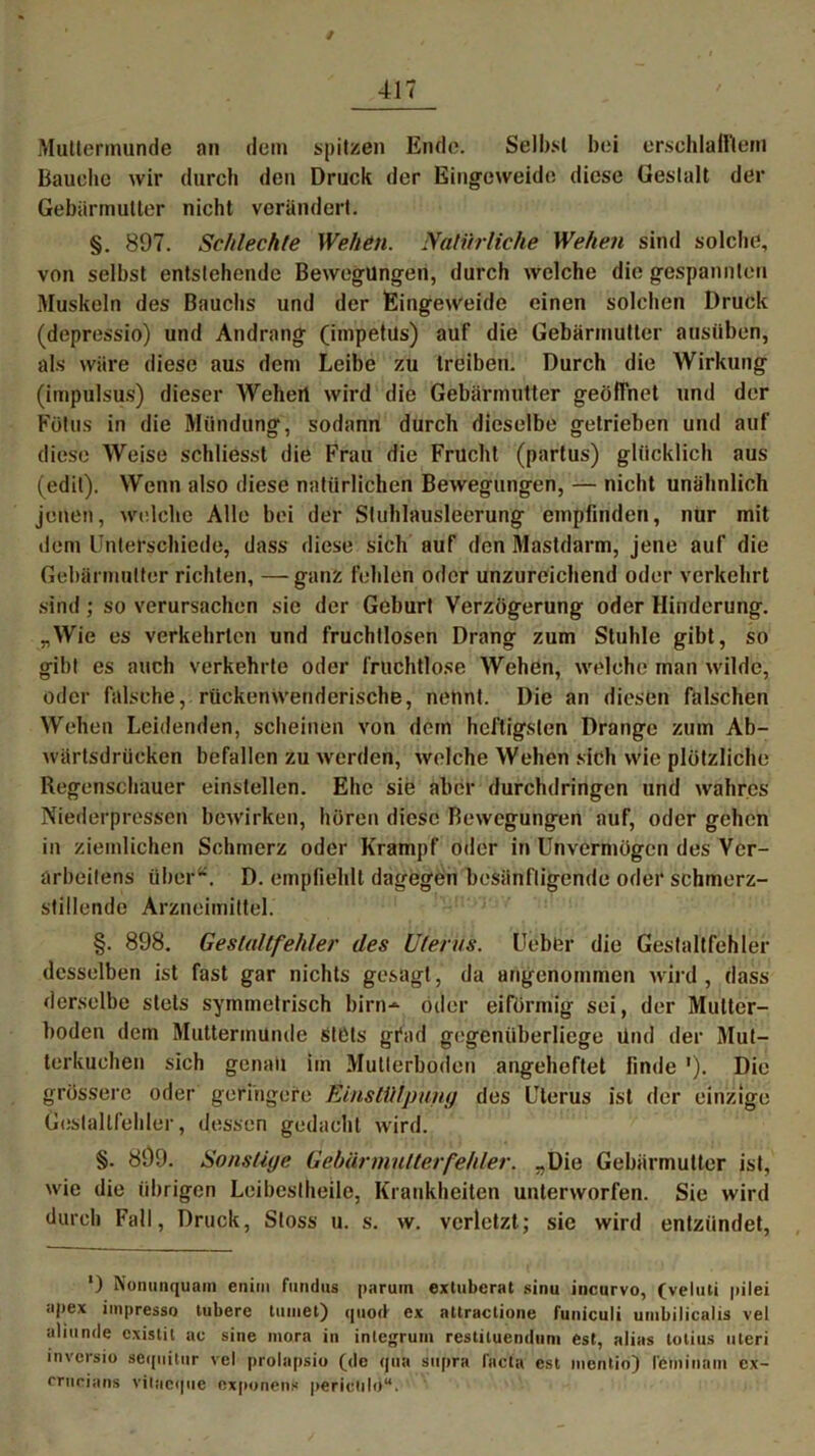 Muttermunde an dem spitzen Ende. Selbst bei erschlafftem Bauche wir durch den Druck der Eingeweide diese Gestalt der Gebärmutter nicht verändert. §. 897. Schlechte Wehen. Natürliche Wehen sind solche, von selbst entstehende Bewegungen, durch welche die gespannten Muskeln des Bauchs und der Eingeweide einen solchen Druck (depressio) und Andrang (impetils) auf die Gebärmutter aasüben, als wäre diese aus dem Leibe zu treiben. Durch die Wirkung (impulsus) dieser Wehert wird die Gebärmutter geöffnet und der Fötus in die Mündung, sodann durch dieselbe getrieben und auf diese Weise schliesst die Frau die Frucht (partus) glücklich aus (edit). Wenn also diese natürlichen Bewegungen, — nicht unähnlich jenen, welche Alle bei der Stuhlausleerung empfinden, nur mit dem Unterschiede, dass diese sich auf den Mastdarm, jene auf die Gebärmutter richten, —ganz fehlen oder unzureichend oder verkehrt sind; so verursachen sie der Geburt Verzögerung oder Hinderung. „Wie es verkehrten und fruchtlosen Drang zum Stuhle gibt, so gibt es auch verkehrte oder fruchtlose Wehen, welche man wilde, oder falsche, rückenwenderische, nettnt. Die an diesen falschen Wehen Leidenden, scheinen von dem heftigsten Drange zum Ab- wärtsdrücken befallen zu werden, welche Wehen sich wie plötzliche Regenschauer einstellen. Ehe sie aber durchdringen und wahres Niederpressen bewirken, hören diese Bewegungen auf, oder gehen in ziemlichen Schmerz oder Krampf oder in Unvermögen des Vcr- ärbeilens über“. D. empfiehlt dagegen besänftigende oder schmerz- stillende Arzneimittel. §. 898. Gestaltfehler des Uterus. Uebfer die Gestaltfehler desselben ist fast gar nichts gesagt, da angenommen wird, dass derselbe stets symmetrisch bim-*- öder eiförmig sei, der Multer- boden dem Muttermunde Stets gfad gegenüberliege Und der Mut- terkuchen sich genau im Mutterboden angeheftet finde '). Die grössere oder geringere Einstülpung des Uterus ist der einzige Gestaltfehler, dessen gedacht wird. §. 899. Sonstige Gebär mutter fehler. „Die Gebärmutter ist, wie die übrigen Leibestheile, Krankheiten unterworfen. Sie wird durch Fall, Druck, Stoss u. s. w. verletzt; sic wird entzündet, ') Nonunquam enim fundus paruin extuberat sinu incurvo, (veluli pilei apex impresso tubere turnet) quod ex attractione funiculi umbilicalis vel uliunde cxistil ac sine mora in integrum restituendum est, alias totius uteri invcrsio sequitnr vel prolapsio (de qua supra l'acta est mentio) feminäm ex- crucians vilneque exponenx pericöld“.