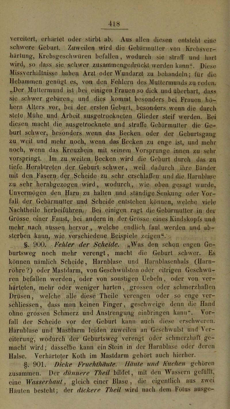 vereitert, erhärtet oder stirbt ab. Aus allen diesen entsteht eine schwere Geburt, Zuweilen wird die Gebärmutter von Krebsver- härlung, Krebsgeschwüren befallen, wodurch sie straff und hart wird, so dass sie schwer zusamrnengodrückt werden kann?. Diese Missverhältnisse haben Arzt oder Wundarzt zu behandeln ; für die Hebammen genügt es, von den Fehlern des Muttermunds zu reden. „Der Muttermund ist bei einigen Frauen so dick und überhart, dass sie schwer gebären, und dies kommt besonders bei Frauen ho- hem Alters vor, bei der ersten Geburt, besonders wenn die durch stete Mühe und Arbeit ausgetrocknelen Glieder steif werden. Bei diesen macht die ausgetrocknete und straffe Gebärmutter die Ge- burt schwer, besonders wenn das Becken oder der Geburtso-an«- zu weit und mehr noch, wenn das Becken zu enge ist, und mehr noch, wenn das Kreuzbein mit seinem Vorsprunge innen zu sehr Yorspringt. Im zu weilen Becken wird die Geburt durch das zu tiefe Herabtreten der Geburt schwer, weil dadurch ihre Bänder mit den Fasern der Scheide zu sehr erschlaffen und die Harnblase zu sehr herabgezogen wird, wodurch, wie oben gesagt wurde, Unvermögen den Harn zu halten und ständige Senkung oder Vor- fall der Gebärmutter und Scheide entstehen können, welche viele Nachtheile herbeiführen. Bei einigen ragt die Gebärmutter in der Grosse einer Faust, bei andern in der Grösse eines Kindskopfs und mehr nach aüssen hervor , welche endlich faul werden und ab- sterben kann, wie verschiedene Beispiele zeigen“. §. 900. Fehler der Scheide. „Was den schon engen Ge- burtsweg noch mehr verengt, macht die Geburt schwer. Es können nämlich Scheide, Harnblase und Harnblasenhals (Harn- röhre?) oder Mastdarm, von Geschwülsten oder eitrigen Geschwü- ren befallen werden, oder von sonstigen Uebeln, oder von ver- härteten, mehr oder weniger harten, grossen oder schmerzhaften Drüsen, welche alle diese Theile verengen oder so enge ver- schliessen, dass man keinen Finger, geschweige denn die Hand ohne grossen Schmerz und Anstrengung cinbringen kann“. Vor- fall der Scheide vor der Geburt kann auch diese erschweren. Harnblase und Mastdarm leiden zuweilen an Geschwulst und Ver- eiterung, wodurch der Geburtsweg verengt oder schmerzhaft ge- macht wird; dasselbe kann ein Stein in der Harnblase oder deren Halse. Verhärteter Koth im Mastdarm gehört auch hierher. §. 901. Dicke Fruchthäute. Häute und Kuchen gehören zusammen. Der dünnere Theit bildet, mit den Wassern gefüllt, eine Wasserhaut, gleich einer Blase, die eigentlich aus zwei Häuten besteht; der dickere Theit wird nach dem Fötus ausge-