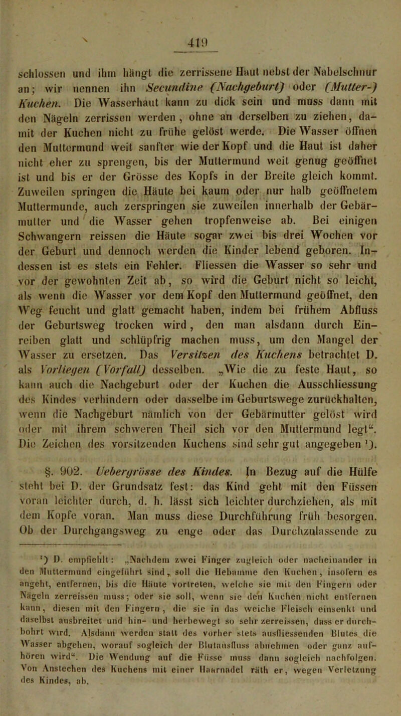 schlossen und ihm hangt die zerrissene Haut liehst der Nabelschnur an; wir nennen ihn Secundine (Nachgeburt) oder (Mutter-) Kuchen. Die Wasserhaut kann zu dick sein und muss dann mit den Nageln zerrissen werden, ohne an derselben zu ziehen, da- mit der Kuchen nicht zu frühe gelöst werde. Die Wasser öffnen den Muttermund weil sanfter wie der Kopf und die Haut ist daher nicht eher zu sprengen, bis der Muttermund weit genug geöffnet ist und bis er der Grösse des Kopfs in der Breite gleich kommt. Zuweilen springen die Häute bei kaum oder nur halb geöffnetem Muttermunde, auch zerspringen sie zuweilen innerhalb der Gebär- mutter und die Wasser gehen tropfenweise ab. Bei einigen Schwängern reissen die Häute sogar zwei bis drei Wochen vor der Geburt und dennoch werden die Kinder lebend geboren. In- dessen ist es stets ein Fehler. Fliessen die Wasser so sehr und vor der gewohnten Zeit ab, so wird die Geburt nicht so leicht, als wenn die Wasser vor dem Kopf den Muttermund geöffnet, den Weg feucht und glatt gemacht haben, indem bei frühem Abfluss der Geburtsweg trocken wird, den man alsdann durch Ein- reiben glatt und schlüpfrig machen muss, um den Mangel der Wasser zu ersetzen. Das Versitzen des Kuchens betrachtet D. als Vorliegen (Vorfall) desselben. „Wie die zu feste Haut, so kann auch die Nachgeburt oder der Kuchen die Ausschliessung des Kindes verhindern oder dasselbe im Geburtswege zurückhalten, wenn die Nachgeburt nämlich von der Gebärmutter gelöst wird oder mit ihrem schweren Theil sich vor den Muttermund leel“. o Die Zeichen des Vorsitzenden Kuchens sind sehr gut angegeben §. 902. Uebergrösse des Kindes. Jn Bezug auf die Hülfe steht bei D. der Grundsatz fest: das Kind geht mit den Füssen voran leichter durch, d. h. lässt sich leichter durchziehen, als mit dem Kopfe voran. Man muss diese Durchführung früh besorgen. Ob der Durchgangsweg zu enge oder das Durchzulassende zu ') I). empfiehlt: „Nachdem zwei Finger zugleich oder nacheinander in den Muttermund eingeliihrt sind, soll die Hebamme den Kuchen, insofern es angeht, entfernen, bis die Häute vorlreten, welche sie mit den Fingern oder Nägeln zerreissen muss; oder sie soll, wenn sie den Kuchen nicht entfernen kann, diesen mit den Fingern , die sie in das weiche Fleisch einsenkt und daselbst ausbreitet und bin- und herbewegt so sehr zerreissen, dass er durch- bohrt wird. Alsdann werden stall des vorher stets auslliessenden Klutes die Wasser abgehen, worauf sogleich der Blulausfluss abnehmen oder ganz auf- hören wird“. Die Wendung auf die Fasse muss dann sogleich nachfolgen. Von Anstechen des Kuchens mit einer Haarnadel räth er, wegen Verletzung «ies Kindes, ab.