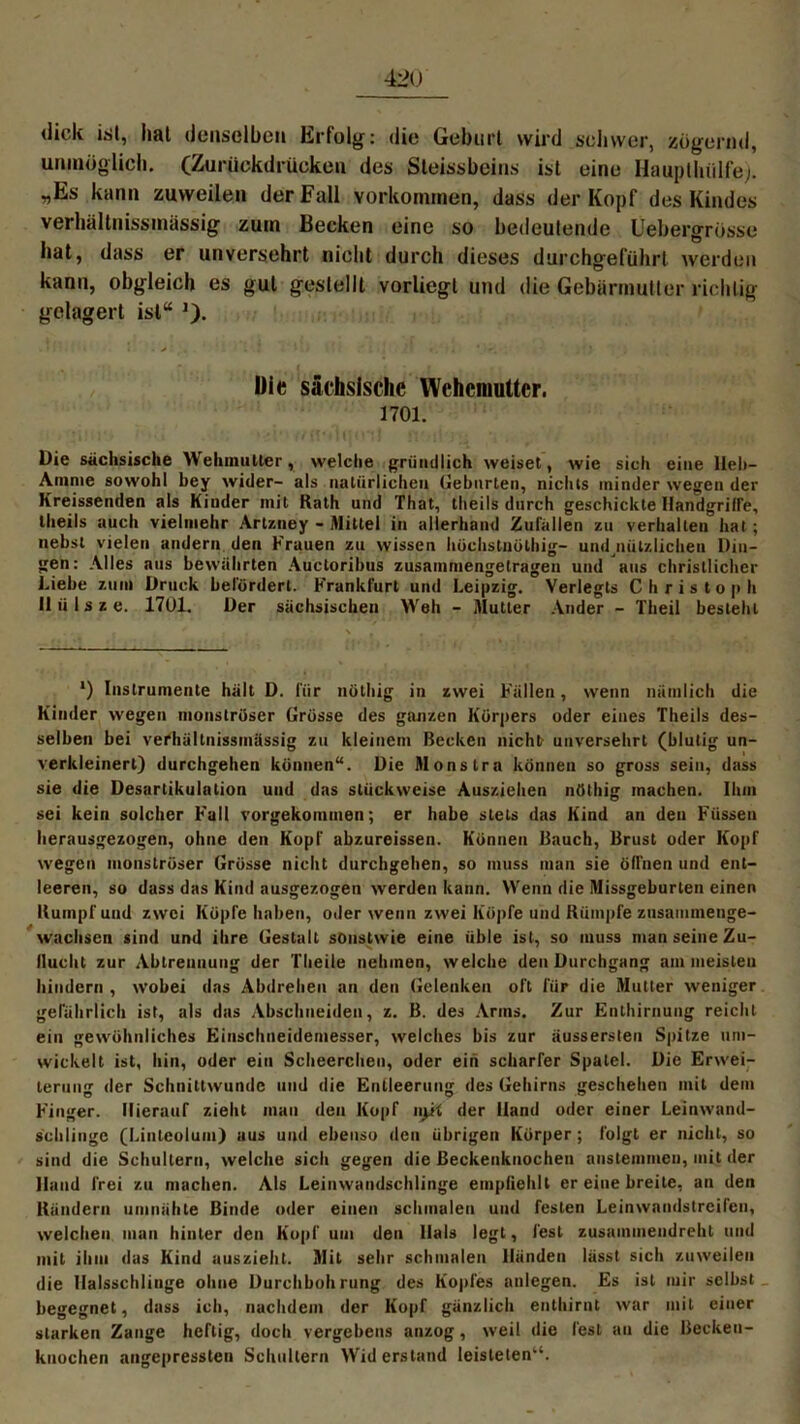 dick ist, hat denselben Erfolg: die Geburt wird schwer, zögernd, unmöglich. (Zurückdrücken des Sleissbeins ist eine Hauptlüilfej. „Es kann zuweilen der Fall Vorkommen, dass der Kopf des Kindes vei hältnissnuissig zum Becken eine so bedeutende Uebergrösse hat, dass er unversehrt nicht durch dieses durchgeführt werden kann, obgleich es gut gestellt vorliegl und die Gebärmutter richtig gelagert isl“ )). Die sächsische Wehemutter. 1701. Die sächsische Wehmutier, welche gründlich weiset, wie sich eine lieb— Amme sowohl bey wider- als natürlichen Gehurten, nichts minder wegen der Kreissenden als Kinder mit Rath und That, theils durch geschickte Handgriffe, tlieils auch vielmehr Artzney - Mittel in allerhand Zufällen zu verhallen hat; nebst vielen andern den Frauen zu wissen hüchstuölhig- und nützliclien Din- gen: Alles aus bewährten Auctoribus zusainmengetragen und aus christlicher Liebe zum Druck befördert. Frankfurt und Leipzig. Verlegls Christoph II ii 1 s z e. 1701. Der sächsischen Weh - Mutter Ander - Tlieil besieht l) Instrumente hält D. für nöthig in zwei Fällen, wenn nämlich die Kinder wegen monströser Grösse des ganzen Körpers oder eines Theils des- selben bei verhältnissmässig zu kleinem Becken nicht unversehrt (blutig un- verkleinert) durchgehen können“. Die Monstra können so gross sein, dass sie die Desartikulation und das stückweise Ausziehen nöthig machen. Ihm sei kein solcher F'all rorgekoinmen; er habe stets das Kind an den Füssen herausgezogen, ohne den Kopf akzureissen. Können Bauch, Brust oder Kopf wegen monströser Grösse nicht durchgehen, so muss man sie öffnen und ent- leeren, so dass das Kind ausgezogen werden kann. Wenn die Missgeburten einen Rumpf und zwei Köpfe haben, oder wenn zwei Köpfe und Rumpfe zusammenge- wachscn sind und ihre Gestalt sonstwie eine üble ist, so muss man seine Zu- flucht zur Abtrennung der Tlieile nehmen, welche den Durchgang am meisten hindern , wobei das Abdrehen an den Gelenken oft für die Mutter weniger gefährlich ist, als das Abschneiden, z. B. des Arms. Zur Enthirnung reicht ein gewöhnliches Einschneidemesser, welches bis zur äusserslen Spitze um- wickelt ist, hin, oder ein Scheerclien, oder ein scharfer Spatel. Die Erwei- terung der Schnittwunde und die Entleerung des Gehirns geschehen mit dem F’inger. Hierauf zieht man den Kopf ii^it der Hand oder einer Leinwand- schliugc (Linleolum) aus und ebenso den übrigen Körper; folgt er nicht, so sind die Schultern, welche sich gegen die ßeckeukuochen anstemnien, mit der Hand frei zu machen. Als Leinwandschlinge empfiehlt er eine breite, an den Rändern umnähte Binde oder einen schmalen und festen Leinwandstreifen, welchen man hinter den Kopf um den Hals legt, fest zusammendreht und mit ihm das Kind auszieht. Mit sehr schmalen Händen lässt sich zuweilen die Halsschlinge ohne Durchbohrung des Kopfes nnlegen. Es ist mir selbst begegnet, dass ich, nachdem der Kopf gänzlich enthirnt war mit einer starken Zange heftig, doch vergebens anzog, weil die fest au die Backen- knochen angepressten Schultern Wid erstand leisteten“.