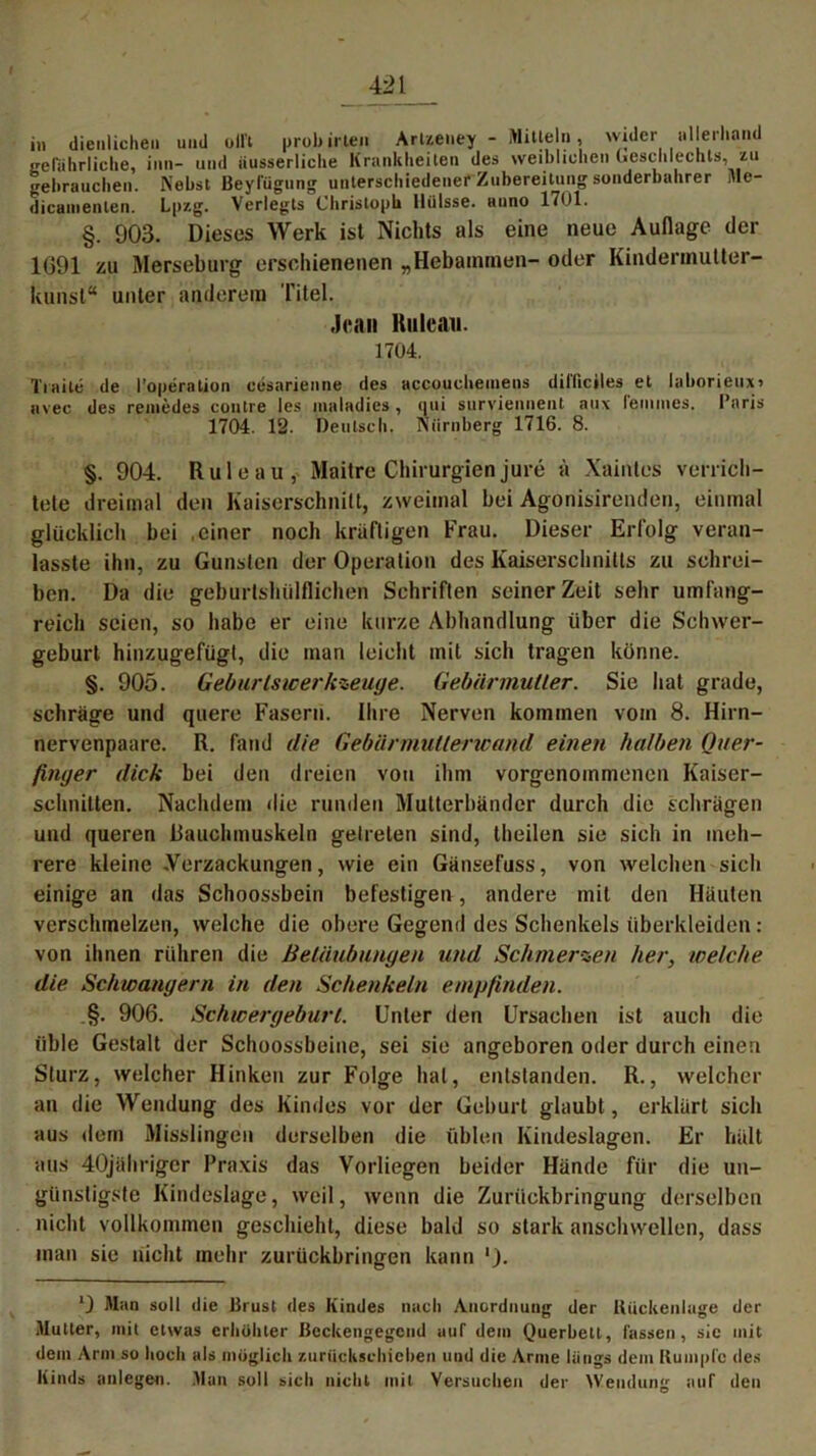 in dienlichen und oll’t prob inen Arlzeney - Mitteln, wider iillerliand gefährliche, inn- und iiusserliche Krankheiten des weiblichen Geschlechts, zu gebrauchen. Nebst Beylügung unterschiedener Zubereitung sonderbahrer Me- dicamenlen. Lpzg. Verlegts Christoph lliilsse. anno 1701. §. 903. Dieses Werk ist Nichts als eine neue Auflage der 1691 zu Merseburg erschienenen „Hebammen- oder Kindermutter- kunst“ unter anderem Titel. Jean Kuleaii. 1704. Traile de l’operalion cesarienne des accouchemeus difficiles et laborieux» uvec des remedes contre les inaladies , qui surviennent aux l'emmes. Paris 1704. 12. Deutsch. Nürnberg 1716. 8. §. 904. Ruleau, Maitre Chirurgien jure ä Xainles verrich- tete dreimal den Kaiserschnitt, zweimal bei Agonisirenden, einmal glücklich bei .einer noch kräftigen Frau. Dieser Erfolg veran- lasste ihn, zu Gunsten der Operation des Kaiserschnitts zu schrei- ben. Da die geburtshilflichen Schriften seiner Zeit sehr umfang- reich seien, so habe er eine kurze Abhandlung über die Schwer- geburt hinzugefügt, die man leicht mit sich tragen könne. §. 905. Geburtswerkzeuge. Gebärmutter. Sie hat grade, schräge und quere Fasern. Ihre Nerven kommen vom 8. Hirn- nervenpaare. R. fand die Gebärmutterwand einen halben Quer- finger dick bei den dreien von ihm vorgenommenen Kaiser- schnitten. Nachdem die runden Mutterbünder durch die schrägen und queren Rauchmuskeln getreten sind, theilen sie sich in meh- rere kleine .Verzückungen, wie ein Gänsefuss, von welchen sich einige an das Schoossbein befestigen, andere mit den Häuten verschmelzen, welche die obere Gegend des Schenkels überkleiden: von ihnen rühren die Betäubungen und Schmerzen her, welche die Schwängern in den Schenkeln empfinden. §. 906. Schwergeburt. Unter den Ursachen ist auch die üble Gestalt der Schoossbeine, sei sie angeboren oder durch einen Sturz, welcher Hinken zur Folge hat, entstanden. R., welcher an die Wendung des Kindes vor der Geburt glaubt, erklärt sich aus dem Misslingen derselben die üblen Kindeslagen. Er hält aus 40jähriger Praxis das Vorliegen beider Hände für die un- günstigste Kindeslage, weil, wenn die Zurückbringung derselben nicht vollkommen geschieht, diese bald so stark anschwellen, dass man sic nicht mehr zurückbringen kann 0 Man soll die Brust des Kindes nach Anordnung der Rückenlage der Müller, mit etwas erhöhter Beckengegend auf dem Querbetl, fassen, sic mit dem Arni so hoch als möglich zurückschieben und die Arme längs dem Rumpfe des Kinds anlegen. Man soll sich nicht mit Versuchen der Wendung auf den