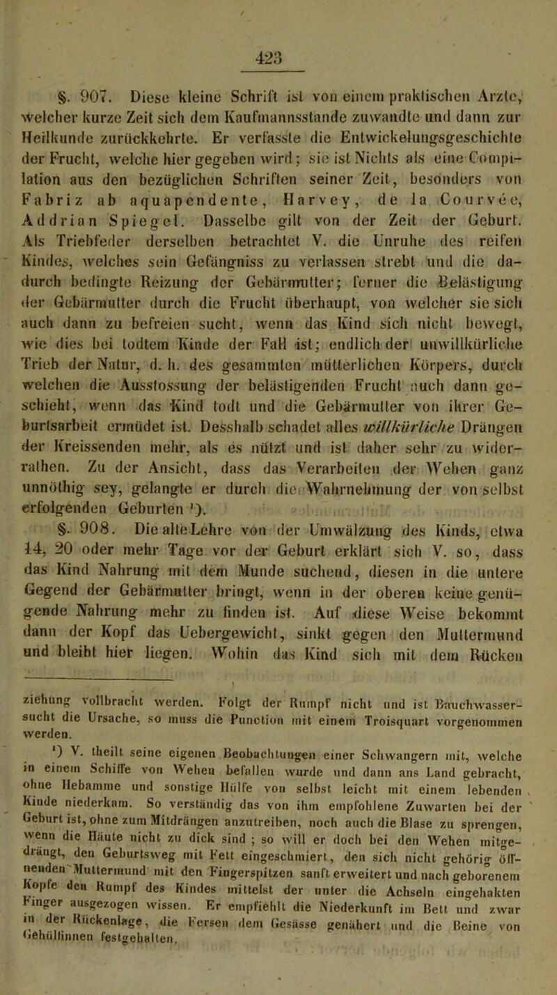 §. 907. Diese kleine Schrill isl von einem praktischen Arzte, Welcher kurze Zeit sich dem Kaufmannsstande zuwandte und dann zur Heilkunde zurückkehrte. Er verfasste die Entwickelungsgeschichte der Frucht, welche hier gegeben wird ; sie isl Nichts als eine Compi- lation aus den bezüglichen Schriften seiner Zeit, besonders von F a b r i z ab aquapendente, H a r v e y , de 1 a Courvee, Add rinn Spiegel. Dasselbe gilt von der Zeit der Geburt. Als Triebfeder derselben betrachtet V. die Unruhe des reifen Kindes, welches sein Gefängniss zu verlassen strebt und die da- durch bedingte Reizung der Gebärmutter; ferner die Belästigung der Gebärmutter durch die Frucht überhaupt, von welcher sie sich auch dann zu befreien sucht, wenn das Kind sich nicht bewegt, wie dies bei todtem Kinde der Fall ist; endlich der unwillkürliche Trieb der Natur, d. h. des gesummten mütterlichen Körpers, durch welchen die Ausstoßung der belästigenden Frucht auch dann ge- schieht, wenn das Kind todt und die Gebärmutter von ihrer Ge- burlsarbeit ermüdet ist. Desshalb schadet alles willkürliche Drängen der Kreissenden mehr, als es nützt und ist daher sehr zu widor- rathen. Zu der Ansicht, dass das Verarbeiten der Wehen ganz unnöthig sey, gelangte er durch diei Wahrnehmung der von selbst erfolgenden Geburten '). §. 908. Diealte Lehre von der Umwälzung des Kinds, etwa 14, 20 oder mehr Tage vor der Geburt erklärt sich V. so, dass das Kind Nahrung mit dem Munde suchend, diesen in die untere Gegend der Gebärmutter bringt, wenn in der oberen keine genü- gende Nahrung mehr zu linden ist. Auf diese Weise bekommt dann der Kopf das Uebergewicht, sinkt gegen den Muttermund und bleiht hier liegen. Wohin das Kind sich mit dem Rücken Ziehung \ollbraclit werden. Folgt der Rumpf’ nicht und ist Bauchwasser- sucht die Ursache, so muss die Puuction mit einem Troisquart vorgenommen werden. *) dieilt seine eigenen Beobachtungen einer Schwängern mit, welche in einem Schiffe von Wehen befallen wurde und dann ans Land gebracht, ohne Hebamme und sonstige Hülfe von selbst leicht mit einem lebenden , Kinde niederkam. So verständig das von ihm empfohlene Zuwarten bei der Geburt ist, phne zum Mitdrängen anzutreiben, noch auch die Blase zu sprengen, wenn die näute nicht zu dick sind ; so will er docli bei den Wehen initge- diängt, den Geburtsweg mit Fett eingeschmiert, den sicli nicht gehörig ölf- nenden Muttermund mit den Fingerspitzen sanft erweitert und nach geborenem ople den Kumpt des Kindes mittelst der unter die Achseln eingehakten inger ausgezogen wissen. Er empfiehlt die Niederkunft im Bett und zwar in der Rückenlage, die Fersen dem Gesässe genähert und die Reine von Gehüliinnen festgelialten.