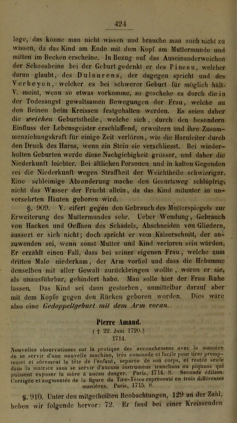 lege, das könne man nicht wissen und brauche man auch nicht zu wissen, da das Kind am Ende mit dem Kopf am Muttermunde und mitten im Becken erscheine. In Bezug auf das Auseinanderweichen der Schoosbeine bei der Geburt gedenkt er des Pineau, welcher daran glaubt, des Dulaurens, der dagegen spricht und des Verheyen, welcher es bei schwerer Geburt für möglich hält. V. meint, wenn so etwas vorkomme, so geschehe es durch die in der Todesangst gewaltsamen Bewegungen der Frau, welche an den Beinen beim Kreissen festgehalten werden. Es seien daher die weichen Geburtstheile, welche sich, durch den besondern Einfluss der Lebensgeister erschlaffend, erweitern und ihre Zusam- menziehungskraft für einige Zeit verlören, wie die Harnleiter durch den Druck des Harns, wenn ein Stein sie verschliesst. Bei wieder- holten Geburten werde diese Nachgiebigkeit grössei*, und daher die Niederkunft leichter. Bei ältlichen Personen und in kalten Gegenden sei die Niederkunft wegen Straffheit der Weichlheile schwieriger. Eine schleimige Absonderung mache den Gesurtsweg schlüpfrig, nicht das Wasser der Frucht allein, da das Kind mitunter in un- versehrten Häuten geboren wird. §. 909. V. eifert gegen den Gebrauch des Multerspiegels zur Erweiterung des Muttermundes sehr. Ueber Wendung, Gebrauch von Hacken und Oeffnen des Schädels, Abschneiden von Gliedern, äussert er sich nicht; doch spricht er vom Kaiserschnitt, der an- zuwenden sei, wenn sonst Mutter und Kind verloren sein würden, Er erzählt einen Fall, dass bei seiner eigenen Frau , welche zum dritten Male niederkam, der Arm vorfiel und dass die Hebamme denselben mit aller Gewalt zurückbringen wollte , woran er sie, als unausführbar, gehindert habe. Mau solle hier der Frau Ruhe lassen. Das Kind sei dann gestorben, unmittelbar darauf aber mit dem Kopfe gegen den Rücken geboren worden. Dies wäre also eine Gedoppeltgeburl mit dem Arm voran. Pierre Ainaml. (f 22. Juni 1720.) 1714. Nouvelles observalioues sur tu pratique des accouclieineiis avec Ia maniere de se servir d’une nouvelle machine, tres comuiode et facile pour lirer promp- tcinet et sArement la tele de l’enlaut, separee de son corps, et restee seule dans la matrice saus se servir d’aticuns iiistrumens tranclians ou piquans qui puissent exposer la mere A aucan (langer. Paris, 1714. 8. Seconde edilioti. Corrigee et augmentee de la figure du Tire-Teles represente en trois ditl'erenles manieres. Paris, 1715. 8. §. 910. Unter den mitgcthcillen Beobachtungen, 129 ari der Zahl, heben wir folgende hervor: 72. Er fand bei einer Kreissenden