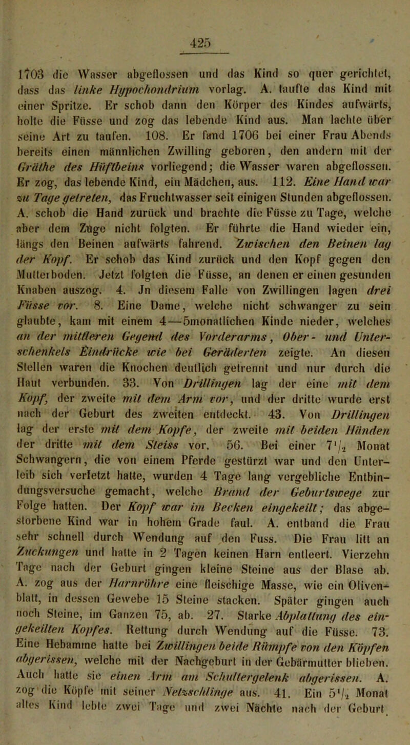 1 '703 die Wasser abgeflossen und das Kind so quer gerichtet, dass das linke Hypochondriiim vorlag. A. taufte das Kind mit einer Spritze. Kr schob dann den Körper des Kindes aufwärts, holte die Fiisse und zog das lebende Kind aus. Man lachte über seine Art zu taufen. 108. Er fand 1700 bei einer Frau Abends bereits einen männlichen Zwilling geboren, den andern mit der Grälhe des Hüftbeins vorliegend; die Wasser waren abgcflossen. Er zog, das lebende Kind, ein Mädchen, aus. 112. Eine Hand war zu Tage getreten, das Fruchtwasser seit einigen Stunden abgeflossen. A. schob die Hand zurück und brachte die Füsse zu Tage, welche aber dem Zuge nicht folgten. Er führte die Hand wieder ein, längs den Beinen aufwärts fahrend. Zwischen den Beinen lag der Kopf. Er schob das Kind zurück und den Kopf gegen den Multerboden. Jetzt folgten die Füsse, an denen er einen gesunden Knaben auszog. 4. Jn diesem Falle von Zwillingen jagen drei Fiisse vor. 8. Eine Dame, welche nicht schwanger zu sein glaubte, kam mit einem 4 — ömonatlichen Kinde nieder, welches an der mittleren Gegend des Vorderarms, über- und Unter- schenkels Eindrücke wie bei Geräderten zeigte. An diesen Stellen waren die Knochen deutlich getrennt und nur durch die Haut verbunden. 33. Von Drillingen lag der eine mit dem Kopf, der zweite mit dem Arm vor, und der dritte wurde erst nach der Geburt des zweiten entdeckt. 43. Von Drillingen lag der erste mit dem Kopfe, der zweite mit beiden Händen der dritte mit dem Sleiss vor. 56. Bei einer 71 /.2 Monat Schwängern, die von einem Pferde gestürzt war und den Unter- leib sich verletzt hatte, wurden 4 Tage lang vergebliche Entbin- dungsversuche gemacht, welche Brand der Geburlswege zur Folge hatten. Der Kopf war im Becken eingekeilt; das abge- storbene Kind war in hohem Grade faul. A. entband die Frau sehr schnell durch Wendung auf den Fuss. Die Frau litt an 'Zuckungen und halte in 2 Tagen keinen Harn entleert. Vierzehn läge nach der Geburt gingen kleine Steine aus der Blase ab. A. zog aus der Harnröhre eine fleischige Masse, wie ein Oliven- blalt, in dessen Gewebe 15 Steine stacken. Später gingen auch noch Steine, im Ganzen 75, ab. 27. Starke Abplattung des ein- gekeilten Kopfes. Bettung durch Wendung auf die Füsse. 73. Eine Hebamme hatte bei Zwillingen beide Rümpfe von den Köpfen abgerissen, welche mit der Nachgeburt in der Gebärmutter blieben. Auch hatte sie einen Arm am Schulter gelenk abgerissen. A. zog die Köpfe mit seiner Netzschlinge aus. 41. Ein 5‘/i Monat altes Kind lebte zwei Tage und zwei Nächte nach der Geburt