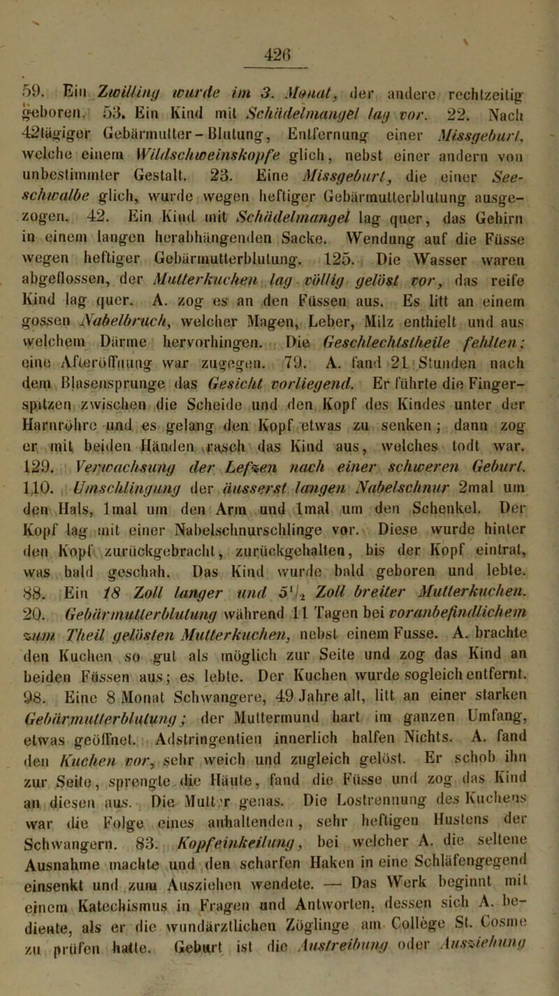 geboren. 53. Ein Kind mit Schildelmangel tag vor. 22. Nach 42tägigor Gebärmutter-Blutung, Entfernung einer Missgeburt, welche einem Wildschweinskopfe glich, nebst einer andern von unbestimmter Gestalt. 23. Eine Missgeburt, die einer See- scliwalbe glich, wurde wegen heftiger Gebärmutterblutung ausge- zogen. 42. Ein Kind mit Schädelmangel lag quer, das Gehirn in einem langen herabhängenden Sacke. Wendung auf die Füsse wegen heftiger Gebürmutterblulung. 125. Die Wasser waren abgeflossen, der Mutterkuchen lag völlig gelöst vor, das reife Kind lag quer. A. zog es an den Füssen aus. Es litt an einem gossen Nabelbruch, welcher Magen, Leber, Milz enthielt und aus welchem Darme hervorhingen. Die Geschlechtstheüe fehlten; eine Afierödnung war zugegen. 79. A. fand 21 Stunden nach dem Blasensprunge das Gesicht vorliegend. Er führte die Finger- spitzen zwischen die Scheide und den Kopf des Kindes unter der Harnrohre und es gelang den Kopf etwas zu senken ; dann zog er mit beiden Händen .rasch das Kind aus, welches todt war. 129. Verwachsung der Lefzen nach einer schweren Geburt. 110. Umschlingung der äusserst langen Nabelschnur 2mal um den Hals, 1 mal um den Arm und lmal um den Schenkel. Der Kopf lag mit einer Nabelschnurschlinge vor. Diese wurde hinter den Kopf zurückgebrachl, zurückgehalten, bis der Kopf eintrat, was bald geschah. Das Kind wurde bald geboren und lebte. 88. Ein 18 Zoll langer und Ö‘/2 Zoll breiter Mutterkuchen. 20. Gebär mutte rblulung während 11 T^gen bei voranbefindlichem zum Theil gelösten Mutterkuchen, nebst einem Fusse. A. brachte den Kuchen so gut als möglich zur Seite und zog das Kind an beiden Füssen aus; es lebte. Der Kuchen wurde sogleich entfernt. 98. Eine 8 Monat Schwangere, 49 Jahre alt, litt an einer starken Gebärmutterblutung; der Muttermund hart im ganzen Umfang, etwas geöffnet. Adstringenden innerlich halfen Nichts. A. fand den Kuchen vor, sehr weich und zugleich gelöst. Er schob ihn zur Seile, sprengte die Häute, fand die Füsse und zog das Kind an diesen aus. Die Mult r genas. Die Lostrennung des Kuchens war die Folge eines anhaltenden, sehr heftigen Hustens der Schwängern. 83. Kopfeinkeilung, bei welcher A. die seltene Ausnahme machte und den scharfen Haken in eine Schläfengegend einsenkt und zum Ausziehen wendete. — Das Werk beginnt mit einem Katechismus in Fragen und Antworten, dessen sich A. be- diente, als er die wundärztlichen Zöglinge am College St. Cosme zu prüfen hatte. Geburt ist die Austreibung oder Ausziehung