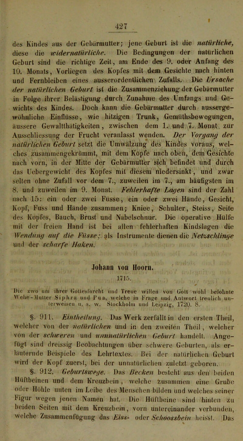 V des Kindes aus der Gebärmutter; jene Geburt ist die natürliche, diese die widernatürliche. Die Bedingungen der natürlichen Geburt sind die richtige Zeit, am Ende des 9. oder Anfang des 10. Monats, Vorliegen des Kopfes mit dem Gesichte nach hinten und Fernbleiben eines ausserordentlichen Zufalls. Die Ursache der natürlichen Geburt ist die Zusammenziehung der Gebärmutter in Folge ihrer Belästigung durch Zunahme des Umfangs und Ge- wichts des Kindes. Dooh kann die Gebärmutter durch ausserge- wühnliche Einflüsse, wie hitzigen Trunk, Gemiithsbewegungen, äussere Gewraltthätigkeiten, zwischen dem 1. und 7. Monat zur Ausschliessung der Frucht veranlasst wenden. Der Vorgang der natürlichen Geburt setzt die Umwälzung des Kindes voraus, wel- ches zusammengekrümmt, mit dem Kopfe nach oben, dem Gesichte nach vorn, in der Mitte der Gebärmutter sich befindet und durch das Uebergewicht des Kopfes mit diesem niedersinkt, und zwar selten ohne Zufall vor dem 7., zuweilen im 7., am häufigsten im 8. und zuweilen im 9. Monat. Fehlerhafte Lagen sind der Zahl nach 15: ein oder zwei Fiisse, ein oder zwei Hände, Gesicht, Kopf, Fuss und Hände zusammen; Kniee, Schulter, Steiss, Seite des Kopfes, Bauch, Brust und Nabelschnur. Die operative Hülfe mit der freien Hand ist bei allen fehlerhaften Kindslagen die Wendung auf die Füsse; als Instrumente dienen die Netzschlinge und der scharfe Huken. Johann von Hoorn. 1715. Die zwo um ihrer (Jotleslurcht und Treue willen von Gott wohl belohnte Wehe-Hutter Siphru und 1* ua, welche in Frflge und Antwort treulich un- terweisen u. s. vv. Stockholm und Leipzig, 1720. 8. §. 911. Eintheilung. Das Werk zerfällt in den ersten Theil, welcher von der natürlichen und in den zweiten Theil, welcher von der schweren und nunnatürlichen Geburt handelt. Ange- lügt sind dreissig Beobachtungen über schwere Geburten, als er- läuternde Beispiele des Lehrtextes. Bei der natürlichen Geburt wird der Kopf zuerst, bei der unnatürlichen zuletzt geboren. §. 912. Geburtswege. Das Becken besteht aus den beiden Hüftbeinen und dem Kreuzbein , welche zusammen eine Grube oder Hühle unten im Leibe des Menschen bilden und welches seiner Figur wegen jenen Namen hat. Dio Hüftbeine sind hinten zu beiden Seiten mit dem Kreuzbein, vorn untereinander verbunden, welche Zusammenfügung das Elss- oder Schoossbein heisst. Das ■ %