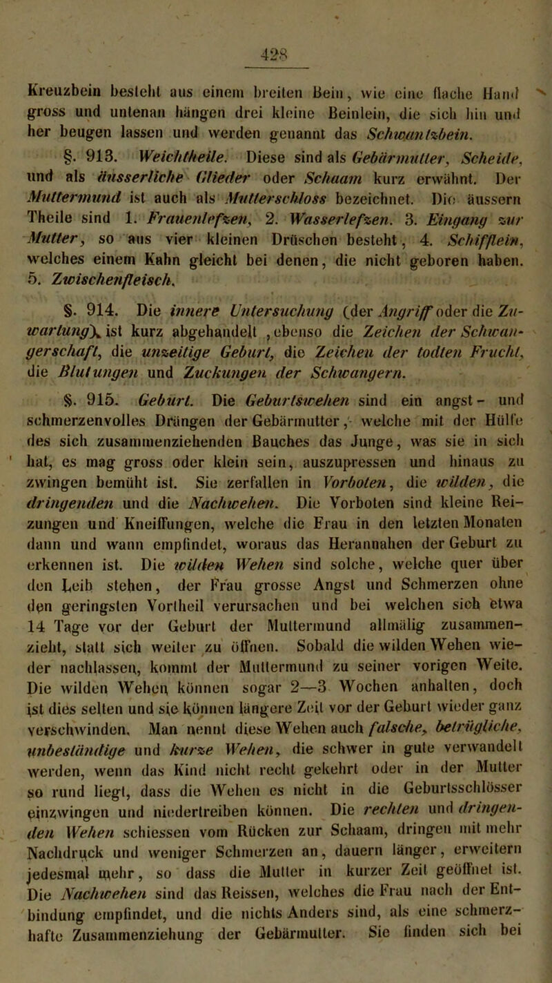 Kreuzbein besteht aus einem breiten Bein, wie eine flache Hand gross und untenan hängen drei kleine Beinlein, die sich hin und her beugen lassen und werden genannt das Schwan tzbein. §. 913. Weich (heile. Diese sind als Gebär midier, Scheide, und als änsserliche Glieder oder Schaam kurz erwähnt. Der Muttermund ist auch als Mutterschloss bezeichnet. Die äussern Theile sind 1. Frauenlefzen, 2. Wasserlefzen. 3. Eingang zur Mutter, so aus vier kleinen Dräschen besteht, 4. Schiff ein, welches einem Kahn gleicht bei denen, die nicht geboren haben. 5. Zw ischenfle isch. §. 914. Die innere Untersuchung (der Angriff oder die Zu- warlung\ ist kurz abgehandelt , ebenso die Zeichen der Schwan- gerschaft, die unzeitige Geburt, die Zeichen der todten Frucht, die Rlutungen und Zuckungen der Schwängern. §. 915. Geburt. Die Geburtswehen sind ein angst - und schmerzenvolles Drängen der Gebärmutterwelche mit der Hülfe des sich zusammenziehenden Bauches das Junge, was sie in sich ' hat, es mag gross oder klein sein, auszuj>ressen und hinaus zu zwingen bemüht ist. Sie zerfallen in Vorboten, die wilden, die dringenden und die Nachwehen. Die Vorboten sind kleine Rei- zungen und Kneiffungen, welche die Frau in den letzten Monaten dann und wann empfindet, woraus das Herannahen der Geburt zu erkennen ist. Die wilden Wehen sind solche, welche quer über den Leib stehen, der Frau grosse Angst und Schmerzen ohne den geringsten Vorlheil verursachen und bei welchen sioh etwa 14 Tage vor der Geburt der Muttermund allmülig zusammen- zieht, statt sich weiter zu öffnen. Sobald die wilden Wehen wie- der nachlasseu, kommt der Muttermund zu seiner vorigen Weite. Die wilden Wehen können sogar 2—3 Wochen anhalten, doch ist dies selten und sie können längere Zeit vor der Geburt wieder ganz verschwinden. Man nennt diese Wehen auch falsche, betriigliche, unbeständige und kurze Wehen, die schwer in gute verwandelt werden, wenn das Kind nicht recht gekehrt oder in der Mutter so rund liegt, dass die Wehen es nicht in die Geburtsschlösser einzwingen und niedertreiben können. Die rechten und dringen- den Wehen schiesseu vom Rücken zur Schaam, dringen mit mehr Nachdruck und weniger Schmerzen an, dauern länger, erweitern jedesmal mehr, so dass die Mutier in kurzer Zeit geöffnet ist. Die Nachwehen sind das Reissen, welches die Frau nach der Ent- bindung empfindet, und die nichts Anders sind, als eine schmerz- hafte Zusammenziehung der Gebärmutter. Sie finden sich bei