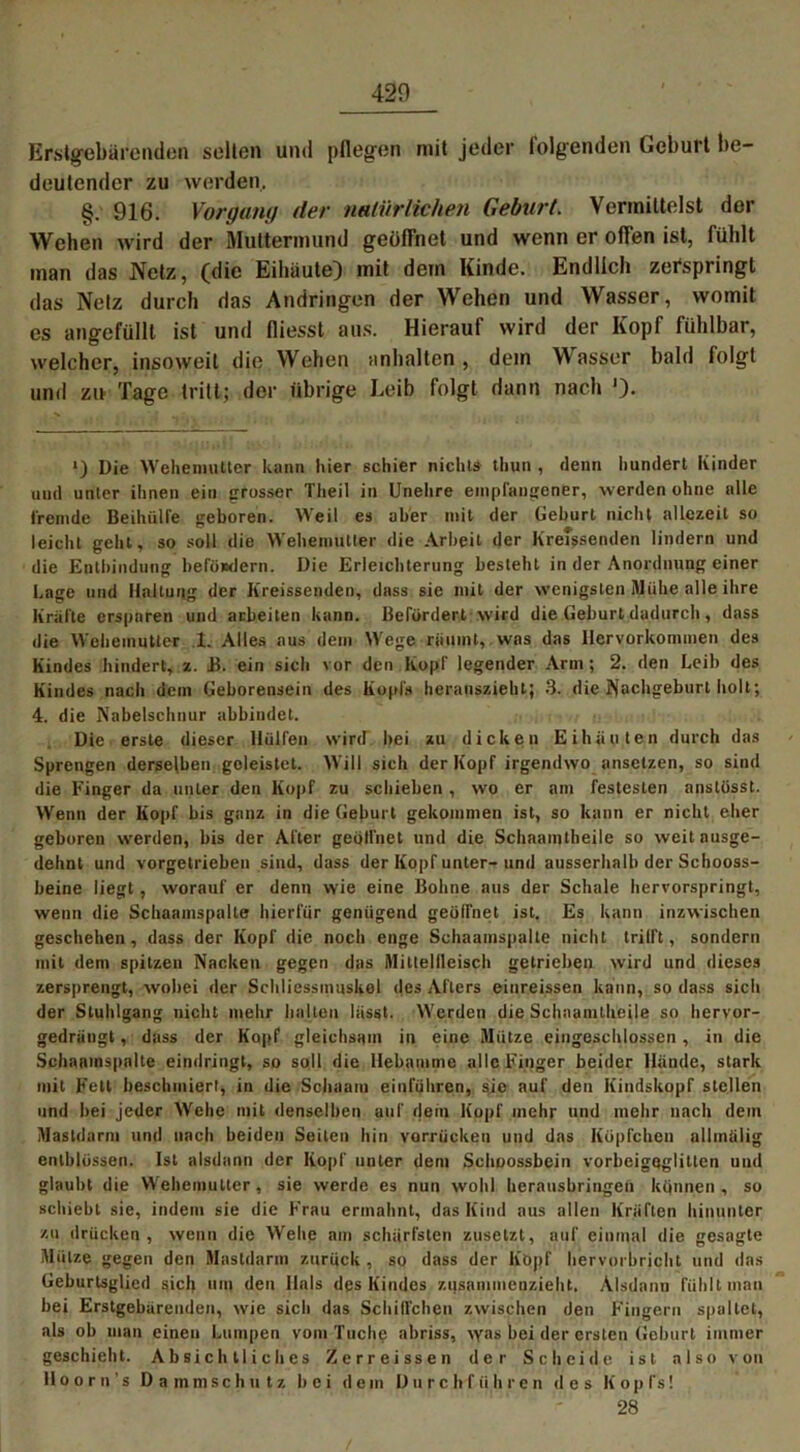 420 Erstgebärenden seilen und pflegen mit jeder folgenden Geburt be- deutender zu werden. §. 916. Vorgang der natürlichen Geburt. Vermittelst der Wehen wird der Muttermund geöffnet und wenn er offen ist, fühlt man das Netz, (die Eiliäutej mit dem Kinde. Endlich zerspringt das Netz durch das Andringen der Wehen und Wasser, womit es angefülll ist und fliesst aus. Hierauf wird der Kopf fühlbar, welcher, insoweit die Wehen .Inhalten, dem Wasser bald folgt und zu Tage tritt; der übrige Leib folgt dann nach '). Die Wehemutter kann liier schier nichts thun , denn hundert Kinder und unter ihnen ein grosser Theil in Unehre empfangener, werden ohne alle fremde Beihülfe geboren. Weil es aber mit der Geburt nicht allezeit so leicht geht, so soll die Wehemutter die Arbeit der Kreissenden lindern und die Entbindung befördern. Die Erleichterung besteht in der Anordnung einer Lage und Haltung der h'reissenden, dass sie mit der wenigsten Mühe alle ihre Kräfte ersparen und arbeiten kann. Befördert wird die Geburt dadurch, dass die Wehemutter 1. Alles aus dem Wege räumt, was das llervorkommen des Kindes hindert, z. B. ein sich vor den Kopf legender Arm; 2. den Leib des Kindes nach dem Geborensein des Kopfs herauszieht; 3. die Nachgeburt holt; 4. die Nabelschnur abbindet. Die erste dieser Hülfen wird” bei zu dicken Eihäuten durch das Sprengen derselben geleistet. Will sich der Kopf irgendwo ansetzen, so sind die Finger da unter den Kopf zu schieben , wo er am festesten anslosst. Wenn der Kopf bis ganz in die Geburt gekommen ist, so kann er nicht eher geboren werden, bis der After geöffnet und die Schaamtheile so weit ausge- dehnt und vorgetrieben sind, dass der Kopf unter-und ausserhalb der Schooss- beine liegt, worauf er denn wie eine Bohne aus der Schale hervorspringt, wenn die Schaamspalte hierfür genügend geöffnet ist. Es kann inzwischen geschehen, dass der Kopf die noch enge Schaamspalte nicht trifft, sondern mit dem spitzen Nacken gegen das Mittellleisch getrieben wird und dieses zersprengt, wobei der Schliessmuskel des Afters einreissen kann, so dass sich der Stuhlgang nicht mehr halten lässt. Werden die Schaamtheile so hervor- gedrängt , dass der Kopf gleichsam in eine Mütze eiugeschlossen , in die Schaamspalte eindringt, so soll die Hebamme alle Finger beider Hände, stark mit Fett beschmiert, in die Schaam einführen, sie auf den Kindskopf stellen und bei jeder Wehe mit denselben auf dein Kopf mehr und mehr nach dem Mastdarm und nach beiden Seiten hin varrücken und das Köpfchen allmälig enlblüssen. Ist alsdann der Kopf unter dem Schoossbein vorbeigaglitten und glaubt die Wehemutter, sie werde es nun wohl herausbringen können, so schiebt sie, indem sie die Frau ermahnt, das Kind aus allen Kräften hinunter zu drücken, wenn die Wehe am schärfsten zusetzt, auf einmal die gesagte Mütze gegen den Masldarm zurück , so dass der Köpf hervorbricht und das Geburlsglied sich um den Hals des Kindes zusammenzieht. Alsdann fühlt man bei Erstgebärenden, wie sich das Schilfehen zwischen den Fingern spaltet, als ob man einen Lumpen vom Tuche abriss, was bei der ersten Geburt immer geschieht. Absichtliches Zerreissen der Scheide ist also von Hoorn s Dammschutz bei dem Durchführen des Kopfs! 28