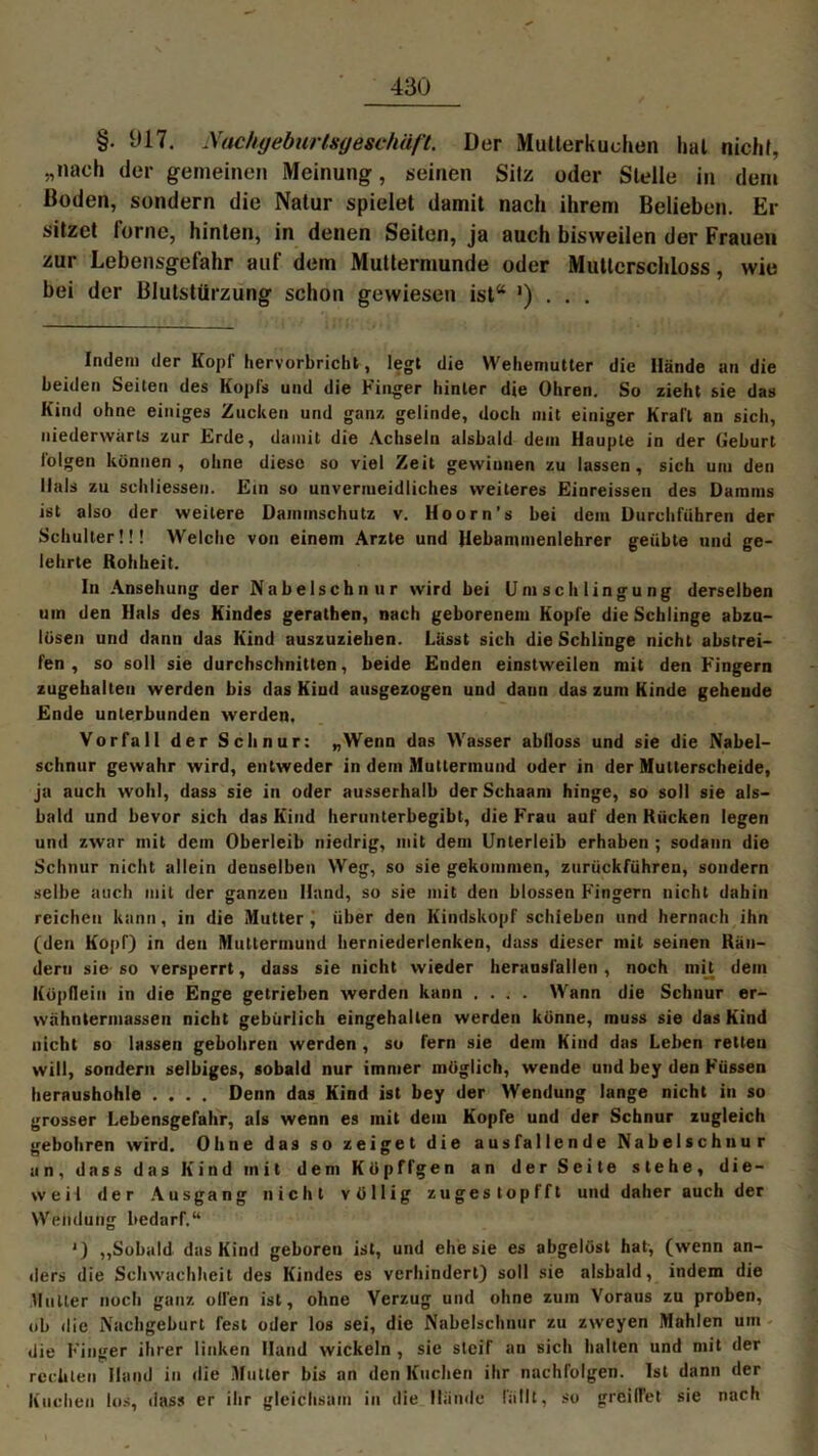 §. 017. Nachgeburtsgeschäfl. Der Mutterkuchen hui nicht, „nach der gemeinen Meinung, seinen Silz oder Stelle in dem Boden, sondern die Natur spielet damit nach ihrem Belieben. Er sitzet ferne, hinten, in denen Seiten, ja auch bisweilen der Frauen zur Lebensgefahr auf dem Muttermunde oder Muttcrschloss, wie bei der Blutstürzung schon gewiesen ist“ ') . . . Indem der Kopf hervorbricht, legt die Wehemutter die Hände an die beiden Seiten des Kopfs und die Finger hinter die Ohren. So zieht sie das Kind ohne einiges Zucken und ganz gelinde, doch mit einiger Krall an sich, niederwärts zur Erde, damit die Achseln alsbald dem Haupte in der Geburt folgen können, ohne diese so viel Zeit gewinnen zu lassen, sich um den Hals zu schliessen. Ein so unvermeidliches weiteres Einreissen des Damms ist also der weitere üammschutz v. Hoorn’s bei dem Durchfuhren der Schulter!!! Welche von einem Arzte und Hebanunenlehrer geübte und ge- lehrte Rohheit. In Ansehung der Nabelschnur wird bei Umschlingung derselben um den Hals des Kindes gerathen, nach geborenem Kopfe die Schlinge abzu- lösen und dann das Kind auszuziehen. Lässt sich die Schlinge nicht abstrei- fen , so soll sie durchschnitten, beide Enden einstweilen mit den Fingern zugehalten werden bis das Kiud ausgezogen und dann das zum Kinde gehende Ende unterbunden werden. Vorfall der Schnur: „Wenn das Wasser abfloss und sie die Nabel- schnur gewahr wird, entweder in dein Muttermund oder in der Mutterscheide, ja auch wohl, dass sie in oder ausserhalb derSchaam hinge, so soll sie als- bald und bevor sich das Kind herunterbegibt, die Frau auf den Kücken legen und zwar mit dein Oberleib niedrig, mit dem Unterleib erhaben ; sodann die Schnur nicht allein denselben Weg, so sie gekommen, zurückführen, sondern selbe auch mit der ganzen Hand, so sie mit den blossen Fingern nicht dahin reichen kann, in die Mutter, über den Kindskopf schieben und hernach ihn (den Kopf) in den Muttermund herniederlenken, dass dieser mit seinen Rän- dern sie so versperrt, dass sie nicht wieder herausfallen, noch mit dein Köpflein in die Enge getrieben werden kann .... Wann die Schnur er- wähntermassen nicht gebürlich eingehalten werden könne, muss sie das Kind nicht so lassen gebohren werden, so fern sie dein Kind das Leben retten will, sondern selbiges, sobald nur immer möglich, wende und bey den Füssen heraushohle .... Denn das Kind ist bey der Wendung lange nicht in so grosser Lebensgefahr, als wenn es mit dem Kopfe und der Schnur zugleich gebohren wird. Ohne das so zeiget die ausfallende Nabelschnur an, dass das Kind init dem Köpffgen an der Seite stehe, die- weil der Ausgang nicht völlig zuges topfft und daher auch der Wendung bedarf.“ ') ,,Sobald das Kind geboren ist, und ehe sie es abgelöst hat, (wenn an- ders die Schwachheit des Kindes es verhindert) soll sie alsbald, indem die Mutter noch ganz ollen ist, ohne Verzug und ohne zum Voraus zu proben, ob die Nachgeburt fest oder los sei, die Nabelschnur zu zweyen Mahlen um die Finger ihrer linken Hand wickeln , sie steif an sich halten und mit der rechten Hand in die Mutier bis an den Kuchen ihr nachfolgen. Ist dann der Kuchen los, dass er ihr gleichsam in die Hände fällt, so greiflet sie nach