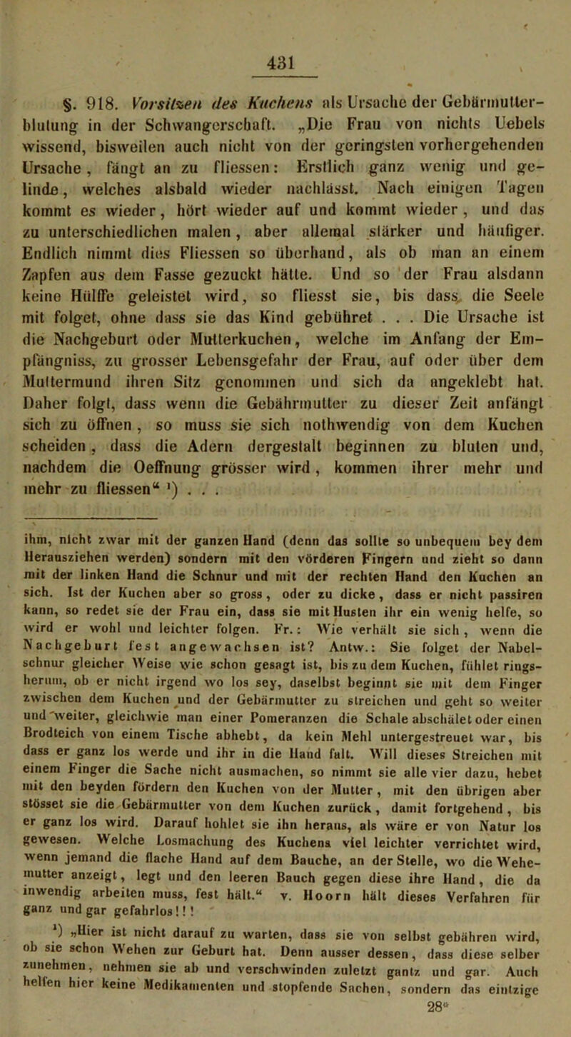 §. 918. Vorsitzen des Kuchens als Ursache der GebönnuMer- blulung* in der Schwangerschaft. „Die Frau von nichts Uebels wissend, bisweilen auch nicht von der geringsten vorhergehenden Ursache, fangt an zu fliessen: Erstlich ganz wenig und ge- linde , welches alsbald wieder nachlasst. Nach einigen Tagen kommt es wieder, hört wieder auf und kommt wieder, und das zu unterschiedlichen malen, aber allemal stärker und häufiger. Endlich nimmt dies Fliessen so überhand, als ob man an einem Zapfen aus dem Fasse gezuckt hätte. Und so der Frau alsdann keine Hiilffe geleistet wird, so fliesst sie, bis dass, die Seele mit folget, ohne dass sie das Kind gebühret . . . Die Ursache ist die Nachgeburt oder Mutterkuchen, welche im Anfang der Em- pfängniss, zu grosser Lebensgefahr der Frau, auf oder über dem Muttermund ihren Sitz genommen und sich da nngeklebt hat. Daher folgt, dass wenn die Gebährmulter zu dieser Zeit an fängt sich zu öffnen , so muss sie sich nothwendig von dem Kuchen scheiden , dass die Adern dergestalt beginnen zu bluten und, nachdem die Oeffnung grösser wird, kommen ihrer mehr und mehr zu fliessen“ *) . . . ihm, nicht zwar mit der ganzen Hand (denn das sollte so unbequem bey dem Herausziehen werden) sondern mit den vörderen Fingern und zieht so dann mit der linken Hand die Schnur und mit der rechten Hand den Kuchen an sich. Ist der Kuchen aber so gross, oder zu dicke, dass er nicht passiren kann, so redet sie der Frau ein, dass sie mit Husten ihr ein wenig helfe, so wird er wohl und leichter folgen. Fr.: Wie verhalt sie sicli, wenn die Nachgeburt lest äuge wachsen ist? Antw.: Sie folget der Nabel- schnur gleicher Weise wie schon gesagt ist, bis zu dem Kuchen, fühlet rings- herum, ob er nicht irgend wo los sey, daselbst beginnt sie mit dem Finger zwischen dem Kuchen _und der Gebärmutter zu streichen und geht so weiter und weiter, gleichwie man einer Pomeranzen die Schale abschälet oder einen Brodteich von einem Tische abhebt, da kein Mehl untergestreuet war, bis dass er ganz los werde und ihr in die Hand fall. Will dieses Streichen mit einem binger die Sache nicht ausmachen, so nimmt sie alle vier dazu, hebet mit den beyden fördern den Kuchen von der Mutter , mit den übrigen aber stösset sie die Gebärmutter von dem Kuchen zurück, damit fortgehend , bis er ganz los wird. Darauf höhlet sie ihn heraus, als wäre er von Natur los gewesen. Welche Losmachung des Kuchens viel leichter verrichtet wird, wenn jemand die flache Hand auf dem Bauche, an der Stelle, wo die Wehe- mutter anzeigt, legt und den leeren Bauch gegen diese ihre Hand , die da inwendig arbeiten muss, fest hält.“ v. Hoorn hält dieses Verfahren für ganz und gar gefahrlos!!! J) „Hier ist nicht darauf zu warten, dass sie von selbst gebühren wird, ob sie schon Wehen zur Geburt hat. Denn ausser dessen, dass diese selber zunehmen, nehmen sie ab und verschwinden zuletzt gantz und gar. Auch hellen hier keine Medikamenten und stopfende Sachen, sondern das eintzige 28«