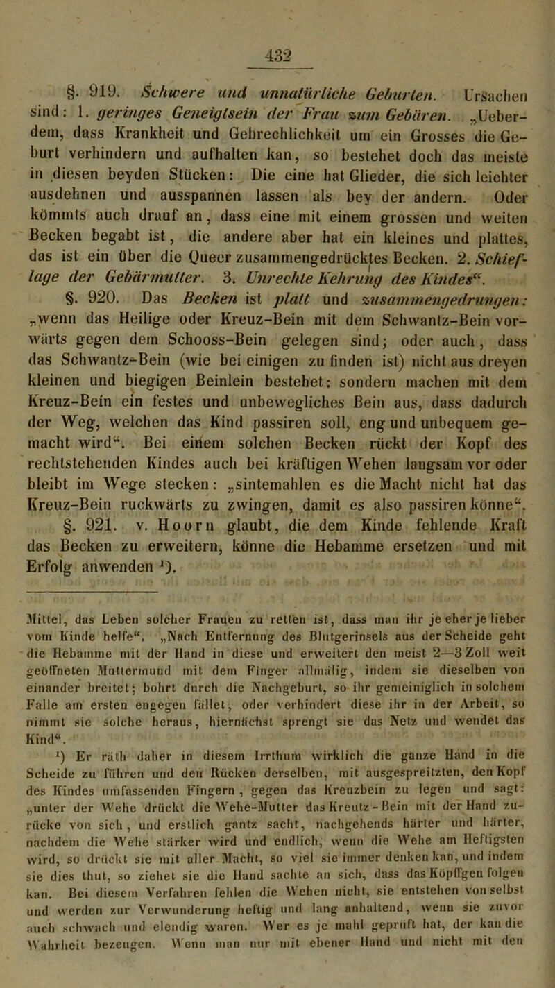§. 919. Schwere und unnatürliche Geburten. Ursachen sind: 1. geringes Geneigtsein der Frau mm Gebären. „Ueber- dein, dass Krankheit und Gebrechlichkeit um ein Grosses die Ge- burt verhindern und aufhalten kan, so bestehet doch das meiste in diesen beyden Stücken: Die eine hat Glieder, die sich leichter ausdehnen und ausspannen lassen als bey der andern. Oder kümmts auch draut an , dass eine mit einem grossen und weiten Becken begabt ist, die andere aber hat ein kleines und plattes, das ist ein über die Oueer zusammengedrücktes Becken. 2. Schief- lage der Gebärmutter. 3. Unrechte Kehrung des Kindes“. §. 920. Das Becken ist platt und zusammengedrungen : „wenn das Heilige oder Kreuz-Bein mit dem Schvvantz-Bein vor- wärts gegen dem Schooss-Bein gelegen sind; oder auch, dass das Schwantz-Bein (wie bei einigen zu finden ist) nicht aus dreyen kleinen und biegigen Beinlein bestehet: sondern machen mit dem Kreuz-Bein ein festes und unbewegliches Bein aus, dass dadurch der Weg, welchen das Kind passiren soll, eng und unbequem ge- macht wird“. Bei einem solchen Becken rückt der Kopf des rechlstehenden Kindes auch bei kräftigen Wehen langsam vor oder bleibt im Wege stecken: „sintemahlen es die Macht nicht hat das Kreuz-Bein rückwärts zu zwingen, damit es also passiren könne“. §. 921. v. Hoorn glaubt, die dem Kinde fehlende Kraft das Becken zu erweitern, könne die Hebamme ersetzen und mit Erfolg anwenden J). Mittel, das Leben solcher Frauen zu retten ist, dass inan ihr je eher je lieber vom Kinde helfe“. „Nach Entfernung des ßlutgerinsels aus der Scheide geht die Hebamme mit der Hand in diese und erweitert den ineist 2—3 Zoll weit geöffneten Muttermund mit dem Finger allmalig, indem sie dieselben von einander breitet; bohrt durch die Nachgeburt, so ihr gemeiniglich in solchem Falle am ersten engegen fället, oder verhindert diese ihr in der Arbeit, so nimmt sie solche heraus, hiernächst sprengt sie das Netz und wendet das Kind“. *) Er rütli daher in diesem Irrthurti wirklich die ganze Hand in die Scheide zu führen und den Kücken derselben, mit ausgespreitzten, den Kopf des Kindes umfassenden Fingern , gegen das Kreuzbein zu legen und sagt: „unter der Wehe drückt die Wehe-Mutter das Kreutz - Bein mit der Hand zu- rücke von sich, und erstlich gantz sacht, nachgehends härter und härter, nachdem die Wehe starker wird und endlich, wenn die Wehe am Heftigsten wird, so drückt sie mit aller Macht, so viel sie immer denken kan, und indem sie dies timt, so ziehet sie die Hand sachte an sich, dass das Kopflgen folgen kan. Bei diesem Verfahren fehlen die Wehen nicht, sie entstellen von selbst und werden zur Verwunderung heftig und lang anhaltend, wenn sie zuvor auch schwach und elendig waren. AVer es je mahl geprüft hat, der kan die Wahrheit bezeugen. Wenn man nur mit ebener Hand und nicht mit den