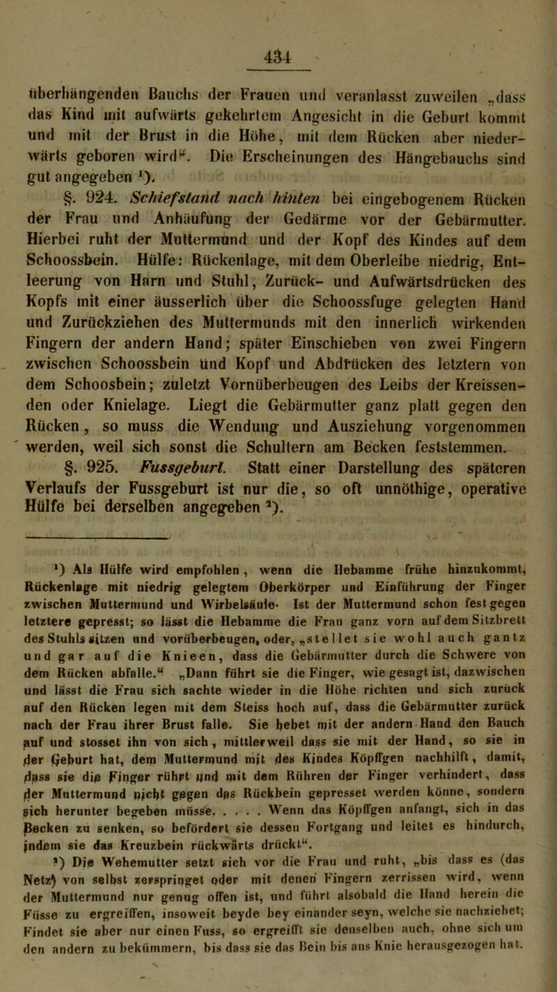 iiberliäng-enden Bauchs der Frauen und veranlasst zuweilen „dass das Kind init aufwärts gekehrtem Angesicht in die Gehurt kommt und mit der Brust in die Höhe, mit dem Rücken aber nieder- wärts geboren wird* *. Die Erscheinungen des Hängebauchs sind gut angegeben *)• §. 924. Schief stand nach hinten bei eingebogenem Rücken der Frau und Anhäufung der Gedärme vor der Gebärmutter. Hierbei ruht der Muttermund und der Kopf des Kindes auf dem Schoossbein. Hülfe: Rückenlage, mit dem Oberleibe niedrig, Ent- leerung von Harn und Stuhl, Zurück- und Aufwärtsdrücken des Kopfs mit einer äusserlich über die Schoossfuge gelegten Hand und Zurückziehen des Muttermunds mit den innerlich wirkenden Fingern der andern Hand; später Einschieben von zwei Fingern zwischen Schoossbein tind Kopf und Abdrücken des letztem von dem Schoosbein; zuletzt Vornüberbeugen des Leibs der Kreissen- den oder Knielage. Liegt die Gebärmutter ganz platt gegen den Rücken , so muss die Wendung und Ausziehung vorgenommen werden, weil sich sonst die Schultern am Becken feststemmen. §. 925. Fussgeburl. Statt einer Darstellung des späteren Verlaufs der Fussgeburt ist nur die, so oft unnöthige, operative Hülfe bei derselben angegeben *). ') Ab Hülfe wird empfohlen , wenn die Hebamme frühe hinzukommt, Rückenlage mit niedrig gelegtem Oberkörper und Einführung der Finger zwischen Muttermund und Wirbelsäule- Ist der Muttermund schon fest gegen letztere gepresst; so lasst die Hebamme die Frau ganz vorn auf dem Sitzbrett des Stuhls sitzen und vorüberbeugen, oder, „ste I let sie wohl auch gantz und gar auf die Knieen, dass die Gebärmutter durch die Schwere von dem Rücken abfalle.“ „Dann führt sie die Finger, wie gesagt ist, dazwischen und lässt die Frau sich sachte wieder in die Höhe richten und sich zurück auf den Rücken legen mit dem Steiss hoch auf, dass die Gebärmutter zurück nach der Frau ihrer Brust falle. Sie bebet mit der andern Hand den Bauch puf und stosset ihn von sich, mittlerweil dass sie mit der Hand, so sie in der Geburt hat, dem Muttermund mjt des Kindes KöpITgen nachhilft, damit, dass sie die Finger rührt und mit dem Rühren der Finger verhindert, dass der Muttermund nicht gegen dps Rückbein gepresset werden könne, sondern sich herunter begeben müsse Wenn das KöpITgen anfangt, sich in das Becken zu senken, so befördert sie dessen Fortgang und leitet es hindurch, indem sie das Kreuzbein rückwärts drückt“. *) Die Wehemutter setzt sich vor die Frau und ruht, „bis dass es (das Netz) von selbst zerspringet oder mit denen Fingern zerrissen wird, wenn der Muttermund nur genug offen ist, und führt alsobald die Hand herein die Fiisse zu ergreiffen, insoweit beyde bey einander seyn, welche sie nachziehet; Findet sie aber nur einen Fuss, so ergreifft sie denselben auch, ohne sich um den andern zu bekümmern, bis dass sie das Bein bis ans Knie herausgezogen hat.