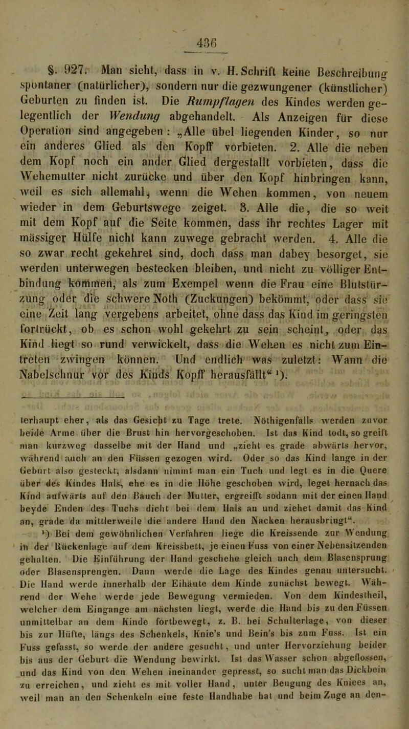 §. 927. Man sieht, dass in v. H. Schrift keine Beschreibung- spontaner (natürlicher), sondern nur die gezwungener (künstlicher) Geburten zu finden ist. Die Rumpflagen des Kindes werden ge- legentlich der Wendung abgehandelt. Als Anzeigen für diese Operation sind angegeben : „Alle übel liegenden Kinder, so nur ein anderes Glied als den KopflF vorbieten. 2. Alle die neben dem Kopf noch ein ander Glied dergestallt vorbieten, dass die Wehemutter nicht zurücke und über den Kopf hinbringen kann, weil es sich allemahl , wenn die Wehen kommen, von neuem wieder in dem Geburtswege zeiget. 3. Alle die, die so weit mit dem Kopf auf die Seite kommen, dass ihr rechtes Lager mit massiger Hülfe nicht kann zuwege gebracht werden. 4. Alle die so zwar recht gekehret sind, doch dass man dabey besorget, sie werden unterwegen bestecken bleiben, und nicht zu völliger Ent- bindung kommen, als zum Exempel wenn die Frau eine Blutstiir- zung oder die schwere Noth (Zuckungen) bekömmt, oder dass sie eine Zeit lang vergebens arbeitet, ohne dass das Kind im geringsten forlrückt, ob es schon wohl gekehrt zu sein scheint, oder das Kind liegt so rund verwickelt, dass die Welten es nicht zum Ein- treten zwingen können. Und endlich was zuletzt: Wann die Nabelschnur vor des Kinds Kopff herausfallt“ ')• terhaupt eher, als das Gesicht zu Tage trete. Nötigenfalls werden zuvor beide Arme über die Brust hin hervorgeschoben. Ist das Kind lodt, so greift man kurzweg dasselbe mit der Hand und „zieht es grade abwiirts hervor, während auch an den Küssen gezogen wird. Oder so das Kind lange in der Geburt also gesteckt, alsdann nimmt man ein Tuch und legt es in die Quere über des Kindes Hals, ehe es in die Höhe geschoben wird, leget hernach das Kind aufwärts auf den Bauch der Mutter, ergreilfl sodann mit der einen Hand beyde Enden des Tuchs dicht bei dem Hals an und ziehet damit das Kind an, grade da mittlerweile die andere Hand den Nacken herausbringt“. *) Bei dem gewöhnlichen Verfahren liege die Kreissende znr Wendung in der Uückenlage auf dem Kreissbett, je einen Kuss von einer Nebensitzenden gehalten. Die Einführung der Hand geschehe gleich uach dem Blasensprung oder Blasensprengen. Dann werde die Lage des Kindes genau untersucht. Die Hand werde innerhalb der Eihäule dem Kinde zunächst bewegt. Wäh- rend der Wehe werde jede Bewegung vermieden. Von dem Kindeslheil, welcher dem Eingänge am nächsten liegt, werde die Hand bis zu den Füssen unmittelbar an dem Kinde fortbewegt, z. B. bei Schulterlage, von dieser bis zur Hüfte, längs des Schenkels, Itnie’s und Bein's bis zum Fuss. Ist ein Fuss gefasst, so werde der andere gesucht, und unter Hervorziehung beider bis aus der Geburt die Wendung bewirkt. Ist das asser schon abgeflossen, und das Kind von den Wehen ineinander gepresst, so sucht man das Dickbein zu erreichen, und zieht es mit voller Hand, unter Beugung des Kniees an, weil man an den Schenkeln eine feste Handhabe hat und beim Zuge an den-